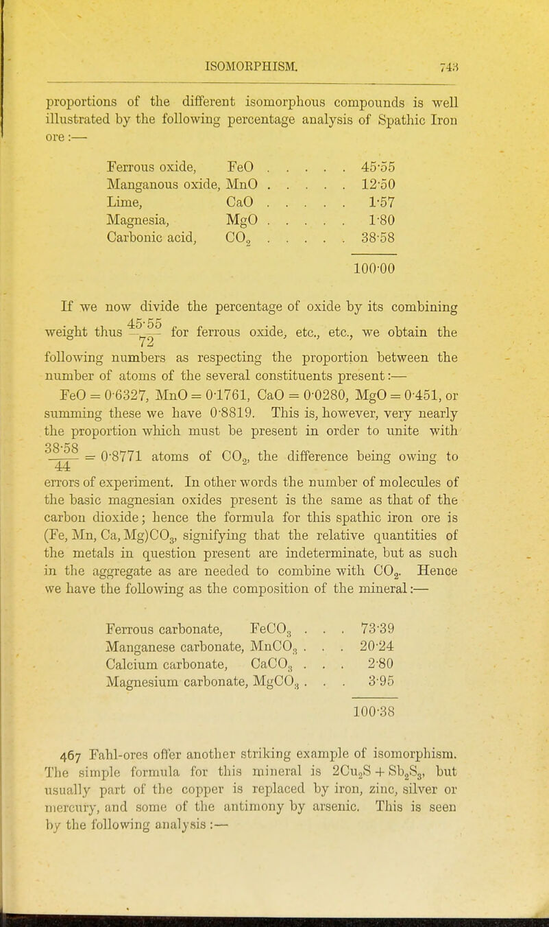 proportions of the different isomorphous compounds is well illustrated by the following percentage analysis of Spathic Iron ore:— Ferrous oxide, FeO 45-55 Manganous oxide, MnO 12-50 Lime, CaO 1-57 Magnesia, MgO 1-80 Carbonic acid, CO^ 38-58 100-00 If we now divide the percentage of oxide by its combining 45-55 weight thus -y,^- for ferrous oxide, etc., etc., we obtain the following numbers as respecting the proportion between the number of atoms of the several constituents present:— FeO - 0-6327, MnO = 0-1761, CaO = 0-0280, MgO = 0-451, or summing these we have 0-8819. This is, however, very nearly the proportion which must be present in order to unite with 38*58 - = 0-8771 atoms of COg, the difference being owing to errors of experiment. In other words the number of molecules of the basic magnesian oxides present is the same as that of the carbon dioxide; hence the formula for this spathic iron ore is (Fe, Mn, Ca, Mg)C03, signifying that the relative quantities of the metals in question present are indeterminate, but as such in the aggregate as are needed to combine with COg- Hence we have the following as the composition of the mineral:— Ferrous carbonate, FeCO, . . . 73-39 Manganese carbonate, MnCO^ . . . 20-24 Calcium carbonate, CaCO^ . . . 2-80 Magnesium carbonate, MgCO.,. . . 3-95 100-38 467 Fahl-ores offer another striking example of isomorphism. The simple formula for this mineral is 2CU2S + ^h^S^ but usually part of the copper is replaced by iron, zinc, silver or mercury, and some of the antimony by arsenic. This is seen by the following analysis :—