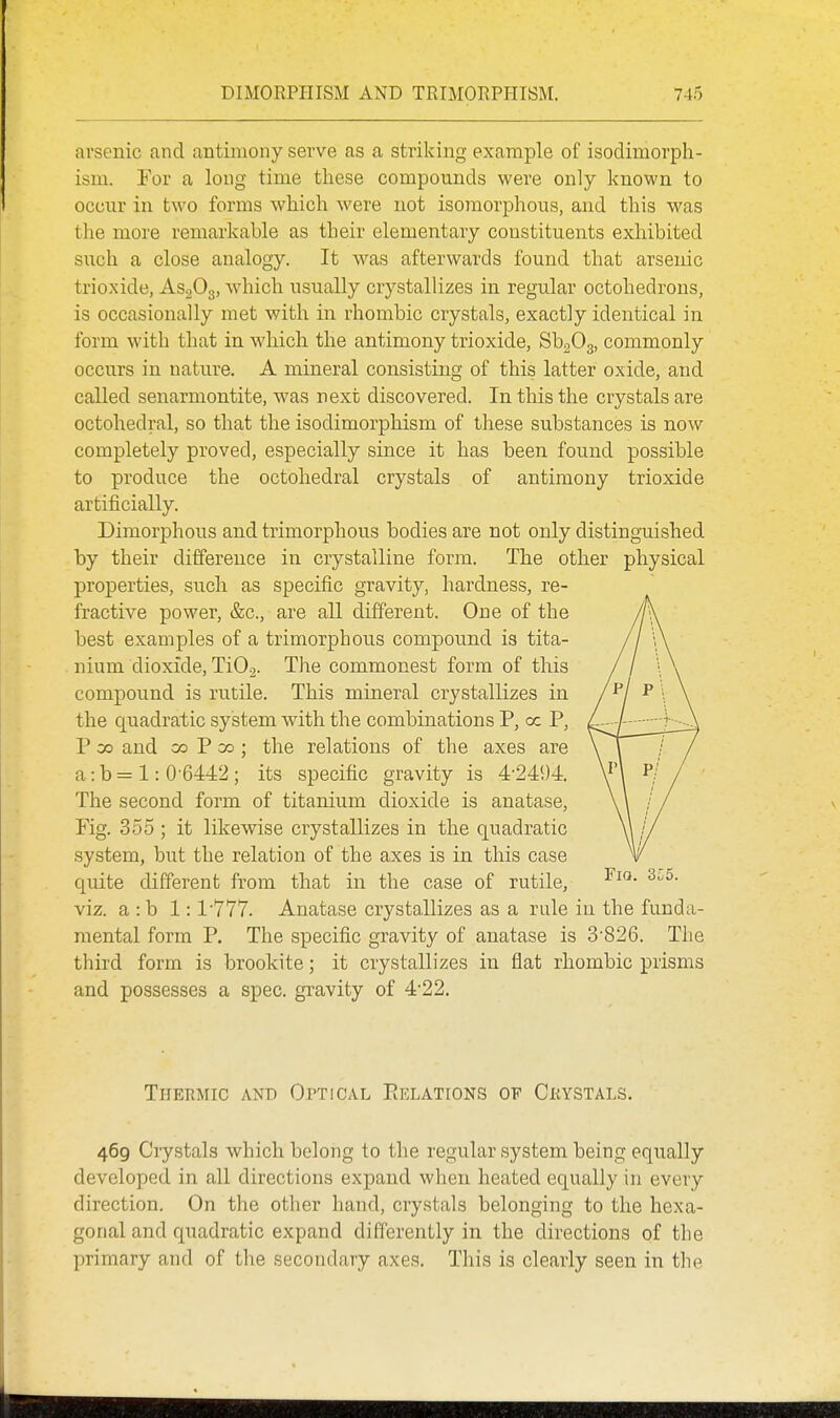 arsenic and antimony serve as a striking example of isodimorph- ism. For a long time these compounds were only known to occur in two forms which were not isomorphons, and this was the more remarkable as their elementary constituents exhibited such a close analogy. It was afterwards found that arsenic trioxide, AsgOg, which usually crystallizes in regular octohedrons, is occasionally met with in rhombic crystals, exactly identical in form with that in which the antimony trioxide, SbgOg, commonly occurs in nature. A mineral consisting of this latter oxide, and called senarmontite, was next discovered. In this the crystals are octohedral, so that the isodimorphism of these substances is now completely proved, especially since it has been found possible to produce the octohedral crystals of antimony trioxide artificially. Dimorphous and trimorphous bodies are not only distinguished by their difference in crystalline form. The other physical properties, such as specific gravity, hardness, re- fractive power, &c., are aU different. One of the best examples of a trimorphous compound is tita- nium dioxide, TiO^. The commonest form of this compound is rutile. This mineral crystallizes in the quadratic system with the combinations P, oc P, P 00 and CO P 00 ; the relations of the axes are a: b = 1: 0-6442 ; its specific gravity is 4-241)4. The second form of titanium dioxide is anatase. Fig. 355 ; it likewise crystallizes in the quadratic system, but the relation of the axes is in this case quite different from that in the case of rutile, viz. a : b 1:1-777. Anatase crystallizes as a rule in the funda- mental form P. The specific gravity of anatase is 3-826. The third form is brookite; it crystallizes in flat rhombic prisms and possesses a spec, gi^avity of 4-22. Thermic and OrTicAL PiELAtions of Ckystals. 469 Ciystals which belong to the regular system being equally developed in all directions expand when heated equally in every direction. On the other hand, crystals belonging to the hexa- gonal and quadratic expand differently in the directions of the primary and of the secondary axes. This is clearly seen in the