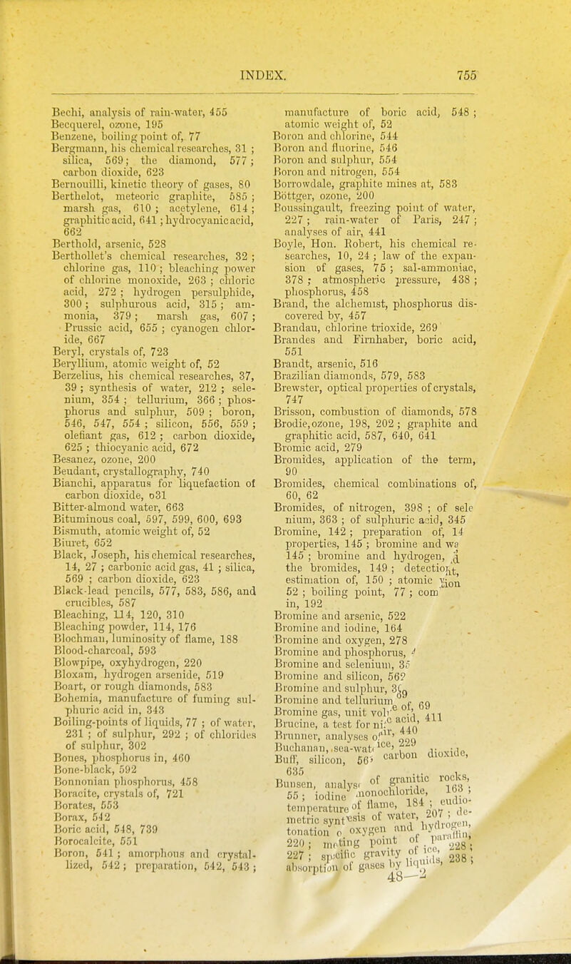 Bechi, analysis of raiu-wator, 455 Becquerel, ozone, 195 Benzene, boiling point of, 77 Bergmann, his cheniical researches, 31 ; silica, 569; the diamond, 577 ; carbon dioxide, 623 Beruonilli, kinetic theory of gases, 80 Berthelot, meteoric graphite, 685 ; marsh gas, 610; acetylene, 614; graphitic acid, 641; hydrocyanic acid, 662 Berthold, arsenic, 528 Berthollet's chemical researches, 32 ; chlorine gas, 110 ; bleaching power of chlorine monoxide, 263 ; chloric acid, 272 ; hydrogen persulphide, 300 ; sulphurous acid, 315 ; am- monia, 379; marsh gas, 607 ; Prussic acid, 655 ; cyanogen chlor- ide, 667 Beryl, crystals of, 723 Beiyllium, atomic weight of, 52 Berzelins, his chemical researches, 37, 39 ; synthesis of water, 212 ; sele- nium, 354 ; tellurium, 366 ; phos- phorus and sulphur-, 609 ; boron, 546, 647, 554 ; silicon, 556, 659 ; olefiant gas, 612 ; carbon dioxide, 625 ; thiocyanic acid, 672 Besanez, ozone, 200 Beudant, crystallography, 740 Bianchi, apparatus for liquefaction of carbon dioxide, d31 Bitter-almond water, 663 Bituminous coal, 597, 699, 600, 693 Bismuth, atomic weight of, 52 Biuret, 652 Black, Joseph, his chemical researches, 14, 27 ; carbonic acid gas, 41 ; silica, 569 ; carbon dioxide, 623 Black-lead pencils, 577, 583, 586, and crucibles, 687 Bleaching, U4, 120, 310 Bleaching powder, 114, 176 Blochman, luminosity of flame, 188 Blood-charcoal, 593 Blowpipe, oxyhydrogcn, 220 Bloxam, hydrogen arsenide, 519 Boart, or rough diamonds, 583 Bohemia, manufacture of fuming sul- phuric acid in, 343 Boiling-points of liquids, 77 ; of water, 231 ; of sulphur, 292 ; of chlorides of sulphur, 302 Bones, phosphorus in, 460 Bone-black, 592 Bonnonian phosphorus, 458 Boracite, crystals of, 721 Borates, 553 Borax, 542 Boric acid, 548, 739 Borocalcite, 551 Boron, 641 ; amorphous and crystal, lized, 542; preparation, 542, 543 ; manufacture of boric acid, 548 ; atomic weight of, 62 Boron and chlorine, 544 Boron and fluorine, 546 Boron and sulphur, 554 Boron and nitrogen, 554 Borrowdale, graphite mines at, 583 Bottger, ozone, 200 Boussingault, freezing point of water, 227; rain-water of Paris, 247; analyses of air, 441 Boyle, Hon. Robert, his chemical re- searches, 10, 24; law of the expan- sion of ga.ses, 75; sal-ammoniac, 378 ; atmospheric pressure, 438 ; phosphorus, 458 Brand, the alchemist, phosphorus dis- covered by, 457 Brandau, chlorine ti'ioxide, 269 Brandes and Firnhaber, boric acid, 551 Brandt, arsenic, 516 Brazilian diamonds, 579, 583 Brewster, optical properties of crystals, 747 Brissou, combustion of diamonds, 578 Brodie,ozone, 198, 202 ; graphite and graphitic acid, 587, 640, 641 Bromic acid, 279 Bromides, application of the term, 90 Bromides, cbemical combinations of, 60, 62 Bromides, of nitrogen, 398 ; of selc nium, 363 ; of sulphuric acid, 345 Bromine, 142; preparation of, 14 properties, 146 ; bromine and wa 145 ; bromine and hydrogen, J the bromides, 149 ; detectioi^'^; estimation of, 150 ; atomic v^^^ 62 ; boiling point, 77 ; com' in, 192 Bromine and arsenic, 522 Bromine and iodine, 164 Bromine and oxygen, 278 Bromine and phosphorus, Bromine and selenium, 3? Bromine and silicon, 56? Bromine and sulphur, 3Cq Bromine and tellurium ° p gg Bromine gas, nnit voir® Bruciiie, a test forni.'': ''^i''' Brunner, analyses o/'' Buchanan,,sea-wati^ „ a{„mU\p ■R^tr „;i;„„„ ca-. carbon dioxiae. Bu(f, silicon, 635 66' Bunsen, analys, ^\^''}\'^ '\t''. 65; iodine ..J^ temperature 0 ^^f''^' o'oT c- metric synfcs^s of ^vateis 207 , 'c tonation^. oxygen and by 0^^^^^ 220; mr.ting point .^iS • 227 • sDJcific gravity ot i< - ° allJoAofgasesbyliq-'^. 238. 48—