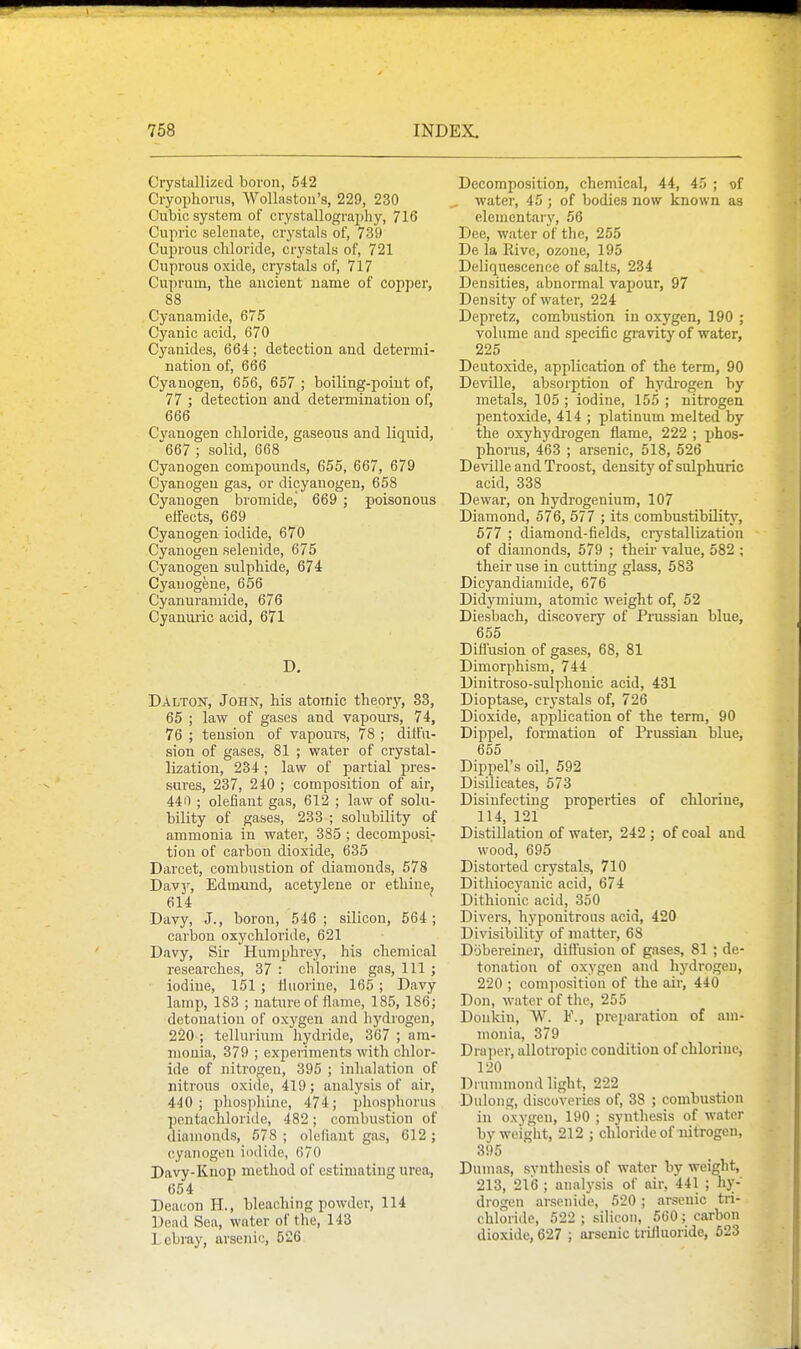 Crystallized boron, 542 Cryoijhorns, Wollastoii's, 229, 230 Cubic system of crystallography, 716 Cupric selenate, crystals of, 739 Cuprous chloride, crystals of, 721 Cuprous oxide, crystals of, 717 Cuprum, the ancient name of copper, 88 Cyanamide, 675 Cyanic acid, 670 Cyanides, 664; detection and determi- nation of, 666 Cyanogen, 656, 657 ; boiling-point of, 77 ; detection and determination of, 666 Cyanogen chloride, gaseous and liquid, 667 ; solid, 668 Cyanogen compounds, 655, 667, 679 Cyanogen gas, or dicyanogen, 658 Cyanogen bromide, 669 ; poisonous effects, 669 Cyanogen iodide, 670 Cyanogen selenide, 675 Cyanogen sulphide, 674 Cyauogene, 656 Cyanuramide, 676 Cyanuiic acid, 671 D, Dalton, John, his atomic theory, 83, 65 ; law of gases and vapours, 74, 76 ; tension of vapours, 78 ; ditfu- sion of gases, 81 ; water of crystal- lization, 234 ; law of partial pres- sures, 237, 240 ; composition of air, 440 ; olefiant gas, 612 ; law of solu- bility of gases, 233 ; solubility of ammonia in watei', 385 ; decomposi- tion of carbon dioxide, 635 Darcet, combustion of diamonds, 578 Dav3% Edmund, acetylene or ethine, 614 Davy, J., boron, 546 ; silicon, 564 ; carbon oxychloride, 621 Davy, Sir Humphrey, his chemical researches, 37 : chlorine gas. 111 ; iodine, 151 ; Hiiorine, 165 ; Davy lamp, 183 ; nature of flame, 185, 186; detonation of oxygen and hydrogen, 220 ; tellurium hydride, 367 ; am- monia, 379 ; experiments with chlor- ide of nitrogen, 395 ; inhalation of nitrous oxide, 419; analysis of air, 440; pliospliine, 474; phosphorus pentachloriile, 482; combustion of diamonds, 578 ; oleliant gas, 612 ; cyanogen iodide, 670 Davy-Knop method of estimating urea, 654 Deacon H., bleaching powder, 114 Dead Sea, water of the, 143 Lebray, arsenic, 526 Decomposition, chemical, 44, 45 ; of water, 45 ; of bodies now known as elementary, 56 Dee, water of the, 255 De la Rive, ozone, 195 Deliquescence of salts, 234 Densities, abnormal vapour, 97 Density of water, 224 Depretz, combustion in oxygen, 190 ; volume and specific gravity of water, 225 Deutoxide, application of the term, 90 Deville, absorption of hydrogen by metals, 105 ; iodine, 155 ; nitrogen pentoxide, 414 ; platinum melted by the oxyhydrogen flame, 222 ; phos- phorus, 463 ; arsenic, 518, 526 Deville and Troost, density of sulphuric acid, 338 Dewar, on hydrogenium, 107 Diamond, 576, 577 ; its combustibility, 577 ; diamond-fields, crj'stallization of diamonds, 579 ; their value, 582 ; their use in cutting glass, 583 Dicyandiamide, 676 Didymium, atomic weight of, 52 Diesbach, discovery of Prussian blue, 655 Difl'usion of gases, 68, 81 Dimorphism, 744 Dinitroso-sulphonic acid, 431 Dioptase, crystals of, 726 Dioxide, application of the term, 90 Dippel, formation of Prussian blue, 655 Dippel's oil, 592 Disilicates, 573 Disinfecting properties of chlorine, 114, 121 Distillation of water, 242 ; of coal and wood, 695 Distorted crystals, 710 Dithiocyanic acid, 674 Dithionic acid, 350 Divers, hyponitrous acid, 420 Divisibility of matter, 68 Dobereiner, diflusion of gases, 81 ; de- tonation of oxygen and hydrogen, 220 ; composition of the air, 440 Don, water of the, 255 Doukin, W. ¥., preparation of am- monia, 379 Draper, allotropic condition of chlorine, 120 Drummond light, 222 Dulong, discoveries of, 38 ; combustion in oxyseii. 190 ; synthesis of water by weight, 212 ; chloride of nitrogen, 395 Dumas, svnthesis of water by weight, 213, 216 ; analysis of air, 441 ; hy- drogen arsenide, 520 ; arsenic tri- chloride, 522 ; silicon, 560 ; carbon dioxide, 627 ; arsenic triiluoride, 623