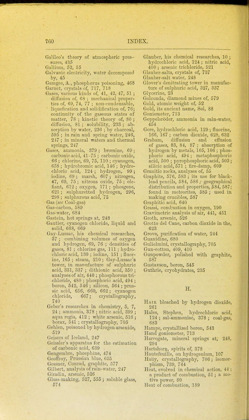 Galileo's theoiy of atmospheric pres- sures, 435 Gallium, 52, 55 Galvanic electricity, water decomposed by, 45 Gamgee, A., phosphorus poisoning, 468 Garnet, crystals of, 717, 718 Gases, various kinds of, 41, 42, 47, 51 ; dilTusion of, 68 ; mechanical proper- ties of, 69, 74, 77 ; non-condensable, liquefication and solidification of, 76; continuity of the gaseous states of matter, 78 ; kinetic theory of, 80 ; diffusion, 81 ; solubility, 233 ; ab- sorption by water, 236 ; by charcoal, 595 ; in rain and spring water, 246, 247 ; in mineral waters and thermal springs, 247 Gases, ammonia, 379; bromine, 69; carbonic acid, 41-75 ; carbonic oxide, 66 ; chlorine, 69, 75, 110 ; cyanogen, 658 ; liydrobromic acid, 146 ; hydro- chloric acid, 124 ; hydrogen, 99; iodine, 69 ; marsh, 607 ; nitrogen, 47, 69, 75; nitrous oxide, 75 ; de- fiant, 612 ; oxygen, 171 ; phosgene, 621 ; sulphuretted hydrogen, 296, 298 ; sulphurous acid, 75 Gas {sec Coal-gas) Gas-carbon, 589 Gas-water, 684 Gastein, hot springs at, 248 Gautier, cyanogen chloride, liquid and solid, 668, 669 Gay-Lussac, his chemical researches, 37 ; combining volumes of oxygen and hydrogen, 69, 76 ; densities of gases, 81 ; chlorine gas. 111 ; hydro- chloric acid, 130 ; iodine, 151 ; fluor- ine, 165 ; steam, 210 ; Gay-Lussac's tower, in manufacture of sulphurio acid, 331, 337 ; dithionic acid, 350 ; analyses of air, 440 ; phosphorous tri- chloride, 480 ; phosphoric acid, 494 ; boron, 542, 546 ; silicon, 564 ; prus- sic acid, 656, 660, 662 ; cyanogen chloride, 667; crystallography, 740 Geber's researches in chemistry, 5, 7, 24 ; ammonia, 378 ; nitric acid, 399 ; aqua regia, 412 ; white arsenic, 516 ; borax, 541 ; crystallography, 705 Gehlen, poisoned by hydrogen arsenide, 519 Geisers of Iceland, 247 Geissler's apparatus for the estimation of carbonic acid, 639 Gengembre, phosphine, 474 Geoffrey, Prussian blue, 065 Gessner, Conrad, graphite, 577 Gilbert, analysis of rain-water, 247 Giradin, arsenic, 526 Glass-making, 527, 555 ; soluble glass, 674 Glauber, his chemical researches, 10 ; hydrochloric acid, 124; nitric acid, 400 ; arsenic trichloride, 521 Glauber-salts, crystals of, 737 Glauber-salt water, 248 Glover's denitrating tower in manufac- ture of sulphuric acid, 327, 337 Glycerine, 23 Golconda, diamond mines of, 579 Gold, atomic weight of, 52 Gold, its ancient name, Sol, 88 Goniometer, 713 Goppelsroder, ammonia in rain-water. 454 Gore, hydi'ochloric acid, 129 ; fluorine, 166, 167 ; carbon dioxide, 628, 632 Graham, diffusion and effusion of gases, 83, 84, 87 ; absorption of hydrogen by metals, 105, 106 ; phos- phoric acid, 494; metaphosphoric acid, 500 ; pyrophosphoric acid, 503; silicic acid, 571 ; fire-damp, 609 Granitic rocks, analyses of, 65 Graphite, 576, 583 ; its use for black- lead pencils, 584, 586; geographical distribution and properties, 584, 587: found in meteorites, 685 ; used in making crucibles, 587 Graphitic acid, 640 Grassi, combustion in oxygen, 190 Gravimetric analysis of air, 441, 451 Groth, arsenic, 526 Grotto del Cane, carbon dioxide in the, 623 Grove, purification of water, 244 Guanidine, 680 Gulielmini, crystaUogi-aphy, 705 Gun-cotton, 409, 410 Gunpowder, polished with graphite, 587 Gustavson,. boron, 545 Guthi'ie, cryohydrates, 235 H. Hair bleached by hydrogen dioxide, 261 Hales, Stephen, liydrochloric acid, 124 ; sal-ammoniac, 378 ; coal-gas, 683 Hanipe, ciystallized boron, 543 Hand goniometer, 713 Harrogate, mineral springs at, 24S, 294 Hartshorn, spirits of, 378 Hautefeuille, on hydrogenium, 107 Haiiy, crystallograjjhy, 706 ; isomor- phism, 739, 744 Heat, evolved in chemical action, 44 ; a product of combustion, 61; a mo- tive power, 80 Heat of combustion, 189