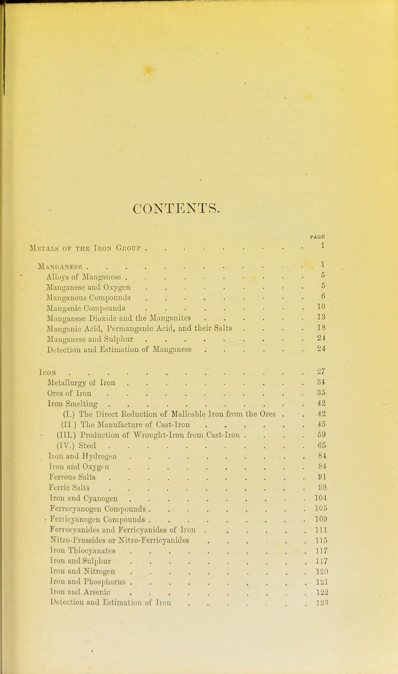 CONTENTS. PAGE Mhtals of the Iron Group 1 Mangasesr 1 Alloys of Manganese 5 Maugauese and Oxygen . . . . • ■ • • • 5 Maiiganous Compounds 6 Manganic Comjjounds . . . . . • • • .10 Manganese Dioxide and the Manganites 13 Manganic Acid, Permanganic Acid, and their Salts . . . .18 ilaiiganese and Sulphur ......... 24 Detection and Estimation of Manganese 24 Ikon . . . . . 27 ^letallurgy of Iron 34 Ores of Iron ........... 35 Iron Smelting ........... 42 (I.) The Direct Eeduction of Malleable Iron from the Ores . . 42 (II ) The Manufacture of Cast-Iron 45 (III.) Production of Wronght-Iron from Cast-Iron .... 59 (IV.) Steel 65 lion and Hydrogen .......... 84 Iron and Oxygi-n 84 l-'eiTons Salts 91 Ferric Salts 98 Iron and Cyanogen 104 FeiTocyanogen Compounds 105 • renicyanogen Compounds . . . . . . . . .109 Ferrocyanides and Ferricyanides of Iron . . . . . .111 Nitro-Prussides or Nitro-Ferricyanides 115 Iron Tliiocyanatcs 117 Iron and Sulphur 117 Iron and Nitrogen 120 Iron and Phosphorus 121 Iron and Arsenic 122 Detection and Estimation of Iron