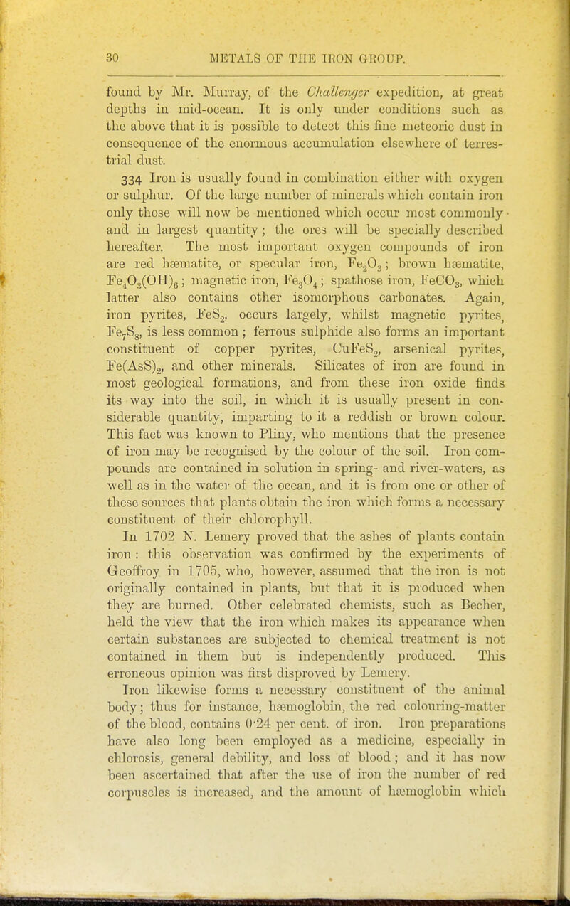 found by Mr. Murray, of the Cliallcnrjer expedition, at great depths in mid-ocean. It is only under conditions such as the above that it is possible to detect this fine meteoric dust in consequence of the enormous accumulation elsewhere of terres- trial dust. 334 Iron is usually found in combination either with oxygen or sulphur. Of the large number of minerals which contain iron only those will now be mentioned which occur most commonly • and in largest quantity ; the ores will be specially described hereafter. The most important oxygen compounds of iron are red hsematite, or specular iron, FegOg; brown haematite, 'FeJdJ^OW)^; magnetic iron, FcgO^; spathose iron, FeCOs, which latter also contains other isomorphous carbonates. Again, iron pyrites, FeSg, occurs largely, whilst magnetic pyrites, Fe^Sg, is less common ; ferrous sulphide also forms an important constituent of copper pyrites, CuFeSg, arsenical pyrites, Fe(AsS)2, and other minerals. Silicates of iron are found in most geological formations, and from these iron oxide finds its way into the soil, in which it is usually present in con- siderable quantity, imparting to it a reddish or brown colour. This fact was known to Pliny, who mentions that the presence of iron may be recognised by the colour of the soil. Iron com- pounds are contained in solution in spring- and river-waters, as well as in the watei- of the ocean, and it is from one or other of these sources that plants obtain the iron which forms a necessary constituent of their chlorophyll. In 1702 N. Lemery proved that the asbes of plants contain iron : this observation was confirmed by the experiments of Geoffrey in 1705, who, however, assumed that the iron is not originally contained in plants, but that it is produced when they are burned. Other celebrated chemists, such as Becher, held the view that the iron which makes its appearance when certain substances are subjected to chemical treatment is not contained in them but is independently produced. This erroneous opinion was first disproved by Lemery. Iron likewise forms a necessary constituent of the animal body; thus for instance, h£emoglobin, the red colouring-matter of the blood, contains 024 per cent, of iron. Iron preparations have also long been employed as a medicine, especially in chlorosis, general debility, and loss of blood; and it has now been ascertained that after the use of iron the number of red corpuscles is increased, and the amount of hemoglobin which