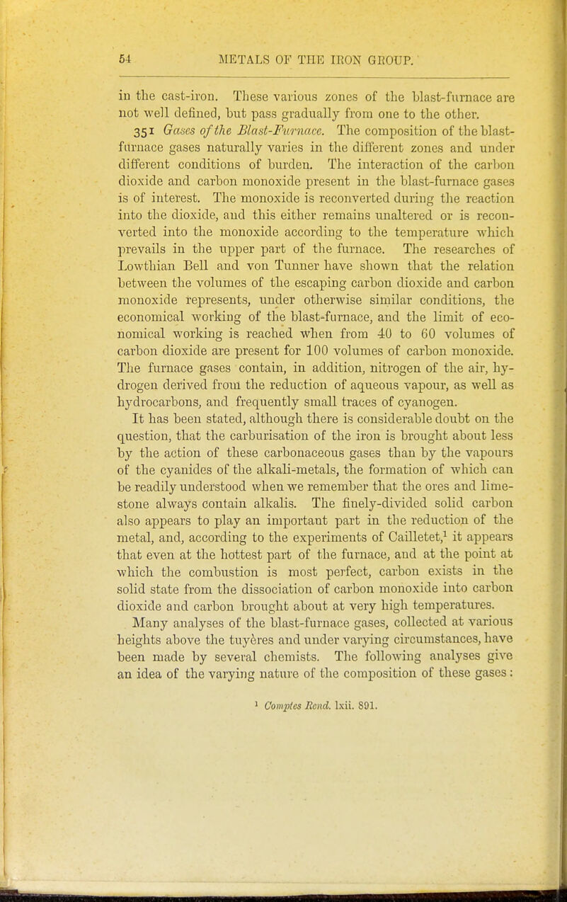 in the cast-iron. These various zones of the blast-furnace are not well defined, but pass gradually from one to the other. 351 Gases of the Blast-Ftirnace. The composition of the blast- furnace gases naturally varies in the different zones and under different conditions of burden. The interaction of the carbon dioxide and carbon monoxide present in the blast-furnace gases is of interest. The monoxide is reconverted during the reaction into the dioxide, and this either remains unaltered or is recon- verted into the monoxide according to the temperature which prevails in the tipper part of the furnace. The researches of Lowthian Bell and von Tunner have shown that the relation between the volumes of the escaping carbon dioxide and carbon monoxide represents, under otherwise similar conditions, the economical working of the blast-furnace, and the limit of eco- nomical working is reached when from 40 to 60 volumes of carbon dioxide are present for 100 volumes of carbon monoxide. The furnace gases contain, in addition, nitrogen of the air, hy- drogen derived from the reduction of aqueous vapour, as well as hydrocarbons, and frequently small traces of cyanogen. It has been stated, although there is considerable doubt on the question, that the carburisation of the iron is brought about less by the action of these carbonaceous gases than by the vapours of the cyanides of the alkali-metals, the formation of which can be readily understood when we remember that the ores and lime- stone always contain alkalis. The finely-divided solid carbon also appears to play an important part in the reduction of the metal, and, according to the experiments of Cailletet,^ it appears that even at the hottest part of the furnace, and at the point at which the combiistion is most perfect, carbon exists in the solid state from the dissociation of carbon monoxide into carbon dioxide and carbon brought about at very high temperatures. Many analyses of the blast-furnace gases, collected at various heights above the tuyeres and under varying circumstances, have been made by several chemists. The following analyses give an idea of the vaiying nature of the composition of these gases: ' Comptes Rend. Ixii. 891.