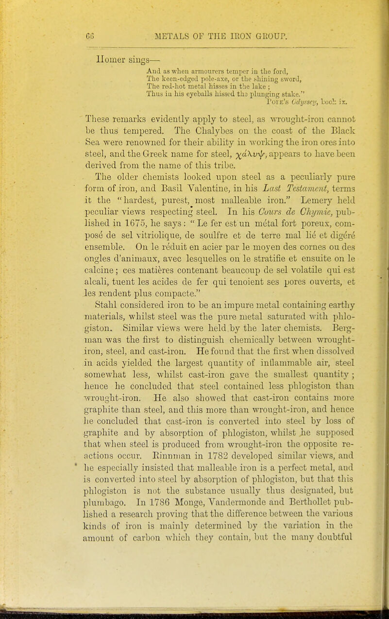 llomer sings— And as wlieii armourers temper iu the ford, The keen-edged pole-axe, or the shining sword. The red-liot metal hisses in the lake ; Thus iu his eyeballs kissed tii3 plunging stake. I'oi Ji's Odyssey, Loci: is. Tliese remarks evidently apply to steel, as wrouglit-iron cannot be thus tempered. The Chalybes on the coast of the Black Sea were renowned for their ability in working the iron ores into steel, and the Greek name for steel, x-\v\lr, appears to have been derived from the name of this tribe. The older chemists looked npon steel as a peculiarly pure form of iron, and Basil Valentine, in his Last Testament, terms it the hardest, purest, most malleable iron. Lemery held peculiar views respecting steel. In his Conrs de Ghymie, pub- lished in 1675, he says:  Le fer est un metal fort poreux, com- pose de sel vitriolique, de soulfre et de terre mal lie et digere ensemble. On le reduit en acier par le moyen des cornes on des ongles d'animaux, avec lesquelles on le stratifie et ensuite on le calcine; ces matieres contenant beaucoup de sel volatile qui est alcali, tuent les acides de fer qui tenoient ses pores ouverts, et les rendent plus compacte. Stahl considered iron to be an impure metal containing earthy materials, whilst steel was the pure metal saturated with phlo- giston. Similar views were held by the later chemists. Berg- man was the fii'st to distinguish chemically between wrought- iron, steel, and cast-iron. He found that the first when dissolved in acids yielded the largest quantity of inllammable air, steel somewhat less, whilst cast-iron gave the smallest quantity ; hence he concluded that steel contained less phlogiston than wrought-iron. He also showed that cast-iron contains more graphite than steel, and this more than wrought-iron, and hence he concluded that cast-iron is converted into steel by loss of graphite and by absorption of phlogiston, whilst he supposed that when steel is produced from wrought-iron the opposite re- actions occur. Rinnnian in 1782 developed similar views, and he especially insisted that malleable iron is a perfect metal, and is converted into steel by absorption of phlogiston, but that this phlogiston is not the substance usually thus designated, but plumbago. In 1786 Monge, Vandermonde and Berthollet pub- lished a research proving that the difference between the various kinds of iron is mainly determined by the variation in the amount of carbon which they contain, but the many doubtful