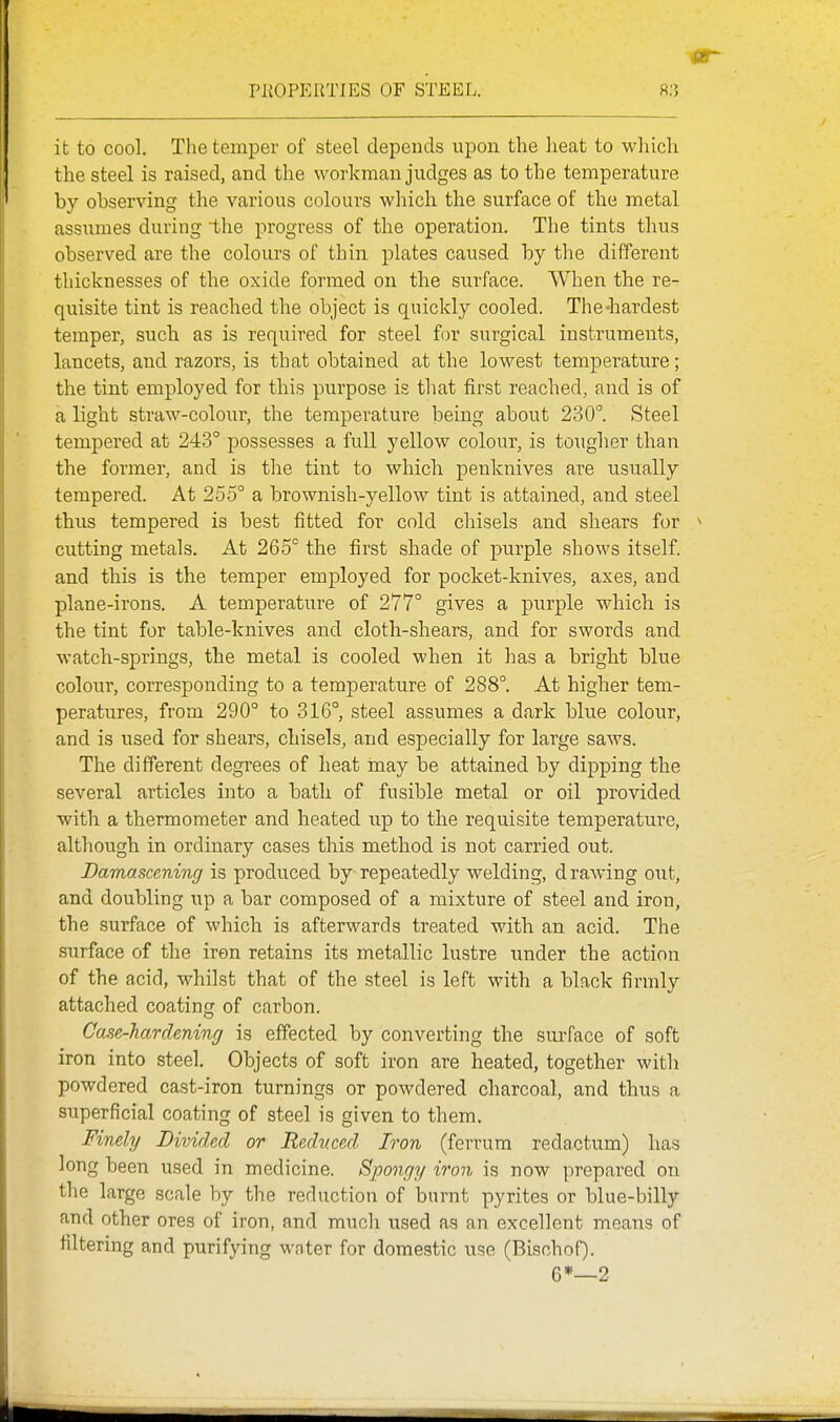 PliOPERTIES OF STEEL. it to cool. The temper of steel depends upon the heat to which the steel is raised, and the workman judges as to the temperature by observing the various colours which the surface of the metal assumes during the progress of the operation. The tints thus observed are the colours of thin plates caused by the different thicknesses of the oxide formed on the surface. When the re- quisite tint is reached the object is quickly cooled. The-hardest temper, such as is required for steel for surgical instruments, lancets, and razors, is that obtained at the lowest temperature; the tint employed for this purpose is that first reached, and is of a light straw-colour, the temperature being about 230°. Steel tempered at 243° possesses a full yellow colour, is tougher than the former, and is tlie tint to which penknives are usually tempered. At 255° a brownish-yellow tint is attained, and steel thus tempered is best fitted for cold chisels and shears for cutting metals. At 265° the first shade of purple shows itself, and this is the temper employed for pocket-knives, axes, and plane-irons. A temperature of 277° gives a purple which, is the tint for table-knives and cloth-shears, and for swords and watch-springs, the metal is cooled when it has a bright blue colour, corresponding to a temperature of 288°. At higher tem- peratures, from 290° to 316°, steel assumes a dark blue colour, and is used for shears, chisels, and especially for large saws. The different degrees of heat may be attained by dipping the several articles into a bath of fusible metal or oil provided with a thermometer and heated up to the requisite temperature, although in ordinary cases this method is not carried out. Damascening is produced by repeatedly welding, drawing out, and doubling up a bar composed of a mixture of steel and iron, the surface of which is afterwards treated with an acid. The surface of the iron retains its metallic lustre under the action of the acid, whilst that of the steel is left with a black firmly attached coating of carbon. Case-hardening is effected by converting the surface of soft iron into steel. Objects of soft iron are heated, together with powdered cast-iron turnings or powdered charcoal, and thus a superficial coating of steel is given to them. Finely Divided or Reduced Iron (ferrum redactum) has long been used in medicine. Spongy iron is now prepared on the large scale by the reduction of burnt pyrites or blue-billy and other ores of iron, and much used as an excellent means of filtering and purifying water for domestic use (Bischof). G*—2