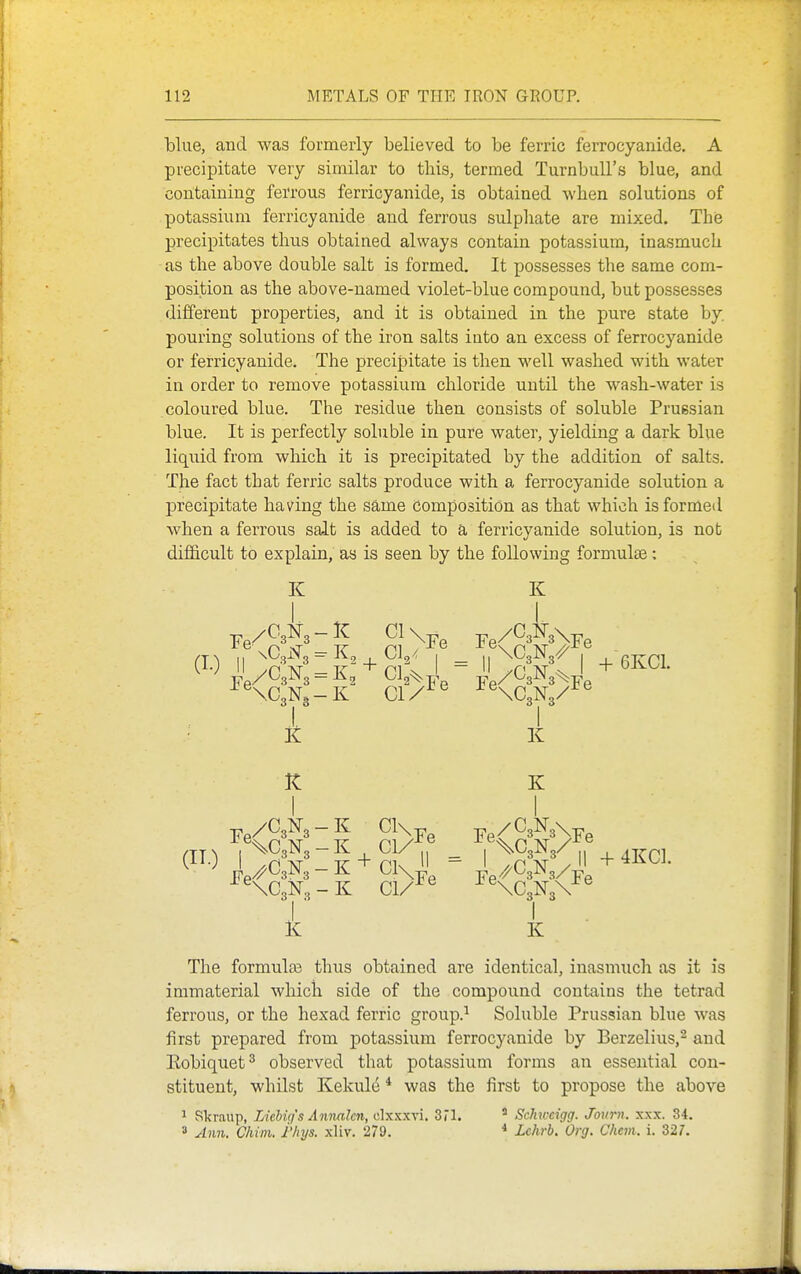 blue, and was formerly believed to be ferric ferrocyanide. A precipitate very similar to this, termed Turnbull's blue, and containing fei'rous ferricyanide, is obtained when solutions of potassium ferricyanide and ferrous sulphate are mixed. The precipitates thus obtaiaed always contain potassium, inasmuch as the above double salt is formed. It possesses the same com- position as the above-named violet-blue compound, but possesses different properties, and it is obtained in the pure state by. pouring solutions of the iron salts iuto an excess of ferrocyanide or ferricyanide. The precipitate is then well washed with water in order to remove potassium chloride until the wash-water is coloured blue. The residue then consists of soluble Prussian blue. It is perfectly soluble in pure water, yielding a dark blue liquid from which it is precipitated by the addition of salts. The fact that ferric salts produce with a ferrocyanide solution a precipitate having the sa,me composition as that which is formed when a ferrous salt is added to a ferricyanide solution, is not difficult to explain, as is seen by the following formulae: ^ \C3N3 - K CI ® ^ ^XCaNg/-^ ® • it li It K I I Y%C3N3-K Cl/^^ _ ,'^^3^3/I,% 4KC] '^^^■^ I ^CgN. - K + Cl\- I //GJ^,/-S I ■ I K K The formulas thus obtained are identical, inasmuch as it is immaterial which side of the compound contains the tetrad ferrous, or the hexad ferric group.^ Soluble Prussian blue was first prepared from potassium ferrocyanide by Berzelius,^ and Eobiquet^ observed that potassium forms an essential con- stituent, whilst KekuM * was the first to propose the above 1 Skraup, Liebig's Annalcn, elxxxvi. 3il. ' Schtveigg. Journ. xxx. 34. 3 Ann. Chim. I'kys. xliv. 279. * Lehrb. Org. Chem. i. 327.