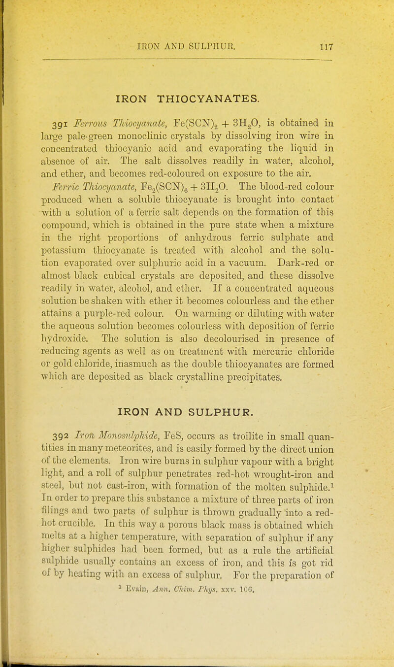 IRON THIOCYANATES. 391 Ferrous Tliiocyanate, re(SCN)2 + oHgO, is obtained in large pale-green monoclinic crystals by dissolving iron wire in concentrated tliiocyanic acid and evaporating the liquid in absence of air. The salt dissolves readily in water, alcohol, and ether, and becomes red-coloured on exposure to the air. Ferric Thiocyanate, Fe,(SC]Sr)g + 3H2O. The blood-red colour produced when a soluble thiocyanate is brought into contact with a solution of a ferric salt depends on the formation of this compound, which is obtained in the pure state when a mixture in the right proportions of anhydrous ferric sulphate and potassium thiocyanate is treated with alcohol and the solu- tion evaporated over sulphuric acid in a vacuum. Dark-red or almost black cubical crystals are deposited, and these dissolve readily in water, alcohol, and ether. If ia concentrated aqueous solution be shaken with ether it becomes colourless and the ether attains a purple-red colour. On warming or diluting with water the aqueous solution becomes colourless with deposition of ferric hydroxide. The solution is also decolourised in presence of reducing agents as well as on treatment with mercuric chloride or gold chloride, inasmuch as the double thiocyanates are formed which are deposited as black crystalline precipitates. IRON AND SULPHUR. 392 Iron Monosulphide, FeS, occurs as troilite in small quan- tities in many meteorites, and is easily formed by the direct union of the elements. Iron wire burns in sulphur vapour with a bright light, and a roll of sulphur penetrates red-hot wrought-iron and steel, but not cast-iron, with formation of the molten sulphide.^ In order to prepare this substance a mixture of three parts of iron filings and two parts of sulphur is thrown gradually into a red- hot crucible. In this way a porous black mass is obtained which melts at a higher temperature, with separation of sulphur if any higher sulphides had been formed, but as a rule the artificial sulphide usually contains an excess of iron, and this is got rid of by heating with an excess of sulphur. For the preparation of ^ Evain, Am.. Chivi. Fhi/s. .\xv. lOG.