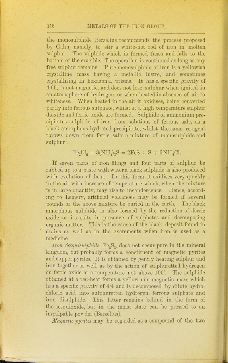 the monosulphide Berzeliiis recommends the process proposed by Gahn^ namely, to stir a white-hot rod of iron in molten sulphur. The sulphide which is formed fuses and falls to the hottom of the crucible. The operation is continued as long as any free sulphur remains. Pure monosulphide of iron is a yellowish crystalline mass having a metallic lustre, and sometimes crystallising in hexagonal prisms. It has a specific gravity of 469, is not rnagnetic, and does not lose sulphur when ignited in an atmosphere of hydrogen, or when heated in absence of air to whiteness. When heated in the air it oxidises, being converted partly into ferrous sulphate, whilst at a high temperature sulphur dioxide and ferric oxide are formed. Sulphide of ammonium pre- cipitates sulphide of iron from solutions of ferrous salts as a black amorphous hydrated precipitate, whilst the same re-agent throws down from ferric salts a mixture of monosulphide and sulphur: FegClg + 3(¥HJ2S = 2reS + S + 6NH,C1. If seven parts of iron filings and four parts of sulphur be rubbed up to a paste with water a black sulphide is also produced with evolution of heat. In this form it oxidises very quickly in the air with increase of temperature which, when the mixture is in large quantity, may rise to incandescence. Hence, accord- ing to Lemery, artificial volcanoes may be formed if several pounds of the above mixture be buried in the earth. The black amorphous sulphide is also formed by the reduction of ferric oxide or its salts in presence of sulphates and decomposing organic matter. This is the cause of the black deposit found in drains as well as in the excrements wHen iron is used as a medicine. Iron Sesquisulpliide, FcgSg, does not occur pure in the mineral kingdom, but probably forms a constituent of magnetic pyrites and copper pyrites. It is obtained by gently heating sulphur and iron together as well as by the action of sulphuretted hydrogen o'n ferric oxide at a temperature not above 100°. The sulphide obtained at a red-heat forms a yellow nbn-mognetic mass which has a specific gravity of 44 and is decomposed by dilute hydro- chloric acid into sulphuretted hydrogen, ferrous sulphate and iron disulphide. This latter remains behind in the form of the sesquioxide, but in the moist state can be pressed to au impalpable powder (Berzelius). Magnetic pyrites may be regarded as a compound of the two