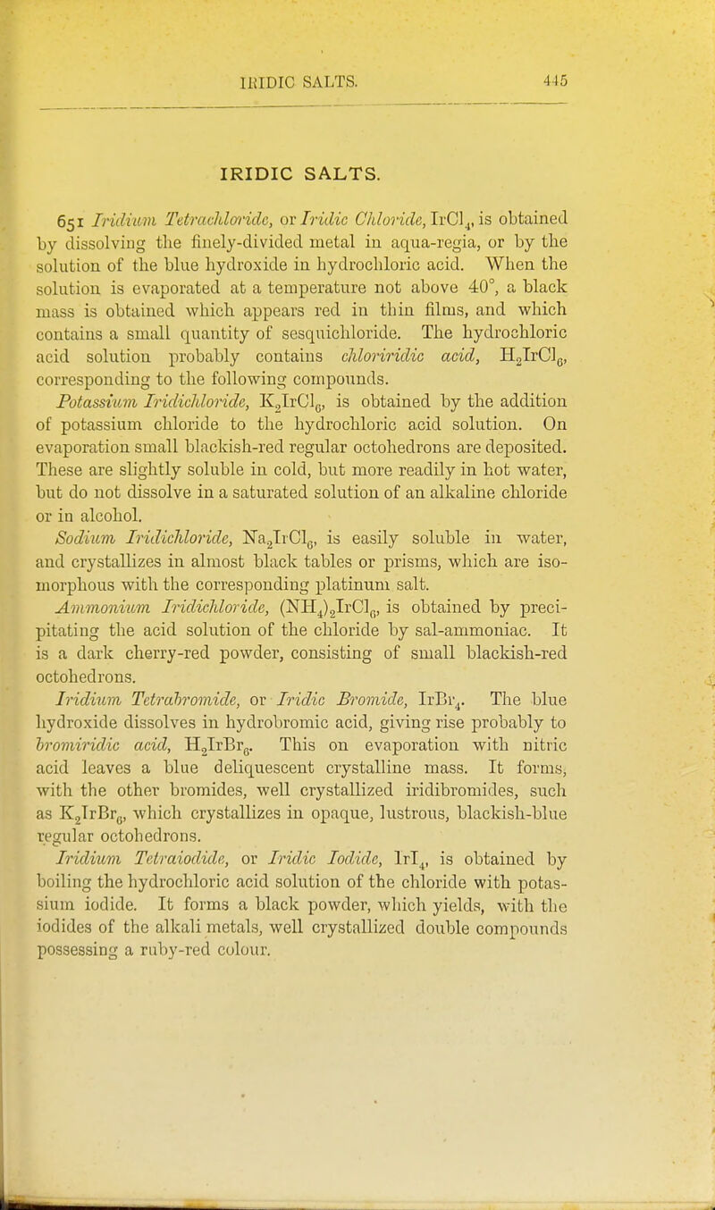 IRIDIC SALTS. 651 Iridmvi Tetrachlaridc, ox Iridic C/doride,lYC]^,is obtained by dissolving the finely-divided metal in aqua-regia, or by the solution of tlie blue hydroxide in hydrochloric acid. When the solution is evaporated at a temperature not above 40°, a black mass is obtained which appears red in thin films, and which contains a small quantity of sesquichloride. The hydrochloric acid solution probably contains chloriridic acid, HglrClg, corresponding to the following compounds. Potassium Iridichloride, KglrClg, is obtained by the addition of potassium chloride to the hydrochloric acid solution. On evaporation small blackish-red regular octohedrons are deposited. These are slightly soluble in cold, but more readily in hot water, but do not dissolve in a saturated solution of an alkaline chloride or in alcohol. Sodium Iridichloride, JTaglrClg, is easily soluble in water, and crystallizes in almost black tables or prisms, which are iso- morphous with the corresponding platinum salt. Ammonium Iridichloride, (^'K^^xGl^.^, is obtained by preci- pitating the acid solution of the chloride by sal-ammoniac. It is a dark cherry-red powder, consisting of small blackish-red octohedrons. Iridium Tetrahromide, ov Iridic Bromide, IrBr^. The blue hydroxide dissolves in hydrobromic acid, giving rise probably to hroviiridic acid, HglrBrg. This on evaporation with nitric acid leaves a blue deliquescent crystalline mass. It formSj with the other bromides, well crystallized iridibromides, such as KgTrBrg, which crystallizes in opaque, lustrous, blackish-blue regular octohedrons. Iridium Tetraiodide, or Iridic Iodide, Irl^, is obtained by boiling the hydrochloric acid solution of the chloride with potas- sium iodide. It forms a black powder, which yields, with the iodides of the alkali metals, well crystallized double compounds possessing a ruby-red colour.