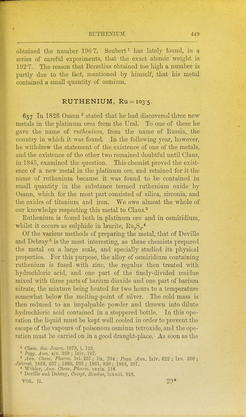 obtained the number 196-7. Seubert^ lias lately found, in a series of careful experiments, that the exact atomic weight is 192-7. The reason that Berzelins obtained too high a number is partly due to the fact, mentioned by himself, that his metal contained a small quantity of osmium. RUTHENIUM, Ru = 103-5. 657 In 1828 Osann ^ stated that he had discovered three new- metals in the platinum ores from the Ural. To one of these he gave the name of mthenumi, from the name of Eussia, the country in which it was found. In the following year, however, he withdrew the statement of the existence of one of the metals, and the existence of the other two remained doubtful until Claus, in 1845, examined the question. This chemist proved the exist- ence of a new metal in the platinum ore, and retained for it the name of ruthenium because it was found to be contained in small quantity in the substance termed ruthenium oxide by Osann, which for the most part consisted of silica, zirconia, and the oxides of titanium and iron. We owe almost the whole of our knowledge respecting this metal to Claus. ^ Euthenium is found both in platinum ore and in osmiridium, whilst it occurs as sulphide in laurite, EugSg.* Of the various methods of preparing the metal, that of Deville and Debray ^ is the most interesting, as these chemists prepared the metal on a large scale, and specially studied its physical properties. For this purpose, the alloy of osmiridium containing ruthenium is fused with zinc, the regulus then treated with hydrochloric acid, and one part of the finely-divided residue mixed with three parts of barium dioxide and one part of barium nitrate, the mixture being heated for two hours to a temperature somewhat below the melting-point of silver. The cold mass is then reduced to an impalpable powder and thrown into dilute hydrochloric acid contained in a stoppered bottle. In this ope- ration the liquid must be kept well cooled in order to prevent the escape of the vapours of poisonous osmium tetroxide, and the ope- ration must be carried on in a good draught-place. As soon as the ^ Chem. Soc. Journ. 1879, i. 125. = Pogg. Ann. xiv. 329 ; Ixiv. 197. ' Ann. Chem. Pharm. Ivi. 257 ; lix, 234 ; Pngg. Ann. Ixiv, G22 ; Ixv. 200 ; Jahrcsh. 1859, 257 ; 1860, 205 ; 1861, 320 ; 1863,'397, ■* Wohler, Ann. C'hcm. Pharm. cxxix. 116. ■' Deville and Debray, Compl. Itendaa, Ixxxiii. 926. VOL. II. 29*