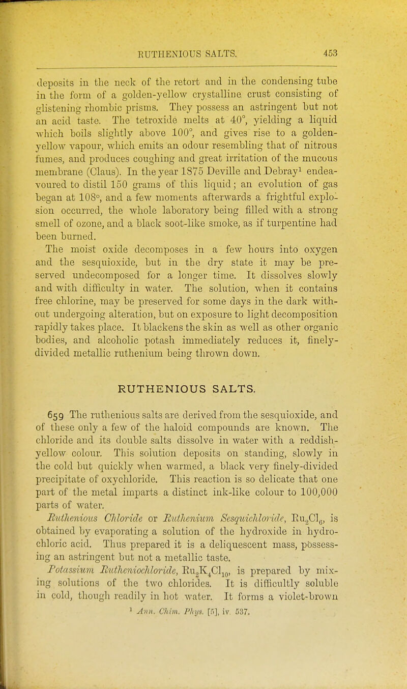 deposits in the neck of the retort and in the condensing tnbe in tlie form of a golden-yellow crystalline crust consisting of glistening rhombic prisms. They possess an astringent but not an acid taste. The tetroxide melts at 40°, yielding a liquid Avhich boils slightly above 100° and gives rise to a golden- yellow vapour, which emits an odour resembling that of nitrous iumes, and produces coughing and great irritation of the mucous membrane (Glaus). In the year 1875 Deville and.Debrayi endea- voured to distil 150 grams of this liquid; an evolution of gas began at 108° and a few moments afterwards a frightful explo- sion occurred, the whole laboratory being filled with a strong smell of ozone, and a black soot-like smoke, as if turpentine had been burned. The moist oxide decomposes in a few hours into oxygen and the sesquioxide, but in the dry state it may be pre- served undecomposed for a longer time. It dissolves slowly and with difficulty in water. The solution, when it contains free chlorine, may be preserved for some days in the dark with- out undergoing alteration, but on exposure to light decomposition rapidly takes place. It blackens the skin as well as other organic bodies, and alcoholic potash immediately reduces it, finely- divided metallic ruthenium being thrown down. RUTHENIOUS SALTS. 659 The ruthenious salts are derived from the sesquioxide, and of these only a few of the haloid compounds are known. The chloride and its double salts dissolve in water with a reddish- yellow colour. This solution deposits on standing, slowly in the cold but quickly when warmed, a black very finely-divided precipitate of oxychloride. This reaction is so delicate that one part of the metal imparts a distinct ink-like colour to 100,000 parts of water. Ruthenious Chloride or RutlicniiLin Scsquichloride, RujCl^,, is obtained by evaporating a solution of the hydroxide in hydro- chloric acid. Thus prepared it is a deliquescent mass, possess- ing an astringent but not a metallic taste. Potassium liutheniochloride, RugK^Cl^o, is prepared by mix- ing solutions of the two chlorides. It is difficultly soluble in cold, though readily in hot water. It forms a violet-brown ' Ann. Chim. Plnjs. [f.], iv 537.