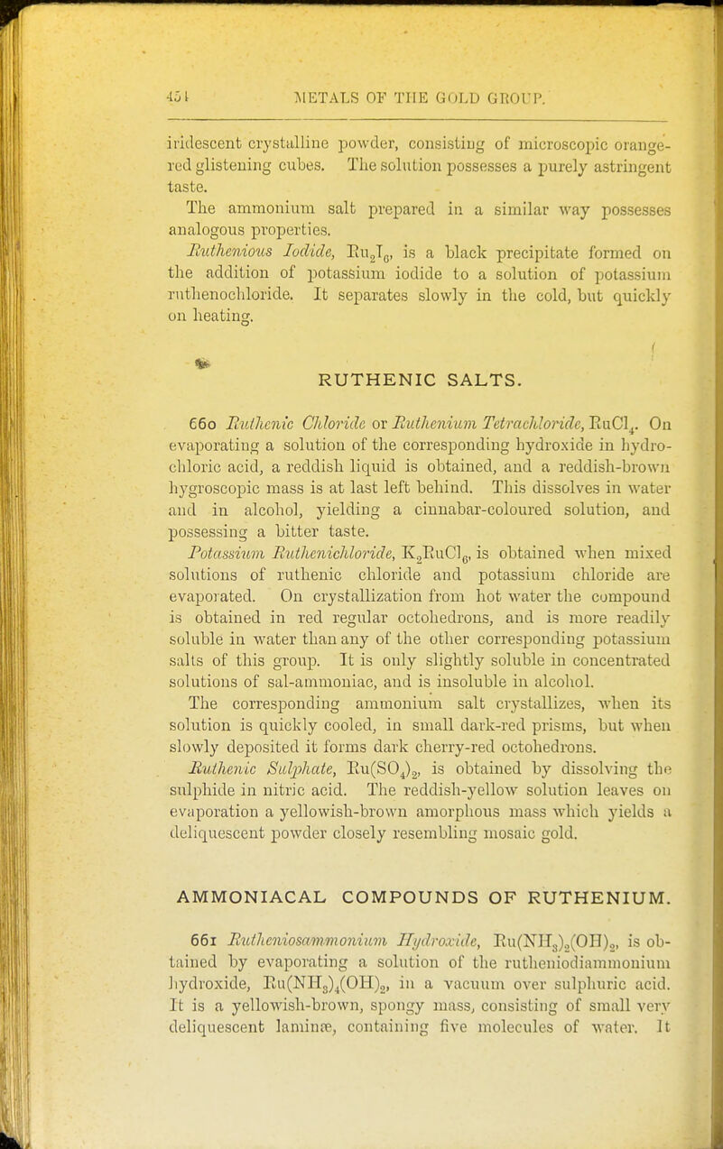 iriilescent crystuUine powder, consisiiug of microscopic orange- red glistening cubes. The solution possesses a purely astringent taste. The ammonium salt prepared in a similar way possesses analogous properties. Btitlieniotts Iodide, PiUgTg, is a black precipitate formed on the addition of potassium iodide to a solution of potassium ruthenochloride. It separates slowly in the cold, but quickly on heating. RUTHENIC SALTS. 660 Iiuthcnic Chloride or Ruthenium Tetrachloride, EuCl^. On evaporating a solution of the corresponding hydroxide in hydro- chloric acidj a reddish liquid is obtained, and a reddish-brown hygroscopic mass is at last left behind. This dissolves in water and in alcohol, yielding a cinnabar-coloured solution, and possessing a bitter taste. Potassium Ruthcnichloride, KgEuClg, is obtained when mixed solutions of ruthenic chloride and potassium chloride are evapoiated. On crystallization from hot water the compound is obtained in red regular octohedrons, and is more readily soluble in water than any of the other corresi^ouding potassium sails of this group. It is only slightly soluble in concentrated solutions of sal-ammoniac, and is insoluble in alcohol. The corresponding ammonium salt crystallizes, when its solution is quickly cooled, in small dark-red prisms, but when slowly deposited it forms dark cherry-red octohedrons. Ruthenic Suljohate, Eu(S0^)2, is obtained by dissolving the sulphide in nitric acid. The reddish-yellow solution leaves on evaporation a yellowish-brown amorphous mass which yields a deliquescent powder closely resembling mosaic gold. AMMONIACAL COMPOUNDS OF RUTHENIUM. 661 Rutheniosainmonium Hydroxide, Eu(NH3).,(0H)2, is ob- tained by evaporating a solution of the rutheniodiammonium hydroxide, Eu(NIl3)^(OH)2, in a vacuum over sulphuric acid. It is a yellowish-brown, spongy mass, consisting of small very deliquescent laminte, containing five molecules of water. It