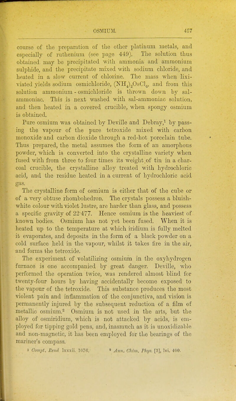 course of the preparation of the other platinum inetals, and especially of ruthenium (see page 449). The solution thus obtained may bo precipitated with ammonia and ammonium sulphide, and the precipitate mixed with sodium chloride, and heated in a slow current of chlorine. The mass when lixi- viated yields sodium osmichloride, (NTI^gOsClg, and from this solution ammonium - osmichloride is thrown down by sal- ammoniac. This is next washed with sal-ammoniac solution, and then heated in a covered crucible, when spongy osmium is obtained. Pure osmium was obtained by Deville and Debray,^ by pass- ing the vapour of the pure tetroxide mixed with carbon monoxide and carbon dioxide through a red-hot porcelain tube. Thus prepared, the metal assumes the form of an amorphous powder, which is converted into the crystalline variety when fused with from three to four times its weight of tin in a char- coal crucible, the crystalline alloy treated with hydrochloric acid, and the residue heated in a current of hydrocldoric acid gas. The crystalline form of osmium is either that of the cube or of a very obtuse rhombohedron. The crystals possess a bluish- white colour with violet lustre, are harder than glass, and possess a specific gravity of 22'477. Hence osmium is the heaviest of known bodies. Osmium has not yet been fused. When it is heated up to the temperature at which iridium is fully melted it evaporates, and deposits in the form of a black powder on a cold surface held in the vapour, whilst it takes fire in the air, and forms the tetroxide. The experiment of volatilizing osmium in the oxyhydrogen furnace is one accompanied by great danger. Deville, who performed the operation twice, was rendered almost blind for twenty-four hours by having accidentally become exposed to the vapour of the tetroxide. This substance produces the most violent pain and inflammation of the conjunctiva, and vision is permanently injured by the subsequent reduction of a film of metallic osmium.^ Osmium is not used in the arts, but the alloy of osmiridium, which is not attacked by acids, is em- ployed for tipping gold pens, and, inasmuch as it is unoxidizable and non-magnetic, it has been employed for the bearings of the mariner's compass. 1 C'omjd. Rend Ixxxii. 1076. « Jnn. C'him. Phys. [3], Ivi. 400.