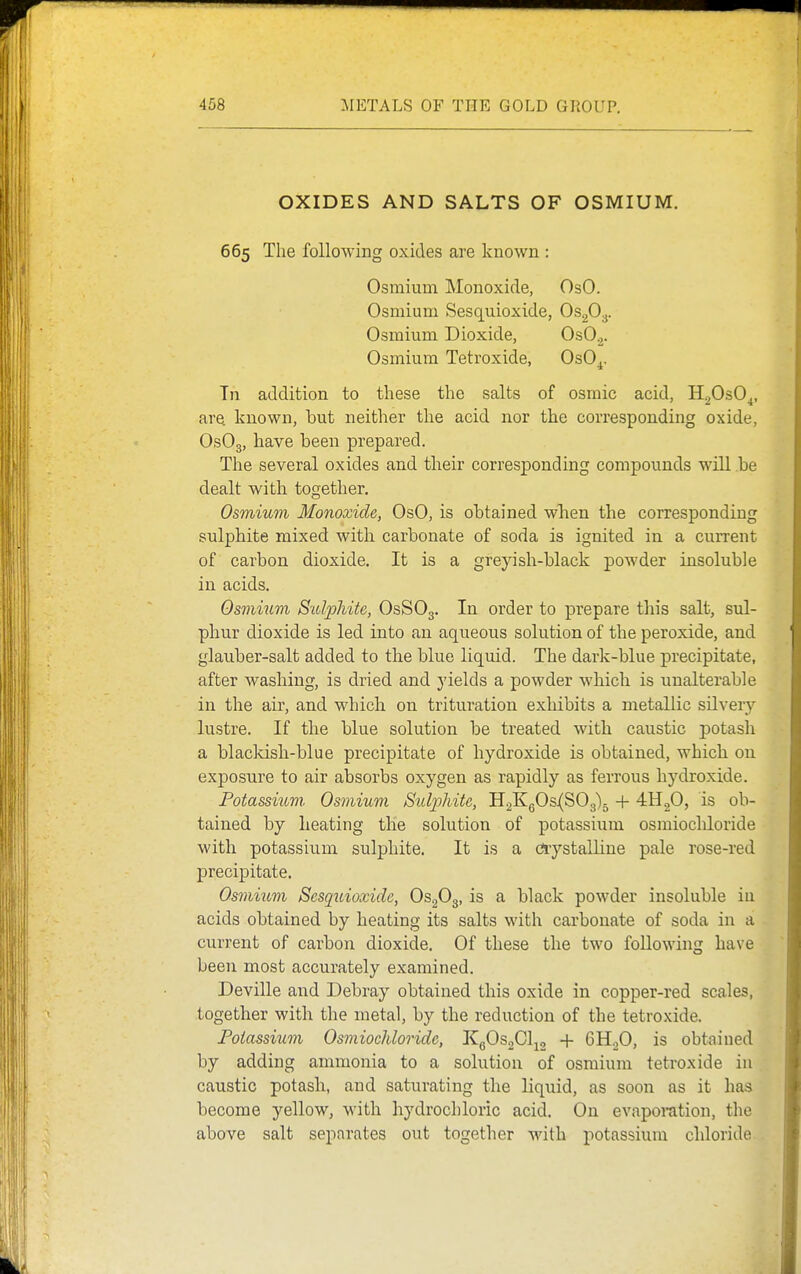 OXIDES AND SALTS OF OSMIUM. 665 The following oxides are known : Osmium Monoxide, OsO. Osmium Sesquioxide, OsgO^. Osmium Dioxide, OsO^. Osmium Tetroxide, OsO^. Tn addition to these the salts of osmic acid, H20sO^, are known, hut neither the acid nor the corresponding oxide, OsOg, have heen prepared. The several oxides and their corresponding compounds will he dealt with togetlier. Osmium Monoxide, OsO, is ohtained wTien the corresponding sulphite mixed with carhonate of soda is ignited in a current of carbon dioxide. It is a greyish-black powder insoluble in acids. Osmiuvi Sidphite, OsSOg. In order to prepare this salt, sul- phur dioxide is led into an aqueous solution of the peroxide, and glauber-salt added to the blue liquid. The dark-blue precipitate, after washing, is dried and yields a powder which is unalterable in the air, and which on trituration exhibits a metallic silvery lustre. If the blue solution be treated with caustic potash a blackish-blue precipitate of hydroxide is obtained, which on exposure to air absorbs oxygen as rapidly as ferrous hydroxide. Potassi^m■ Osmium StUjjJiite, H2KgOs(S03)5 -j- 4H2O, is ob- tained by heating the solution of potassium osmiochloride with potassium sulphite. It is a cnystalline pale rose-red precipitate. Osmiiivi Sesquioxide, OsgOg, is a black powder insoluble iu acids obtained by heating its salts with carbonate of soda in a current of carbon dioxide. Of these the two following have been most accurately examined. Deville and Debray obtained this oxide in copper-red scales, together with the metal, by the reduction of the tetroxide. Poiassium Osmiochloride, KgOsoCl^g + GHjO, is obtained by adding ammonia to a solution of osmium tetroxide in caustic potash, and saturating the liquid, as soon as it has become yellow, with hydrochloric acid. On evaporation, the above salt separates out together with potassium chloride