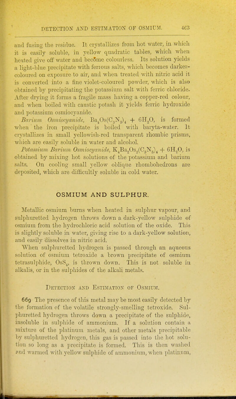 DETECTION AND ESTIMATION OF OSMIUM. 4C3 and fusing the residue. It crystallizes from hot water, in whicli it is easily soluble, in yellow quadratic tables, which when heated give off water and bec5me colourless. Its solution yields a light-blue precipitate with fenous salts, which becomes darker- coloured on exposure to air, and when treated with nitric acid it is converted into a fine violet-coloured powder, which is also obtained by precipitating the potassium salt with ferric chloride. After drying it forms a fragile mass having a copper-red colour, and when boiled with caustic potash it yields ferric hydroxide and potassium osmiocyanide. Barium Osmiocyanide, Ba^0s(C3N3)^ + 6H.p, is formed when' the iron precipitate is boiled with baryta-water. It crystallizes in small yellowish-red transparent rhombic prisms, w])ich are easily soluble in water and alcohol. Potassiitvi Barium Osmiocyanide, K^Ba20s.2(C3N3)^ -1- BH^O, is obtained by mixing hot solutions of the potassium and barium salts. On cooling small yellow oblique rhombohedrons are deposited, which are difficultly soluble in cold water. OSMIUM AND SULPHUR. INIetallic osmium burns when heated in sulphur vapour, and sulphuretted hydrogen throws doAvn a dark-yellow sulphide of osmium from the hydrochloric acid solution of the oxide. This is slightly soluble in water, giving rise to a dark-yellow solution, and easily dissolves in nitric acid. When sulphuretted hydrogen is passed through an aqueous solution of osmium tetroxide a brown precipitate of osmium tetrasulphide, OsS^, is thrown down. This is not soluble in alkalis, or in the sulphides of the alkali metals. Detection and Estimation of Osmium. 669 The presence of this metal maybe most easily detected by the formation of the volatile strongly-smelling tetroxide. Sul- I)huretted hydrogen throws down a precipitate of the sulphide, insoluble in sulphide of ammonium. If a solutioia contain a mixture of the platiimnr metals, and other metals precipitable by sulphuretted hydrogen, this gas is passed into the hot solu- tion so long as a precipitate is formed. This is then washed J^nd warmed with yellow sulphide of ammonium, when platinum,