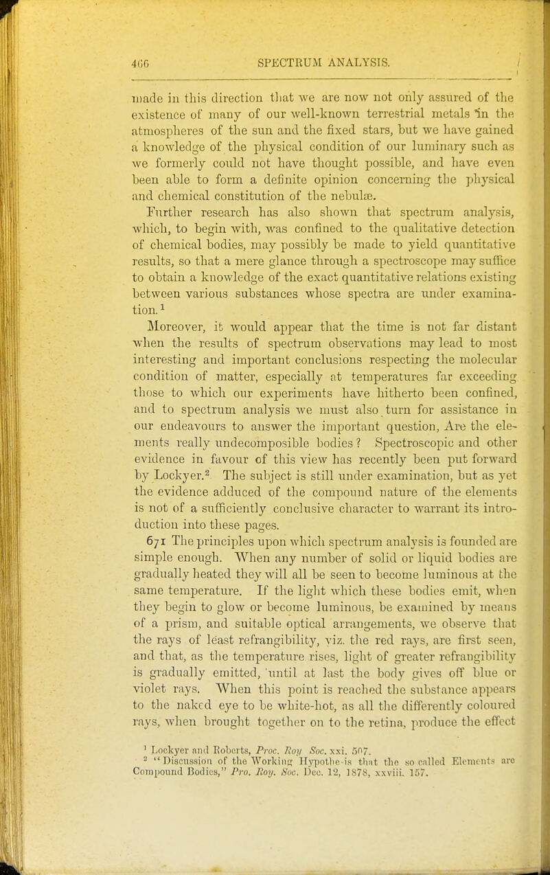 iDade in this direction tliat we are now not only assured of the existence of many of our well-known terrestrial metals ^n the atmospheres of the sun and the fixed stars, but we have gained a knowledge of the physical condition of our luminary such as we formerly could not have thought possible, and have even been able to form a definite opinion concerning the physical and chemical constitution of the nebuljB. Further research has also shown that spectrum analysis, which, to begin with, was confined to the qualitative detection of chemical bodies, may possibly be made to yield quantitative results, so that a mere glance through a spectroscope may suffice to obtain a knowledge of the exact quantitative relations existing between various substances whose spectra are under examina- tion. ^ Moreover, ifc would appear that the time is not far distant when the results of spectrum observations may lead to most interesting and important conclusions respecting the molecular condition of matter, especially at temperatures far exceeding those to which our experiments have hitherto been confined, and to spectrum analysis we must also turn for assistance in our endeavours to answer the important question, Are the ele- ments really undecomposible bodies ? Spectroscopic and other evidence in favour of this view has recently been put forward by Lockyer.2 The subject is still under examination, but as yet the evidence adduced of the compound nature of the elements is not of a sufficiently conclusive character to wai'rant its intro- duction into these pages. 671 The principles upon which spectrum analysis is founded are simple enough. When any number of solid or liquid bodies are gradually heated they will all be seen to become luminous at the same temperature. If the liglit which these bodies emit, wlien they begin to glow or become luminous, be examined by means of a prism, and suitable optical arrangements, we observe that the rays of least refrangibility, viz. tlie red rays, are first seen, and that, as tlie temperature rises, light of gi'eater refrangibility is gradually emitted, 'until at last the body gives off blue or violet rays. When this point is reached the substance appears to the naked eye to be white-hot, as all tlie differently coloured rays, when brought together on to the retina, produce the effect ' Lockyer and Roberts, Proc. Jloy Soc. xxi. ,50.  Discussion of the Workiits Hypotlie is thnt the so cnlled Elements arc CoTiipound Bodies, Pro. Roy. Soc. Deo. 12, 1878, xxviii. 157.