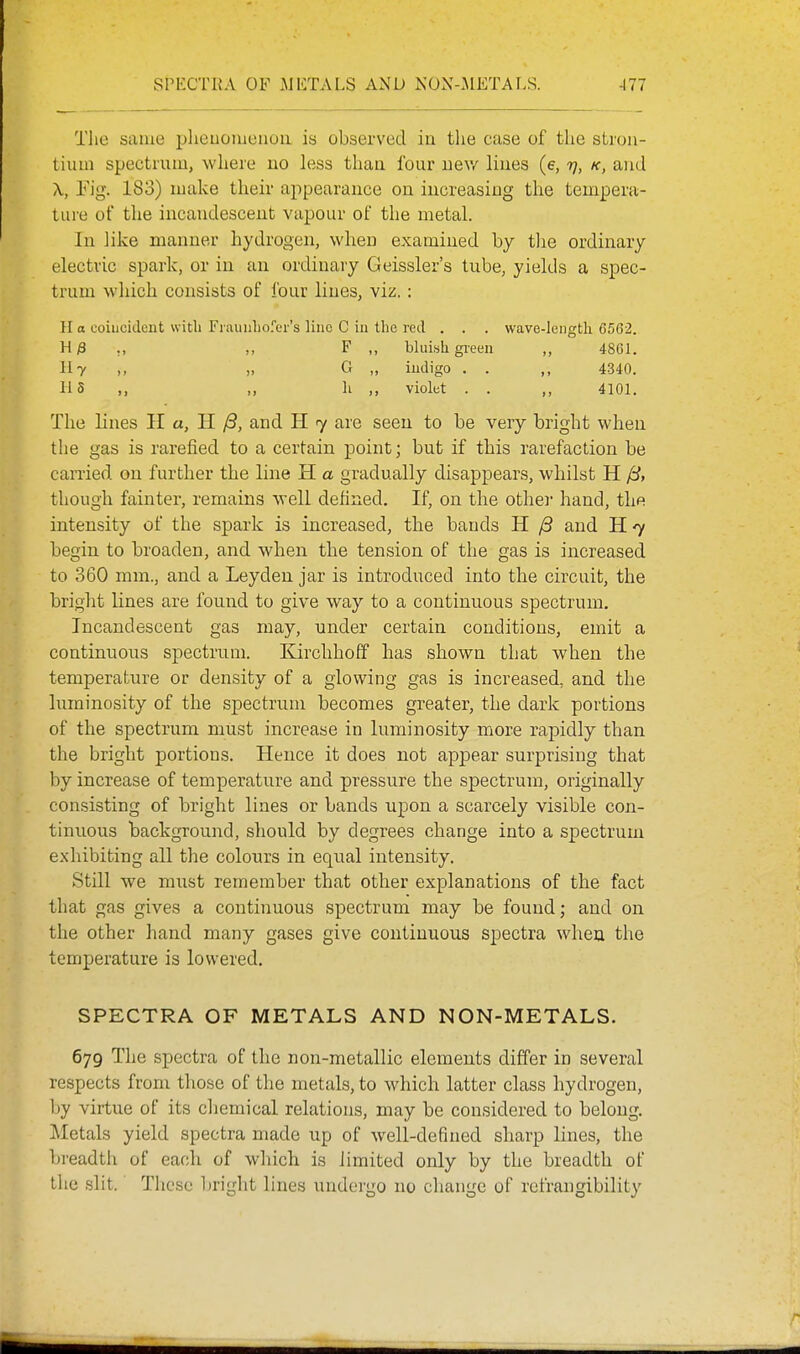 Tlie same pheuomenou is observed in the case of the strou- tiuin spectrum, where uo less than four new lines (e, ij, k, and \, Eig. 183) make their appearance on increasing the tempera- tiii'e of the incandescent vapour of the metal. In like manner hydrogen, when examined by the ordinary electric spark, or in an ordinary Geissler's tube, yields a spec- trum which consists of four lines, viz.: H o coincident witli Frauiilio.''er's lino C ia the red . . . wave-length 6562. Hj3 ,, ,, F ,, bluisli green ,, 4861. Uy „ G „ indigo . . 4340. 115 „ h ,, violet . . ,, 4101. The lines H a, H /3, and H 7 are seen to be very bright when the gas is rarefied to a certain point; but if this rarefaction be carried on further the line H a gradually disappears, whilst H ^, though fainter, remains well defined. If, on the othei' hand, the intensity of the spark is increased, the bands H /3 and H 7 begin to broaden, and when the tension of the gas is increased to 360 mm., and a Leyden jar is introduced into the circuit, the bright lines are found to give way to a continuous spectrum. Incandescent gas may, under certain conditions, emit a continuous spectrum. Kirchhoff has shown that when the temperature or density of a glowing gas is increased, and the luminosity of the spectrum becomes greater, the dark portions of the spectrum must increase in luminosity more rapidly than the bright portions. Hence it does not appear surprising that by increase of temperature and pressure the spectrum, originally consisting of bright lines or bands upon a scarcely visible con- tinuous background, should by degrees change into a spectrum exhibiting all the colours in equal intensity. Still we must remember that other explanations of the fact that gas gives a continuous spectrum may be found; and on the other hand many gases give continuous spectra when the temperature is lowered. SPECTRA OF METALS AND NON-METALS. 679 The spectra of the non-metallic elements differ in several respects from those of the metals, to which latter class hydrogen, by virtue of its chemical relations, may be considered to belong. Metals yield spectra made up of well-defined sharp lines, the bi-eadth of each of which is limited only by the breadth of the slit. These bright lines undergo no change of rcfrangibility