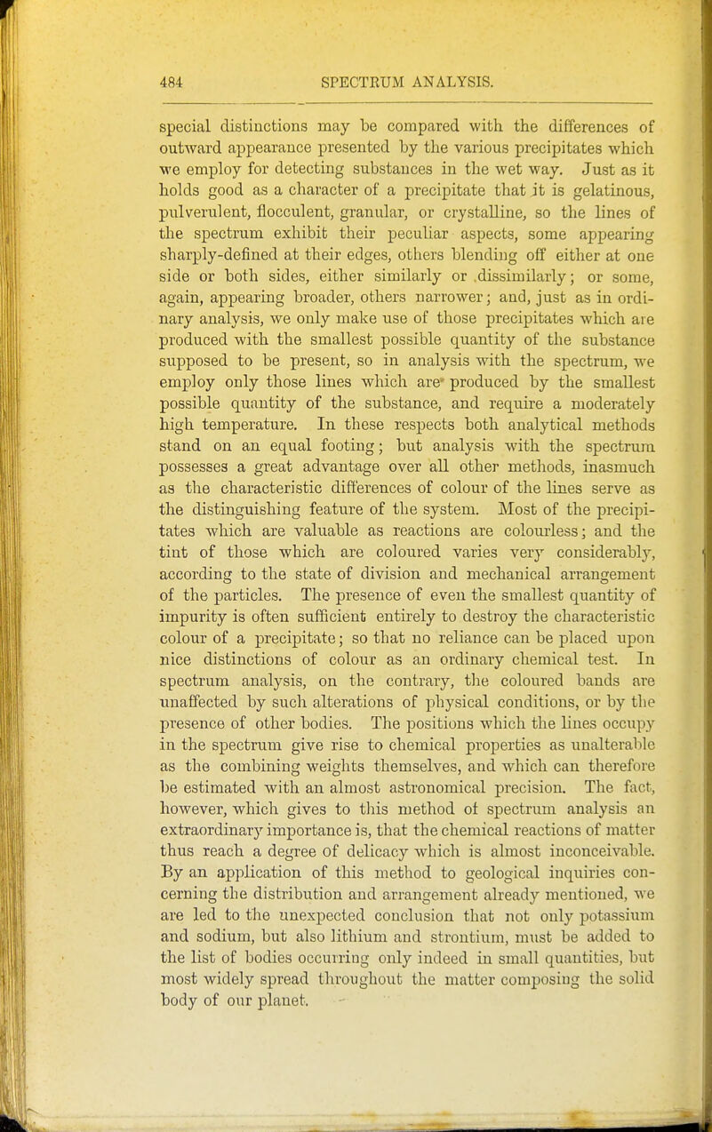 special distinctions may be compared with the differences of outward appearance presented by the various precipitates which we employ for detecting substances in the wet way. Just as it holds good as a character of a precipitate that jt is gelatinous, pulverulent, flocculent, granular, or crystalline, so the lines of the spectrum exhibit their peculiar aspects, some appearing sharply-defined at their edges, others blending off either at one side or both sides, either similarly or .dissimilarly; or some, again, appearing broader, others narrower; and, just as in ordi- nary analysis, we only make use of those precipitates which are produced with the smallest possible quantity of the substance supposed to be present, so in analysis with the spectrum, we employ only those lines which are' produced by the smallest possible quantity of the substance, and require a moderately high temperature. In these respects both analytical methods stand on an equal footing; but analysis with the spectrum possesses a great advantage over all other methods, inasmuch as the characteristic differences of colour of the lines serve as the distinguishing feature of the system. Most of the precipi- tates which are valuable as reactions are colourless; and the tint of those which are coloured varies very considerabl}', according to the state of division and mechanical arrangement of the particles. The presence of even the smallest quantity of impurity is often sufficient entirely to destroy the characteristic colour of a precipitate; so that no reliance can be placed upon nice distinctions of colour as an ordinary chemical test. In spectrum analysis, on the contrary, tlie coloured bands are unaffected by such alterations of physical conditions, or by the presence of other bodies. The positions which the lines occupy in the spectrum give rise to chemical properties as unalterable as the combining weights themselves, and which can therefore be estimated with an almost astronomical precision. The fact, however, which gives to tliis method of spectrum analysis an extraordinary importance is, that the chemical reactions of matter thus reach a degree of delicacy which is almost inconceivable. By an application of this method to geological inquiries con- cerning the distribution and arrangement already mentioned, we are led to the unexpected conclusion that not only potassium and sodium, but also lithium and strontium, must be added to the list of bodies occurring only indeed in small quantities, but most widely spread throughout the matter composing the solid body of our planet.