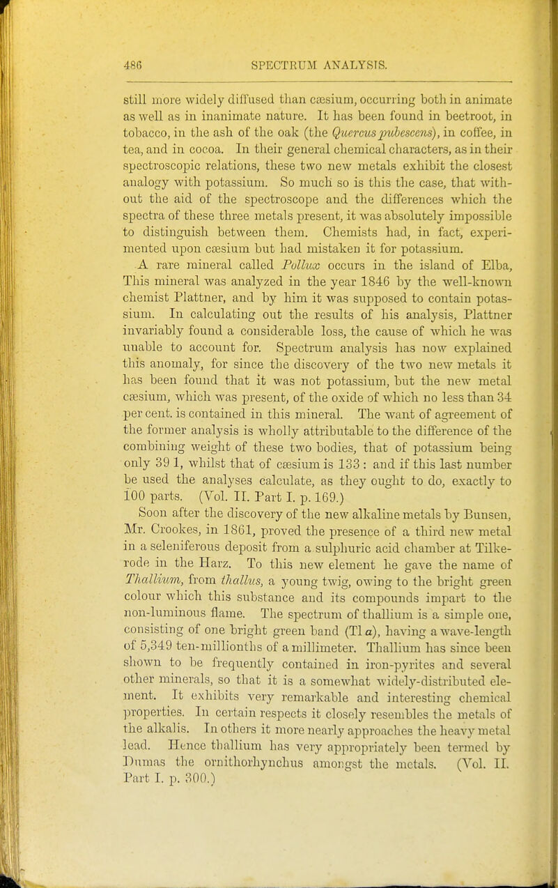 still more widely diffused than caesium, occurring both in animate as well as in inanimate nature. It has been found in beetroot, in tobacco, in the ash of the oak (the Quercuspubescens), in coffee, in tea, and in cocoa. In their general chemical characters, as in their spectroscopic relations, these two new metals exhibit the closest analogy with potassium. So much so is this the case, that witli- out the aid of the spectroscope and the differences which the spectra of these three metals present, it was absolutely impossible to distinguish between them. Chemists had, in fact, experi- mented upon ctBsium but had mistaken it for potassium. A rare mineral called Pollux occurs in the island of Elba, This mineral was analyzed in the year 1846 by the well-known chemist Plattner, and by him it was siipposed to contain potas- sium. In calculating out the results of his analysis, Plattner invariably found a considerable loss, the cause of which he was unable to account for. Spectrum analysis has now explained this anomaly, for since the discovery of the two new metals it has been found that it was not potassium, but the new metal csesium, which was present, of the oxide of which no less than 34 per cent, is contained in this mineral. The want of agreement of the former analysis is wholly attributable to the difference of the combining weight of these two bodies, that of potassium bemg only 391, whilst that of caesium is 133 : and if this last number be used the analyses calculate, as they ought to do, exactly to iOO parts. (Vol. II. Part I. p. 169.) Soon after the discovery of the new alkaline metals by Bunsen, Mr. Crookes, in 1861, proved the presence of a third new metal in a seleniferous deposit from a sulphuric acid chamber at Tilke- rode in the Harz. To this new element he gave the name of Thallium, from ihcdhis, a young twig, owing to the bright green colour which this substance and its compounds impart to the non-luminous flame. The spectrum of thallium is a simple one, consisting of one bright green band (Tla), having a wave-length of 5,349 ten-millionths of a millimeter. Thallium has since been shown to be frequently contained in iron-pyrites and several other minerals, so that it is a somewhat widely-distributed ele- ment. It exhibits very remarkable and interesting chemical ]3roperties. In certain respects it closely resembles the metals of the alkalis. In others it more nearly approaches the heavy metal lead. Hence thallium has very appropriately been termed by Dumas the ornithorhynchus amongst the metals. (Vol. II. Part I. p. 300.)