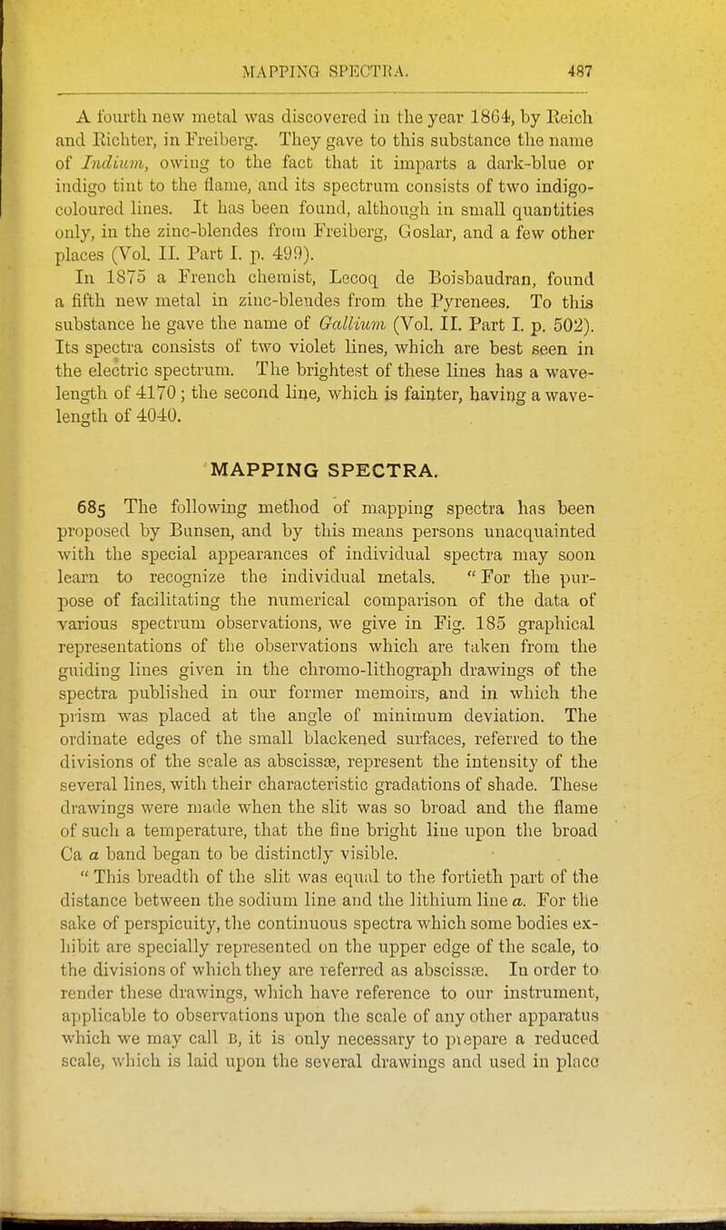 A fourth new metal was discovered ia tlie year 1864<, by Eeich and Eicliter, in Ereiberg. They gave to this substance the name of Indiuvi, owing to the fact that it imparts a dark-blue or indigo tint to the flame, and its spectrum consists of two indigo- coloured lines. It has been found, although in small quantities only, in the zinc-blendes froui Freiberg, Goslar, and a few other places (Vol. II. Part I. p. 499). In 1875 a French chemist, Lecoq de Boisbaudran, found a fifth new metal in zinc-blendes from, the Pyrenees, To this substance he gave the name of Gallium (Vol. II. Part I. p. 502). Its spectra consists of two violet lines, which are best seen in the electric spectrvmi. The brightest of these lines has a wave- length of 4170; the second line, which is faiuter, haviog a wave- length of 4040. MAPPING SPECTRA. 685 The following method of mapping spectra has been proposed by Bunsen, and by this means persons unacquainted with the special appearances of individual spectra may soon learn to recognize the individual metals.  For the pur- pose of facilitating the numerical comparison of the data of various spectrum observations, we give in Fig. 185 graphical representations of the observations which are taken from the guiding lines given in the chromo-lithograph drawings of the spectra published in our former memoirs, and in which the prism was placed at the angle of minimum deviation. The ordinate edges of the small blackened surfaces, referred to the divisions of the scale as abscissce, represent the intensity of the several lines, with their characteristic gradations of shade. These drawings were made when the slit was so broad and the flame of such a temperature, that the fine bright line upon the broad Ca a band began to be distinctly visible.  This breadth of the slit was equal to the fortieth part of the distance between the sodium line and the lithium line a. For the sake of perspicuity, the continuous spectra which some bodies ex- liibit are specially represented on the upper edge of the scale, to the divisions of which they are referred as abscissce. In order to render these drawings, which have reference to our instrument, applicable to observations upon the scale of any other apparatus which we may call B, it is only necessary to piepare a reduced scale, which is laid upon the several drawings and used in place