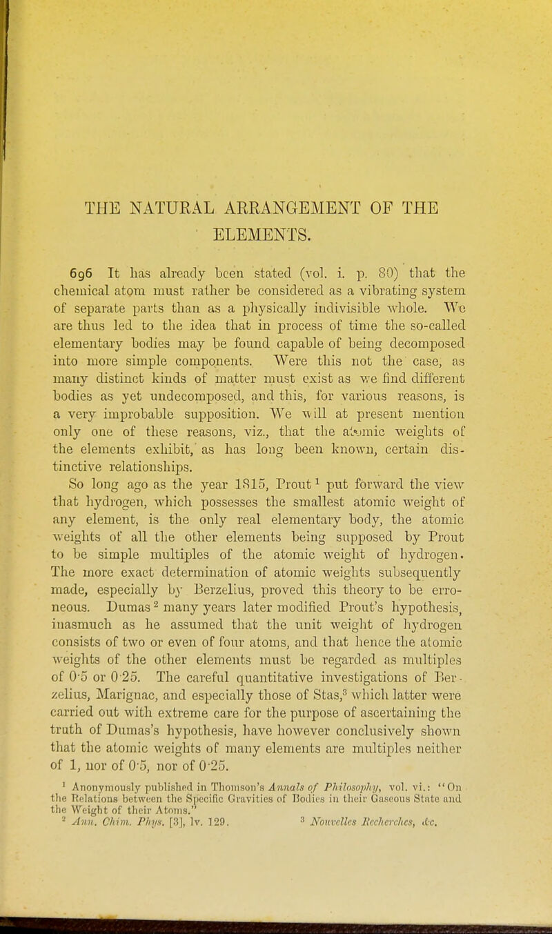 THE NATURAL ARRANGEMENT OF THE • ELEMENTS. 696 It lias already been stated (vol. i. p. 80) that the chemical atom must rather be considered as a vibrating system of separate parts than as a physically indivisible whole. Wc are thus led to the idea that in process of time the so-called elementary bodies may be found capable of being decomposed into more simple components. Were this not the case, as many distinct kinds of matter must exist as we find different bodies as yet undecomposed, and this, for various reasons, is a very improbable supposition. We will at present mention only one of these reasons, viz., that the al\»mic weights of the elements exhibit,' as has long been known, certain dis- tinctive relationships. So long ago as the year 1815, Prout^ put forward the view that hydi'ogen, which possesses the smallest atomic weight of any element, is the only real elementary body, the atomic weights of all the other elements being supposed by Prout to be simple multiples of the atomic weight of hydrogen. The more exact determination of atomic weights subsequently made, especially by Berzelius, proved this theory to be erro- neous. Dumas ^ many years later modified Prout's hypothesis, inasmuch as he assumed that the unit weight of liydrogen consists of two or even of four atoms, and that hence the alomic weights of the other elements must be regarded as multiples of 0-5 or 0-25. The careful quantitative investigations of Ber- zelius, Marignac, and especially those of Stas,^ which latter were carried out with extreme care for the purpose of ascertaining the truth of Dumas's hypothesis, have however conclusively shown that the atomic weights of many elements are multiples neither of 1, nor of 0-5, nor of 0-25. ' Anonymously publishfid in Thoinsoii's ^?i?ia7s o/ PJiilnsopJnj, vol. vi.: On the Relations between the Specific Gravities of Bodies in tlieir Gaseous State and the Weight of their Atoms.