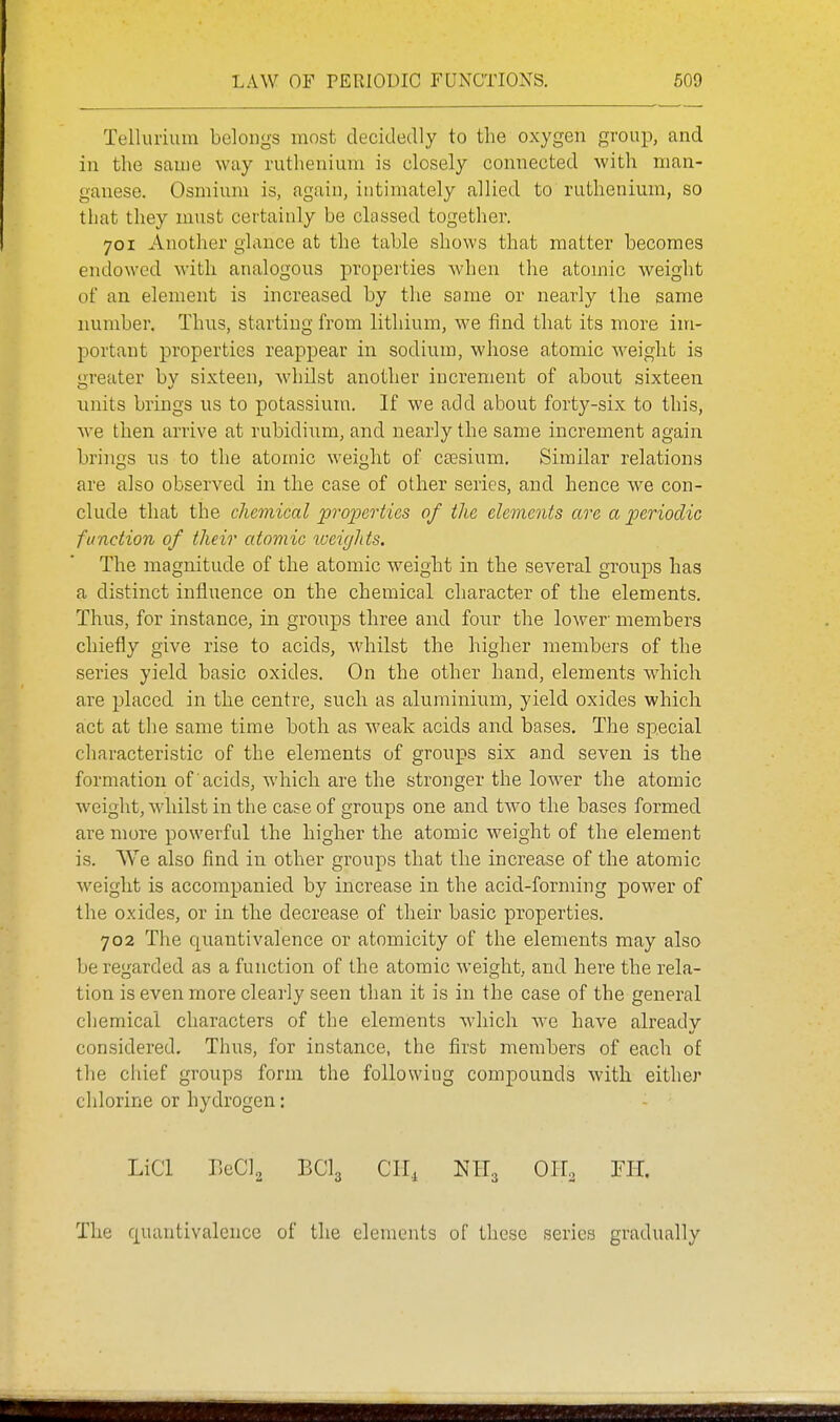 Tellurium belongs most decidedly to the oxygen group, and in the same way ruthenium is closely connected with man- ganese. Osmium is, again, intimately allied to ruthenium, so that they must certainly be classed together. 701 Another glance at the table shows that matter becomes endowed with analogous properties when the atomic weight of an element is increased by the same or nearly the same number. Thus, starting from lithium, we find that its more im- portant properties reappear in sodium, whose atomic weight is greater by sixteen, whilst another increment of about sixteen units brings us to potassium. If we add about forty-six to this, we then arrive at rubidium, and nearly the same increment again brings us to the atomic weight of ctesium. Similar relations are also observed in the case of other series, and hence we con- clude that the chemical properties of the elements are a periodic function of their atomic lueiglits. The magnitude of the atomic weight in the several groups has a distinct influence on the chemical character of the elements. Thus, for instance, in groups three and four the lower' members chiefly give rise to acids, whilst the higher members of the series yield basic oxides. On the other hand, elements which are placed in the centre, such as aluminium, yield oxides which act at the same time both as weak acids and bases. The special characteristic of the elements of groups six and seven is the formation of acids, which are the stronger the lower the atomic weight, whilst in the case of groups one and two the bases formed are more powerful the higher the atomic weight of the element is. We also find in other groups that the increase of the atomic weight is accompanied by increase in the acid-forming power of the oxides, or in the decrease of their basic properties. 702 The quantivalence or atomicity of the elements may also be regarded as a function of the atomic weight, and here the rela- tion is even more clearly seen than it is in the case of the general chemical characters of the elements which we have already considered. Thus, for instance, the first members of each of the chief groups form the following compounds with either chlorine or hydrogen: LiCl EeClg BCI3 Clli OH^ FH. The quantivalence of the elements of these series gradually