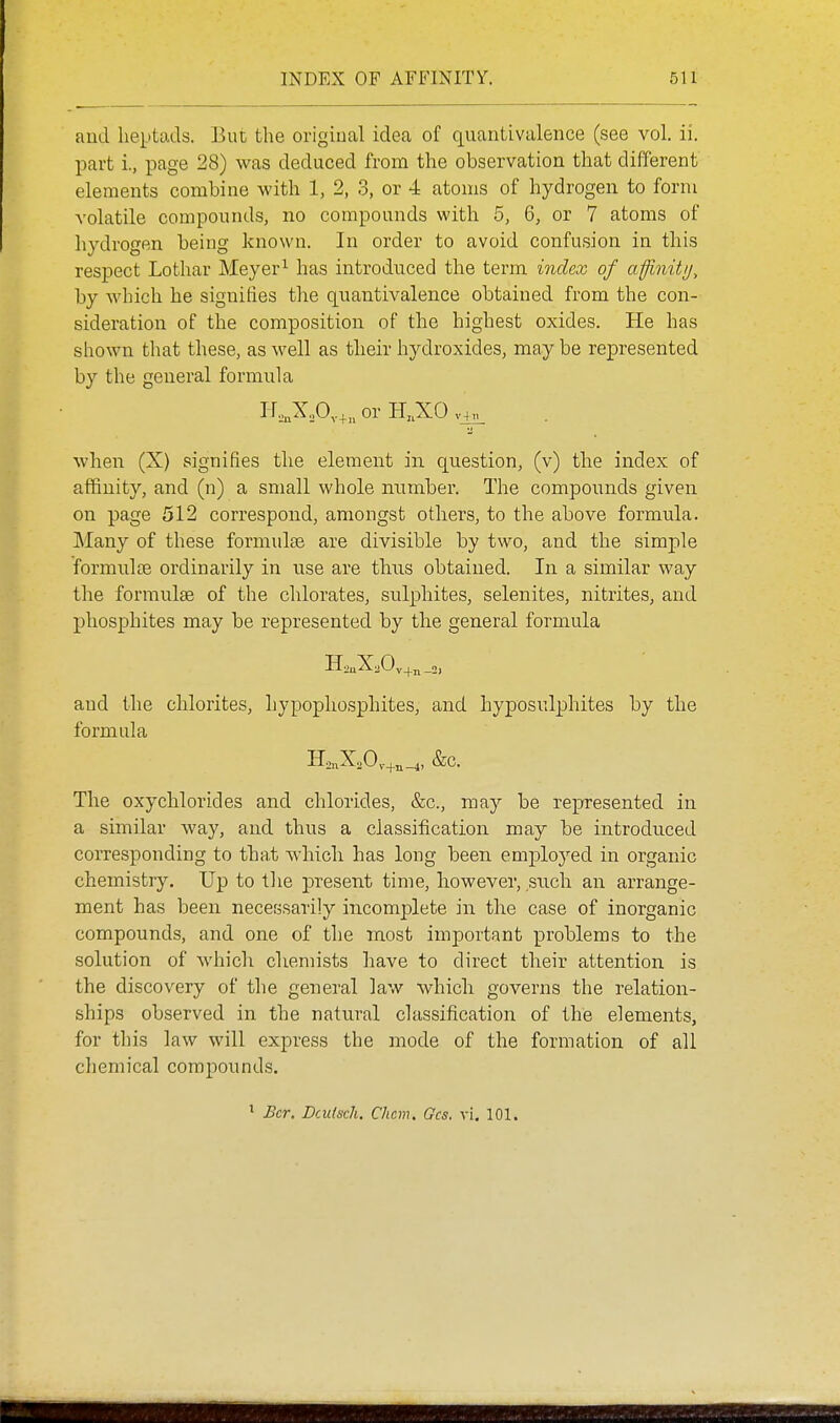 aud heptads. But the original idea of quantivalence (see vol. ii. part i., page 28) was deduced from the observation that different elements combine with 1, 2, 3, or 4 atoms of hydrogen to form volatile compounds, no compounds with 5, 6, or 7 atoms of hydrogen being known. In order to avoid confusion in this respect Lothar Meyer^ has introduced the term index of afinitij, by which he signiiies the quantivalence obtained from the con- sideration of the composition of the highest oxides. He has shown that these, as well as their hydroxides, may be represented by the general formula i-r,„XA.in0i-H,.X0v_4«. wheia (X) signifies the element in question, (v) the index of affinity, and (n) a small whole number. The compounds given on page 512 correspond, amongst others, to the above formula. Many of these formula are divisible by two, and the simple formulcB ordinarily in use are thus obtained. In a similar way the formulse of the chlorates, sulphites, selenites, nitrites, and phosphites may be represented by the general formula and the chlorites, liypophosphites, and hyposulphites by the formula IIo„X20v-+n_4, &c. The oxychlorides and chlorides, &c., may be represented in a similar way, and thus a classification may be introduced corresponding to that which has long been emploj^ed in organic chemistry. Up to the present time, however, such an arrange- ment has been necessarily incomplete in the case of inorganic compounds, and one of the m.ost important problems to the solution of which cliemists have to direct their attention is the discovery of the general law which governs the relation- ships observed in the natural classification of the elements, for this law will express the mode of the formation of all chemical compounds. ' Bcr. Dculsch. Chcm. Gcs. vi. 101.