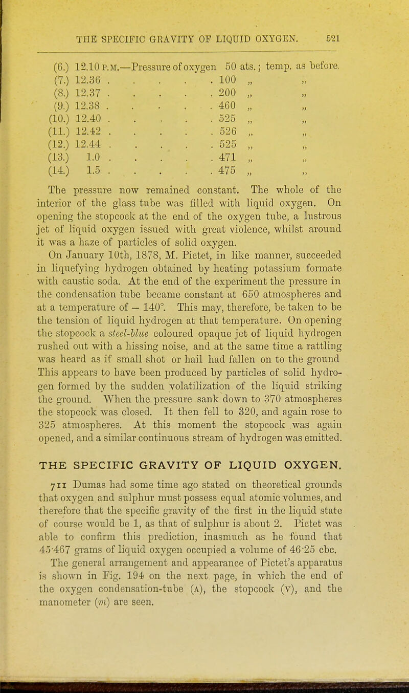 (6.) 12.10 p.m.—Pressure of oxygen 50ats.; temp, as before. (7.) 12.36 . . 100 (8.) 12.37 . . 200 » » CQ ^ 1 )> » (10.) 12.40 . . 525 J) J) (11.) 12.42 . . 526 )> )> (12.) 12.44 . . 525 ji )i (13.) 1.0 . . 471 )) !l (14.) 1.5 . . 475 J> >> The pressure now remained constant. The whole of the interior of the glass tube was filled with liquid oxygen. On opening the stopcock at the end of the oxygen tube, a lustrous jet of liquid oxygen issued with great violence, whilst around it was a haze of particles of solid oxygen. On January 10th, 1878, M. Pictet, in like manner, succeeded in liquefying hydrogen obtained by heating potassium formate with caustic soda. At the end of the experiment the pressure in the condensation tube became constant at 650 atmospheres and at a temperature of — 140°. This may, therefore, be taken to be the tension of liquid hydrogen at that temperature. On opening the stopcock a steel-blue coloured opaque jet of liquid hydrogen rushed out with a hissing noise, and at the same time a rattling was heard as if small shot or hail had fallen on to the ground This appears to have been produced by particles of solid hydro- gen formed by the sudden volatilization of the liquid striking the ground. When the pressure sank down to 370 atmospheres the stopcock was closed. It then fell to 320, and again rose to 325 atmospheres. At this moment the stopcock was again opened, and a similar continuous stream of hydrogen was emitted. THE SPECIFIC GRAVITY OF LIQUID OXYGEN. 711 Dumas had some time ago stated on theoretical grounds that oxygen and sulphur must possess equal atomic volumes, and therefore that the specific gravity of the first in the liquid state of course would be 1, as that of sulphur is about 2. Pictet was able to confirm this prediction, inasmuch as he found that 45-467 grams of liquid oxygen occupied a volume of 46'25 cbc. The general arrangement and appearance of Pictet's apparatus is shown in Fig. 194 on the next page, in which the end of the oxygen condensation-tube (a), the stopcock (v), and the manometer (^m) are seen.