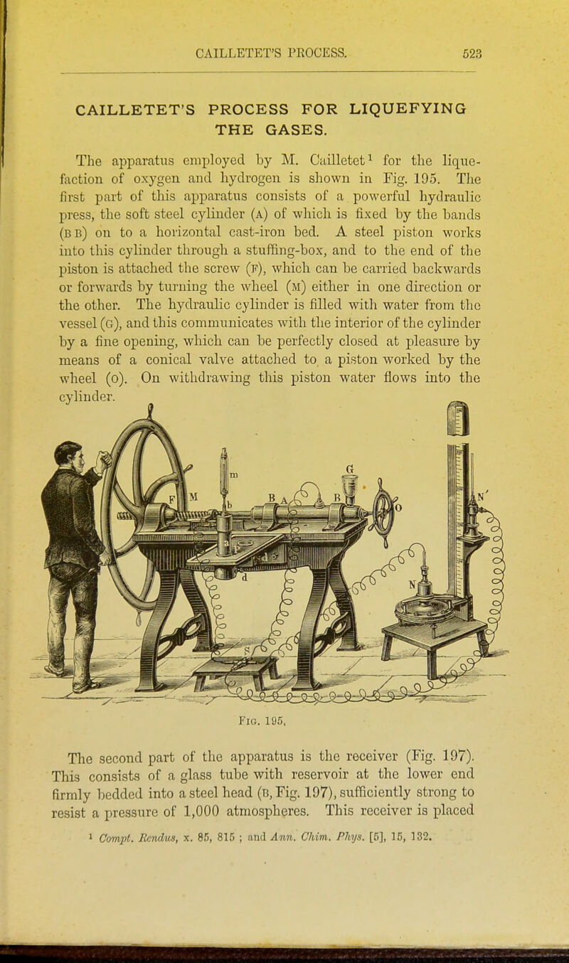 CAILLETET'S PROCESS FOR LIQUEFYING THE GASES. The apparatus employed by M. Cailletet^ for the lique- faction of oxygen and hydrogen is shown in Fig. 195. The first part of tliis apparatus consists of a powerful hydraulic press, the soft steel cylinder (a) of which is fixed by the bands (bb) on to a horizontal cast-iron bed. A steel piston works into this cylinder through a stuffing-box, and to the end of the piston is attached the screw (f), which can be carried backwards or forwards by turning the wheel (m) either in one direction or the other. The hydraulic cylinder is filled with water from the vessel (g), and this communicates with the interior of the cylinder by a fine opening, which can be perfectly closed at j)leasure by means of a conical valve attached to, a piston worked by the wheel (o). On withdrawing this piston water flows into the Fig. 195. The second part of the apparatus is the receiver (Fig. 197). This consists of a glass tube with reservoir at the lower end firmly bedded into a steel head (B,Fig. 197), sufficiently strong to resist a pressure of 1,000 atmospheres. This receiver is placed 1 Compt. Ecndns, x. 85, 815 ; and Ann. Chim. Phys. [51, 15, 132.