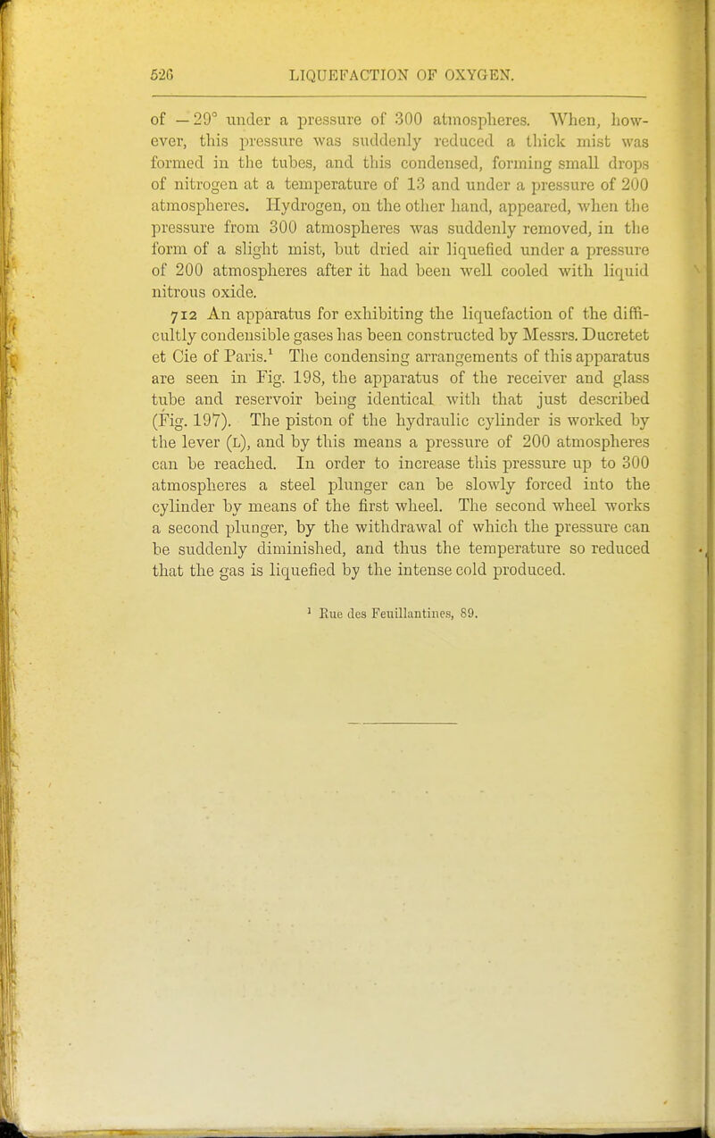 of —29° under a pressure of 300 atinosplieres. When, how- ever, this pressure was suddenly reduced a tliick mist was formed in the tubes, and this condensed, forming small drops of nitrogen at a temperature of 13 and under a pressure of 200 atmospheres. Hydrogen, on the other hand, appeared, when the pressure from 300 atmospheres was suddenly removed, in the form of a slight mist, but dried air liquefied under a pressure of 200 atmospheres after it had been well cooled with liquid nitrous oxide. 712 An apparatus for exhibiting the liquefaction of the diffi- cultly condeusible gases has been constructed by Messrs. Ducretet et Cie of Paris.^ The condensing arrangements of this apparatus are seen in Fig. 198, the apparatus of the receiver and glass tube and reservoir being identical with that just described (Fig. 197). The piston of the hydraulic cylinder is worked by the lever (l), and by this means a pressure of 200 atmospheres can be reached. In order to increase this pressure up to 300 atmospheres a steel plunger can be slowly forced into the cylinder by means of the first wheel. The second wheel works a second plunger, by the withdrawal of which the pressure can be suddenly diminished, and thus the temperature so reduced that the gas is liquefied hy the intense cold produced. ' Eue des Feuillantiiies, 89.