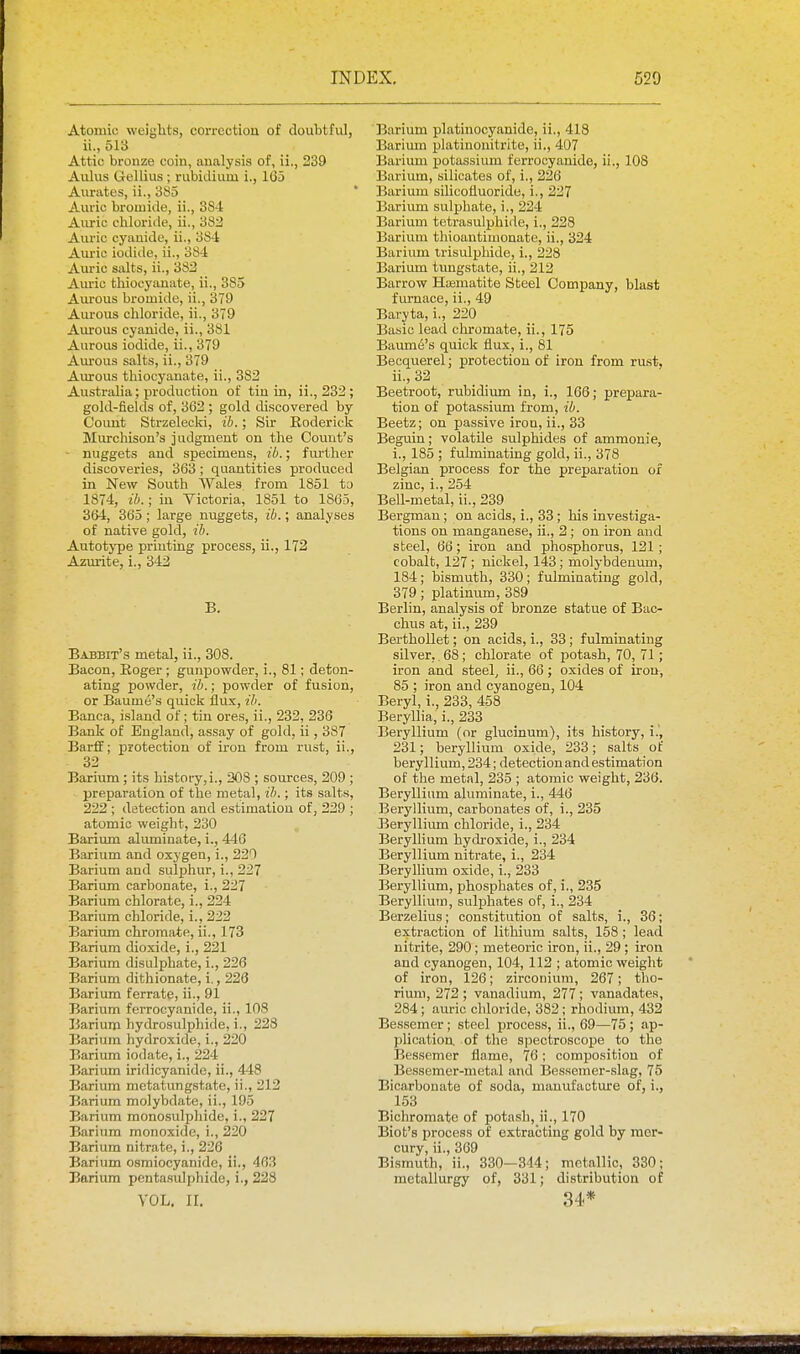 Atomic weights, correction of doubtful, ii., 513 Attic bronze coin, analysis of, ii., 239 Aulus Gellius ; rubidium i., 1(35 Aurates, ii., 385 Auric bromide, ii., 3S4 Auric chloride, ii., 383 Auric cyanide, ii., 384 Auric iodide, ii., 38-1 Auric salts, ii., 383 Am-ic thiocyanate, ii., 385 Aurous bromide, ii., 379 Aureus chloride, ii., 379 Aurous cyanide, ii., 381 Aurous iodide, ii., 379 Am-ous salts, ii., 379 Aurous thiocyanate, ii., 382 Australia; production of tin in, ii., 232 ; gold-fields of, 362 ; gold discovered by Coimt Strzelecki, ib.; Sir Eoderick Miu-chison's judgment on the Count's nuggets and specimens, ib.; fm-ther discoveries, 363; quantities produced in New South Wales from 1851 tj 1874, ib.; in Victoria, 1851 to 1865, 364, 365 ; large nuggets, ib.; analyses of native gold, ib. Autotj-pe printing process, ii., 172 Azurite, i., 342 B. Babbit's metal, ii., 308. Bacon, Roger ; gunpowder, i., 81; deton- ating powder, ib.; powder of fusion, or Baume's quick flux, ib. Banca, island of; tin ores, ii., 232, 236 Bank of England, assay of gold, ii, 387 Barff; protection of iron from rust, ii., 32 Barium ; its history,i., 308 ; sources, 209 ; preparation of the metal, ib.; its salts, 222 ; detection and estimation of, 229 ; atomic weight, 230 Barium aluminate, i., 446 Barium and oxygen, i., 230 Barium and sulphur, i., 227 Barium carbonate, i., 227 Barium chlorate, i., 224 Barium chloride, i., 222 Barium chromate, ii., 173 Barium dioxide, i., 221 Barium disulphate, i., 226 Barium dithionate, i., 226 Barium ferrate, ii., 91 Barium ferrocyanide, ii., 108 Barium hydrosulphide, i., 22S Barium hydroxide, i., 220 Barium iodate, i., 224 Barium iridicyanide, ii., 448 Barium metatungstate, ii., 212 Barium molybdate, ii., 195 Barium monosulphide, i., 227 Barium monoxide, i., 220 Barium nitrate, i., 226 Barium osmiocyanide, ii., 463 Barium pentasidphide, i., 228 VOL. ir. Barium platinocyanide, ii., 418 Barimn platiuouitrite, ii., 407 Barium potassium ferrocyanide, ii., 108 Barium, silicates of, i., 226 Barium sihcofluoride, i., 227 Barium sulphate, i., 224 Barium tetrasulphide, i., 228 Barivim thioantimonate, ii., 324 Barium Irisulphide, i., 228 Barium tungstate, ii., 213 Barrow Haematite Steel Company, blast furnace, ii., 49 Baryta, i., 220 Basic lead chromate, ii., 175 Baume's quick flux, i., 81 Becquerel; protection of iron from rust, ii., 33 Beetroot, rubidium in, i., 166; prepara- tion of potassium from, ib. Beetz; on passive iron, ii., 33 Beguin; volatile sulphides of ammonie, i., 185 ; fulminating gold, ii., 378 Belgian process for the preparation of zinc, i., 354 Bell-metal, ii., 239 Bergman; on acids, i., 33; his investiga- tions on manganese, ii., 2 ; on iron and steel, 66; iron and phosphorus, 121 ; cobalt, 127; nickel, 143; molybdenum, 184; bismuth, 330 ; fulminating gold, 379; platinum, 389 Berlin, analysis of bronze statue of Bac- chus at, ii., 239 Berthollet; on acids, i., 33; fulminating silver, .68; clilorate of potash, 70, 71; iron and steely ii., 66; oxides of iron, 85 ; iron and cyanogen, 104 Beryl, i., 233, 458 Beryllia, i., 233 Beryllium (or glucinum), its history, i.', 231; beryllium oxide, 233; salts of beryllium, 234; detection and estimation of the metal, 235 ; atomic weight, 236. Beryllium aluminate, i., 446 Beryllium, carbonates of, i., 235 Beryllium chloride, i., 334 Beryllium hydroxide, i., 234 Beryllium nitrate, i., 234 Beryllium oxide, i., 233 Beryllium, phosphates of, i., 235 Beryllium, sulphates of, i., 234 Berzelius; constitution of salts, i., 36; extraction of lithium salts, 158 ; lead nitrite, 290; meteoric iron, ii., 29 ; iron and cyanogen, 104, 112 ; atomic weight of iron, 126; zirconium, 267; tho- rium, 272 ; vanadium, 277 ; vanadates, 284; auric chloride, 382; rhodium, 432 Bessemer; steel process, ii., 69—75; ap- plication, of the spectroscope to the Bessemer flame, 76; composition of Bessemer-metal and Bessemer-slag, 75 Bicarbonate of soda, manufacture of, i., 153 Bichromate of potash, ii., 170 Biot's process of extracting gold by mer- cury, ii., 369 Bismuth, ii., 330—344; metallic, 330; metallurgy of, 331; distribution of 34*