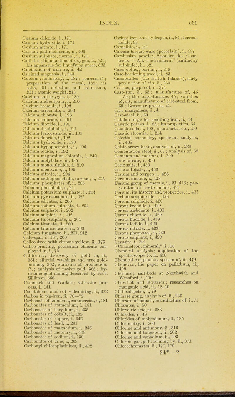 Ciesium clilorido, i., 171 Oiuslum liydroxiilo, i., 171 CiBsiura nitnito, i., 171 Cuiiiuiii platiiuuhlorido, ii., 400 Ciii^iuiu sulpliato, uonnal, i., 171 Cailletjt; liquufactiou of oxygon, ii., 521; his upparatus for liquofyiug gases, 523 C.vlciuation of irou ire, ii., -12 Caleiued iiiaguesia, i., 240 Caleiiuu ; its liistory, i., 187 ; sources, ih.; preparation of tlie mutiil, 183; it.s salts, 191; doteotion and cstiniatioa, 211; atomic woight, 213 Calcium aud oxygen, i., 189 Calcium aud sulphur, i., 210 Calcium bromide, i., 193 Galciiun carbonate, i., 206 Calcium chlorate, i., 193 Calcimn chloride, i., 191 Calcium dioxide, i., 191 Calcium disulpliide, 1., 211 Calcium ferrocyanide, ii., 103 Calcium fluoride, i., 192 Calcium hydroxide, i., 190 Calcium hypophosphite, i., 206 Calcium iodide, i., 192 Calcium magnesium chloride, i., 242 Calcium molybdate, ii., 195 Calcium monosulphide, i., 210 Calcium monoxide, i., 189 Calcium nitrate, i., 204 Calcium orthophosphate, normal,:., £05 Calcium, phosphates of, i., 205 Calcium phosphide, i., 211 Calcium potassium sulphate, i., 204 C.ilcium pyrovanadate, ii., 287 Calcium silicates, i., 206 Calcium sodium sulphate, i., 204 Calcium sulphate, i., 202 Calcium sulphite, i., 202 Calcium thiosulphate, i., 204 Calcium titanate, ii., 260 Calcium titanosilicate, ii., 260 Calcium tungstate, ii., 201, 212 Calc-spar, i., 187, 206 Calico dyed with chrome-yellow, ii., 175 Calico-printing, potassium chlorate em- ployed in, i., 72 California; discovery of gold in, ii., 361; alluvial washings and true gold- mining, 362; statistics of production, ill.; analysis of native gold, 365; hy- draulic gold-mining described by Prof. Silliman, 366 Cammack and Walker; salt-cake pro- cess, i., 141 Caoutchouc, mode of vulcanising, ii., 322 Carbon in pig-iron, ii., 70—72 Carbonate of ammonia, commercial, i., 181 Ciirbonates of ammonium, i., 181 Carbonates of beryllium, i., 235 Carbonates of cobalt, ii., 133 Carbonates of copper, i., 342 Carbonates of lead, i., 291 Carbonates of magnesium, i.. 246 Carbonates of mercury, i., 408 Carbonates of sodium, i.. 130 Carbonates of zinc, i., 263 Carbunyl chloroplatinitcs, ii., 402 Carius; irou and hydrogen, ii., 84; ferrous iodide, 93 Carnallito, i., 241 Carrara bi.scuit-ware (porcelain), i., 497 Carthusian powder,  poudre des Oliar- treux,  Alkermesnuneral (antimony sulphide), ii., 321 Casciorolus,; barium, i., 218 Case-hardening steel, ii., 83 Cassiterides (the British Islands), early production of tin, ii., 230 Cassius, pm'ple of, ii., 374 Cast-iroa, ii., 33; mamifacture of, 45 •—59 ; the bla.st-fiu'uace, 45 ; varieties of, 56 ; maaufacture of cast-steel from, 69 ; Bessem&r process, ib. Cast-manganese, ii., 4 Cast-steel, ii., 69 Catalan forge for smelting iron, ii.^ 44 Caustic potash, i., 63 ; its properties, 64 Caustic soda, i., 108 ; manufacture of, 150 Caustic strontia, i., 214 Celestial chemistry, spectrum analysis, ii., 465 Celtic arrow-head, analysis of, ii., 239 Cementation steel, ii., 67 ; .analysis of, 68 Cements and mortars, i., 209 Ceric nitrate, i., 430 Ceric salts, i., 430 Ceric sulphate, i., 430 Cerium and oxygen, i., 423 Cerium dioxide, i., 428 Cerium group of metals, i., 23, 418; pre- paration of cerite metals, 421 Cerium, its history and properties, i., 427 Cerium sesquioxide, i., 428 Cerium sulphide, i., 430 Cerous bromide, i., 429 Cerous carbonate, i., 430 Cerous chloride, i., 429 Cerous fluoride, i., 429 Cerous iodide, i., 429 Cerous nitrate, i., 429 Cerous phosphate, i., 430 Cerous sulphate, i., 429 Cerusite, i., 291  Chameleon, mineral, ii., 18 Chemical analysis; application of the spectroscope to, ii., 480 Chemical compounds, spectra of, ii., 479 Chenevix; his paper on palladium, ii., 422 Cheshire; salt-beds at Northwich and Winsford, i., 110 Chevillot and Edwards; researches on manganic acid, ii., 18, 19 Chili saltpetre, i., 79 Chinese gong, analysis of, ii., 239 Chlorate of potash, manufacture of, i., 71 Chlorates, i., 50 Chlorauric acid, ii., 383 Chlorides, i., 48 Chlorides of molybdenum, ii., 185 Chlorimctry, i., 200 Chlorine and antimony, ii., 316 Chlorine and tungsten, ii., 202 Chlorine and vanadium, ii., 293 Clilorine gas, gold refining by, ii., 371 Chlorochromatcs, ii., 177, 179 34*—2