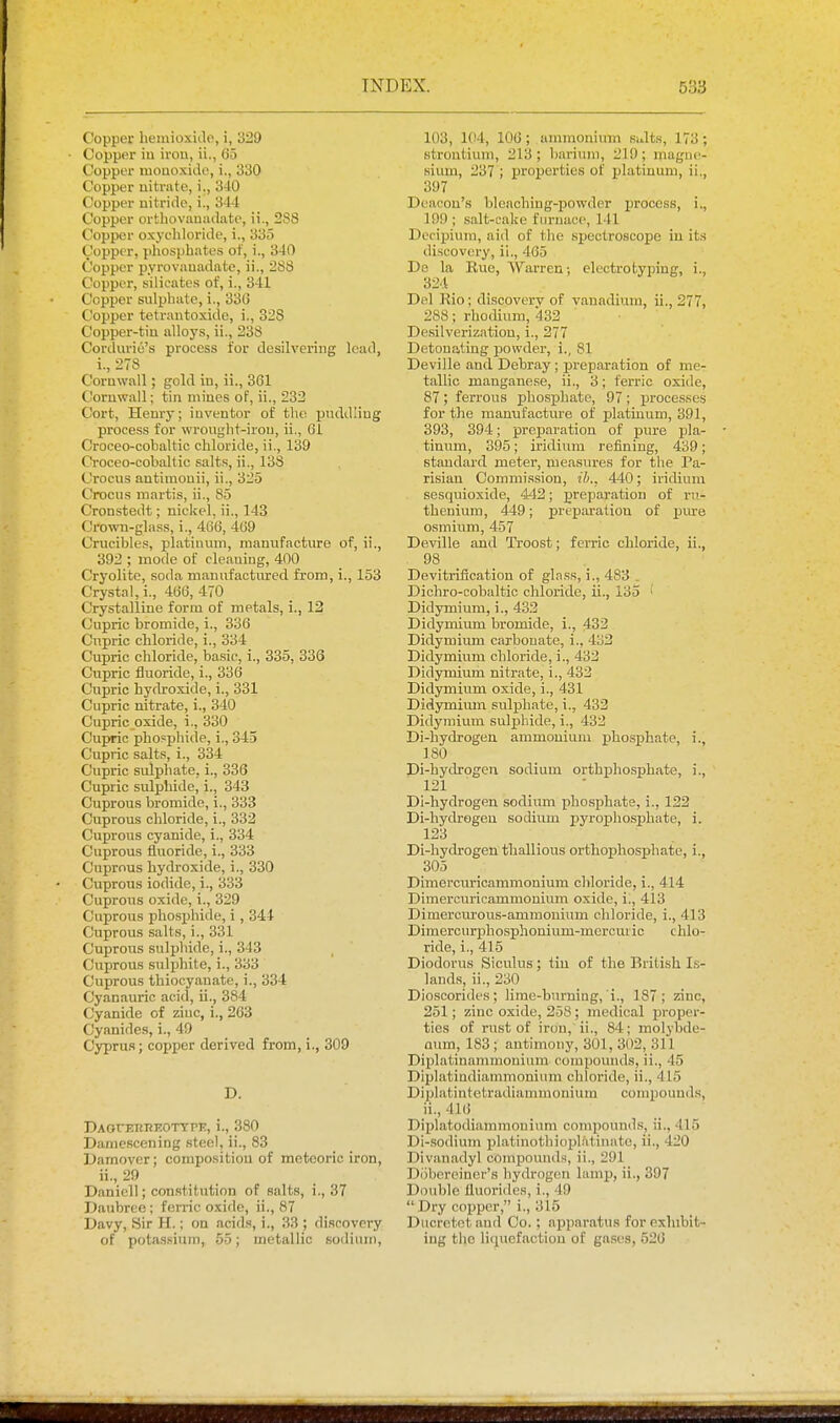 Copper heinioxide, i, 329 Copper iu irou, ii., 65 Copper ruouoxido, i., 330 Copper nitrate, i., 3-10 Copper nitride, i., 344 Copper ortbovauiulate, ii., 288 Copper oxychloride, i., 335 Copper, phosphates of, i., 340 Copper pyrovauadate, ii., 288 Copper, silicates of, i., 341 Copper sulpliate, i., 33G Copper tetrantoxide, i., 328 Copper-tiu alloys, ii., 238 Corduriu's process for desilvering lead, i., 27S Comwall; gold in, ii., 361 Cornwall; tin mines of, ii., 232 Cort, Henry; inventor of the pnddling process for wrought-irou, ii., 61 Croceo-cobaltic chloride, ii., 139 Croceo-cobaltic salt.s, ii., 138 Crocus antiinonii, ii., 325 Crocus martis, ii., 85 Cronstedt; nickel, ii., 143 Crown-glass, i., 466, 469 Crucibles, platinum, manufacture of, ii., 392 ; mode of cleaning, 400 Cryolite, soda manufactitted from, i., 153 Crystal, i., 466, 470 Crystalline form of metals, i., 12 Cupric bromide, i., 336 Cnpric chloride, i., 334 Cupric chloride, basic, i., 335, 336 Cupric fluoride, i., 336 Cupric hydroxide, i., 331 Cupric nitrate, i., 340 Cupric oxide, i., 330 Cupric phosphide, i., 345 Cupric salts, i., 334 Cupric sulphate, i., 336 Cupric sulphide, i., 343 Cuprous bromide, i., 333 Cuprous chloride, i., 332 Cuprous cyanide, i., 334 Cuprous fluoride, i., 333 Cuprous hydroxide, i., 330 Cuprous iodide, 1., 333 Cuprous oxide, i., 329 Cuprous phosphide, i, 344 Cuprous salts, i., 331 Cuprous sulijhidc, i., 343 Cuprous sulphite, i., 333 Cuprous thiocyanate, i., 334 Cyanauric acid, ii., 384 Cyanide of zinc, i., 263 Cyanides, i., 49 Cyprus; copper derived from, i., 309 D. DAOrERl?K0TTPE, i., 380 Dame.scening steel, ii., 83 Damover; composition of meteoric iron, ii., 29 Danicll; constitution of salts, i., 37 Daubree ; ferric oxide, ii., 87 Davy, Sir H.; on acids, i., 33 ; di.scovery of potassium, 55; metallic sodium, 103, 104, 106 ; ammonium suits, 173 ; strontium, 213 ; barium, 219 ; magne- sium, 237 ; properties of platinum, ii., 397 Deacon's bleaching-powder process, i., 199 ; salt-cake furnace, 141 Dccipium, aid of the spectroscope iu its discovery, ii., 465 De la Euc, Warren; electrotyping, i., 324 Del Rio; discovery of vanadium, ii., 277, 288; rhocUum, 432 Desilverization, i., 277 Detonating powder, i., 81 Deville and Debray ; jireparation of me- tallic manganese, ii., 3; ferric oxide, 87 ; ferrous 23bospbate, 97 ; processes for the manufacture of platinum, 391, 393, 394; preparation of pure pla- tinum, 395; iridium reiining, 439; standard metei', measures for the Pa- risian Commission, ib.. 440; iridium sesquioxide, 442; preparation of ru- thenium, 449; preparation of jjure osmium, 457 Deville and Troost; ferric chloride, ii., 98 _ Devitrification of gl.Tss, i., 483 . Dichro-cobaltic chloride, ii., 135 i Didymium, i., 433 Didymium bromide, i., 432 Didymium carbonate, i., 433 Didymium chloride, i., 433 Didymium nitrate, i., 432 Didymium oxide, i., 431 Didymimn sulphfite, i., 432 Didymium sulphide, i., 433 Di-hydrogen ammonium phosphate, i., ISO Di-hydrogen sodium orthphosphate, i., 121 Di-hydrogen sodium iihosphate, i., 1.23 Di-hydrogeu sodium pyroj)hosphate, i. 123 Di-hydrogen thallious orthophosphate, i., 305 Dimercuricammonium chloride, i., 414 Dimercuricammonium oxide, i., 413 Dimercurous-ammouium chloride, i., 413 Dimercurphosphonium-mercuric chlo- ride, i., 415 Diodorus Siculus; tin of the British Ls- lands, ii., 230 Dioscorides; lime-burning, i., 187; ziuc, 251; zinc oxide, 258; medical proper- ties of rust of irou, ii., 84; molybde- Qtim, 183 ; antimony, 301, 302, 311 Diplatinammonium compounds, ii., 45 Diplatindiammonium chloride, ii., 415 Diplatintetradiammonium comi)ounds, ii., 416 Diplatodiammonium compounds, ii., 415 Di-.sodium platinothiopl/itinate, ii., 420 Divanadyl compounds, ii., 291 Dobereiner's hydrogen lamp, ii., 397 Double fluorides, i., 49 Dry copper, i., 315 Ducrctot and Co.; apparatus for exhibit- ing the liquefaction of gases, 526