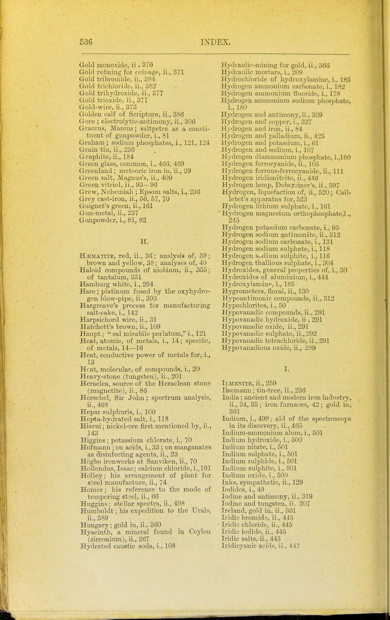 Gold monoxide, ii , 376 Gold refining foi coinogp, ii., 371 Gold tribromide, ii., 384 Gold tiifhloride, ii., 382 Gold trihydroxide, ii., 377 Gold trioxide, ii., 377 Gold-wire, ii., 373 Golden calf of Scripture, ii., 386 Gore ; electrolytic-antimony, ii., 306 Graccus, Marcus; saltpetre as a consti- tuent of gunpowder, i., 81 Graham; sodium phospbatesi, i., 121, 12'1 Grain tin, ii., 236 Graphite, ii., 184 Green glass, common, i., 466, 469 Greenland ; meteoric iron in, ii., 29 Green salt, Magnus's, ii., 409 Green vitriol, ii., 93— 96 Grew, Nehemiah ; Epsom salts, i., 236 Grey cast-iron, ii., 56, 57, 70 Guignet's green, ii., 161 Gun-metal, ii., 237 Gunpowder, i., 81, 82 H. HjEsrATiTE, red, ii., 36; analysis of, 39; brown and yellow, 38; analyses of, 40 Haloid compormds of niobium, ii., 355; of tantalum, 351 Hamburg white, i., 294 Hare ; platinum fused by the oiyhydro- gen blow-pipe, ii., 393 Hargreave's process for manufacturing salt-cake, i., 142 Harpsichord wire, ii., 31 Hatchett's brown, ii., 109 Haupt;  sal mirabile perlatum, i., 121 Heat, atomic, of metals, i., 14; specific, ■ of metals, 14—16 Heat, conductive power of metals for, i., 13 Heat, molecular, of compounds, i., 20 Heavy-stone (tungsten), ii., 201 Heraclea, source of the Heraclean stone (magnetite), ii., 86 Herschel, Sir John ; spectrum analysis, ii., 463 Hepar sulphuris, i., 100 Hepta-hydrated salt, i., 118 Hiarni; nickel-ore first mentioned by, ii., 143 Higgins ; potassium chlorate, i., 70 Hof mann; on acids, i., 33 ; on manganates as disinfecting agents, ii., 23 Hogbo ironworks at Sanviken, ii., 70 Hollendus, Isaac; calcium chloride, i., 191 Holley; his arrangement of plant for steel manufacture, ii., 74 Homer; his reference to the mode of tempering steel, ii., 66 Huggins ; stellar spectra, ii., 498 Humboldt; his expedition to the Urals. ii., 389 Hungary; gold in, ii., 360 Hyacinth, a mineral found in Ceylon (zirconium), ii., 267 Hydrated caustic soda, i., 108 Hydi aulic-mining for gold, ii., 360 Hydraulic mortars, i., 209 Hydrochloride of hydi-oxylamine, i., 185 Hydrogen ammonium carbonate, i., 182 Hydrogen ammonium fluoride, i., 178 Hydrogen ammonium sodium phosphate, i., 180 Hydrogen and antimony, ii., 309 Hydrogen and copper, i., 327 Hydrogen and iron, ii., 84 Hydrogen and jjalladium, ii., 425 Hydrogen and potassium, i., 61 Hydrogen and sodium, i., 107 Hydrogen diaramoniura phosphate, ).,180 Hydrogen ferrocyanide, ii., 105 Hydrogen ferrous-ferrocyanide, ii., Ill Hydrogen iridionitrite, ii., 446 Hydrogen lamp, Dobtrainer's, ii., 397 Hydrogen, liquefaction of, ii., 520; Cail- letet's apparatus for, 523 Hydrogen lithium sulphate, i., 161 Hydrogen magnesium orthophosphate,i., 245 Hydrogen potassimn carbonate, i., 95 Hydrogen sodium antimonite, ii., 312 Hydrogen sodium carbonate, i., 131 Hydrogen sodium sulphate, i., 118 Hydrogen sodium sulphite, i., 116 Hydrogen thallious sulphate, i., 304 Hydroxides, general properties of, i., 30 Hydroxides of alirminium, i., 444 Hydroxylamin'^, i., 185 Hygrometers, floral, ii., 130 Hypoantimonic compounds, ii., 312 Hypochlorites, i., 50 Hypovanadic compounds, ii., 291 Hypovanadic hydroxide, ii, 2,91 Hypovanadic oxide, ii., 291 Hypovanadic sulphate, ii., 292 Hypovanadic tetrachloride, ii.,291 Hypovanadious oxide, ii., 289 I. I1.MENITE, ii., 259 Ilsemann ; tin-tree, ii., 236 India; ancient and modem iron industry, ii., 34, 35 ; iron furnaces, 42; gold in, 361 Indium, i., 499 ; aid of the spectroscope in its discovery, ii., 465 Indium-ammonium alum, i., 501 Indium hydroxide, i., 500 Indium nitate, i., 501 Indium sulphate, i., 501 Indium sulphide, i., 501 Indium sulphite, i., 501 ludium oxide, i., 500 Inks, sympathetic, ii., 129 Iodides, i., 49 Iodine and antimony, ii., 319 Iodine and tungsten, ii. 207 Ireland, gold iu, ii., 361 Iridic bromide, ii., 4-15 Iridic chloride, ii.. 445 Iridic iodide, ii., 445 Iridic s.alts, ii., 445 Iridicyanic acids, ii., 447