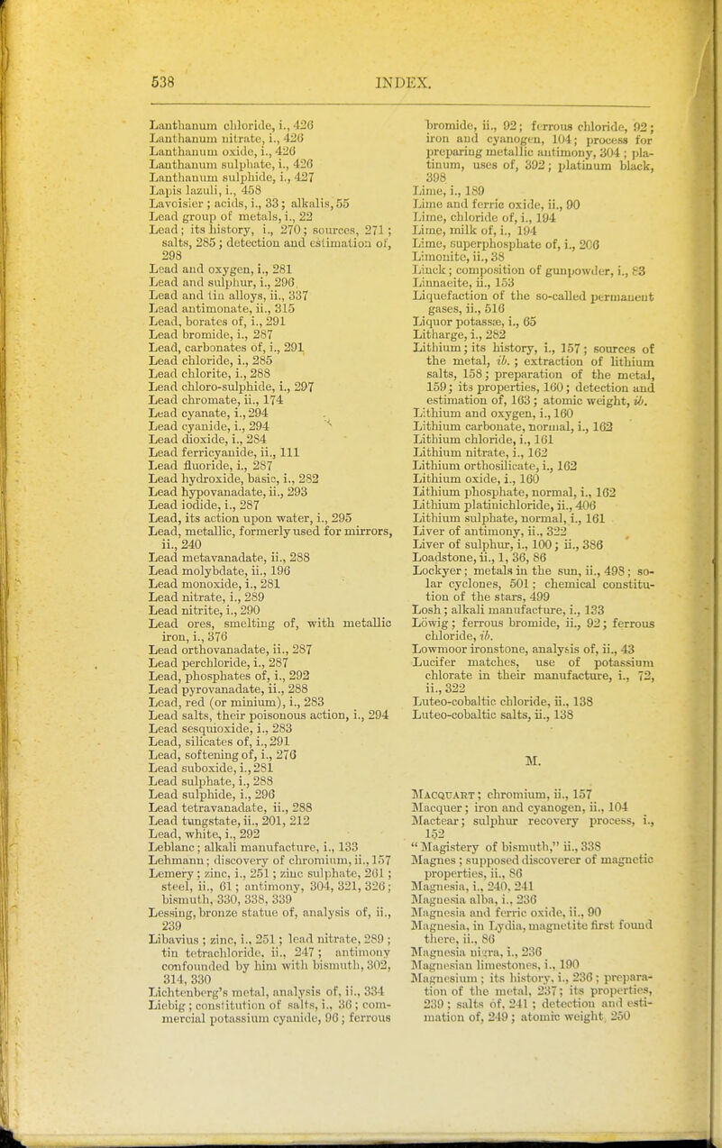 Lanthauum cliloride, i., 426 Lantliaiium nitrate, i., 426 Lanthauiiui oxide, i., 420 Lanthanum sulphate, i., 426 Lanthauum sulphide, i., 427 Lapis lazuli, i., 458 Lavoisier ; acids, i., 33; alkalis, 55 Lead group of metals, i., 22 Lead; its history, i., 270; sources, 271; salts, 285 ; detection and estimation oi', 298 Lead and oxygen, i., 281 Lead and sulplmr, i., 296, Lead and tin alloys, ii., 337 Lead antimonate, ii., 315 Lead, borates of, i., 291 Lead bromide, i., 287 Lead, carbonates of, i., 291 Lead chloride, i., 285 Lead chlorite, i., 288 Lead chloro-sulphide, i., 297 Lead chromate, ii., 174 Lead cyanate, i., 294 Lead cyanide, i., 294 Lead dioxide, i., 284 Lead ferricyanide, ii., Ill Lead fluoride, i., 287 Lead hydroxide, basic, i,, 282 Lead hypovanadate, ii., 293 Lead iodide, i., 287 Lead, its action upon -water, i., 295 Lead, metallic, formerly used for mirrors, ii., 240 Lead metavanadate, ii., 288 Lead molybdate, ii., 196 Lead monoxide, i., 281 Lead nitrate, i., 289 Lead nitrite, i., 290 Lead ores, smelting of, with metallic iron, i., 376 Lead orthovanadate, ii., 287 Lead percbloride, i., 287 Lead, phosphates of, i., 292 Lead pyrovanadate, ii., 288 Lead, red (or minium), i., 283 Lead salts, their poisonous action, i., 294 Lead sesquioxide, i., 283 Lead, silicates of, i., 291 Lead, softening of, i., 276 Lead suboxide, i., 281 Lead sulphate, i., 288 Lead sulphide, i., 296 Lead tetravanadate, ii., 288 Lead timgstate, ii., 201, 212 Lead, white^ i., 292 Leblanc ; alkali manufacture, i., 133 Lehmann; discovery of chromium, ii., 157 Lemery; zinc, i., 251; ziuc sulphate, 261; steel, ii., 61; antimony, 304, 321, 326; bismuth, 330, 338, 339 Lessing,bronze statue of, analysis of, ii., 239 Libavius ; zinc, i., 251; lead nitrate, 289 ; tin tetrachloride, ii., 247 ; antimony confounded by him with bismuth, 302, 314,330 Lichtenberg's metal, analysis of, ii., 334 Liebig ; constitution of salts, i., 36 ; com- mercial potassium cyanide, 96; ferrous bromide, ii., 92; ferrous chloride, 92 ; iron and cyanogen, 104; process for preparing metallic antimony, 304 ; pla- tinum, uses of, 392; platinum black, 398 _ Lime, i., 189 Lime and ferric oxide, ii., 90 Lime, chloride of, i., 194 Lime, milk of, i., 194 Lime, euperphosphate of, i., 206 Limouite, ii., 38 Liuck; compo.sition of gunpowder, i., 83 Linnaeite, ii., 153 Liquefaction of the so-called permanent gases, ii., 516 Liquor potas.s;e, i., 65 Litharge, i., 282 Lithium; its history, i., 157; sources of the metal, ib. ; extraction of lithium salts, 158; preparation of the metal, 159; its projjerties, 160; detection and estimation of, 163 ; atomic weight, ili. Lithium and oxygen, i., 160 Lithium carbonate, normal, i., 162 Lithium chloride, i., 161 Lithium nitrate, i., 162 Lithium orthosilicate, i., 162 Lithium oxide, i., 160 Lithimn phosphate, normal, i., 162 Lithium platiuichloride, ii., 406 Lithium sulphate, normal, i., 161 Liver of antimony, ii., 322 Liver of sulphur, i., 100; ii., 386 Loadstone, ii., 1, 36, 86 Lockyer; metals in the sun, ii., 498; so- lar cyclones, 501; chemical constitu- tion of the stars, 499 Losh; alkali manufacture, i., 133 Lowig; ferrous bromide, ii., 92; ferrous chloride, il>. Lowmoor ironstone, analysis of, ii., 43 Lucifer matches, use of pota.ssium chlorate in their manufacture, i., 72, ii., 322 Luteo-cobaltic chloride, ii., 138 Luteo-cobaltic salts, ii., 138 M. JIacquart ; chromium, ii., 157 Macquer; iron and cyanogen, ii., 104 JMactear; sulphur recovery process, i., 152  Magistery of bismuth, ii., 338 Magues ; supposed discoverer of magnetic properties, ii., 86 Magnesia, i., 240. 241 Magnesia alba, i., 236 IMagnesia and ferric oxide, ii., 90 Magnesia, in Lydia, magnetite first found there, ii., 86 INIagnc.sia ni^ra, i., 236 Jlaguesian limestones, i., 190 Magnesium ; its history, i., 236 ; prepara- tion of the metal, 237; its properties, 239 ; salts of, 241 ; detection and esti- mation of, 249; atomic weight; 250