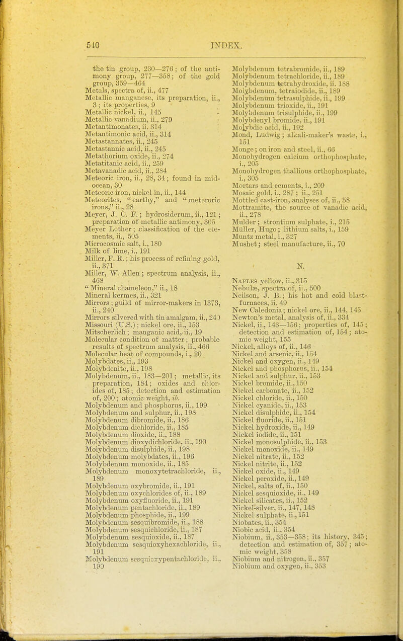 the tin group, 230—276 ; of the anti- mony group, 277—358; of the gold group, 359—404 Metals, spectra of, ii., 477 Metallic manganese, its preparation, ii., 3 ; its properties, 9 Metallic nickel, ii., 145 Metallic vanadium, ii., 279 Metantimonate.'5, ii. 314 Metantimonic acid, ii., 314 Metastannates, ii., 245 Metastannic acid, ii., 245 Metathorium oxide, ii., 274 Metatitanic acid, ii., 259 Metavanadic acid, ii., 284 Meteoric iron, ii., 28, 34; found in mid- ocean, 30 Meteoric iron, nickel in, ii., 144 Meteorites,  earthy, and  meteroric irons, ii., 28 Meyer, J. 0. F.; hydrosiderum, ii., 121; preparation of metallic antimony, 305 Meyer Lother; classificatiou of the ele- ments, ii., 505 Microcosmic salt, i., 180 Milk of Hme, i., 191 Miller, F. E.; his process of refining gold, ii., 371 Miller, W. Allen; spectrum analysis, ii., 468  Mineral chameleon, ii., 18 Mineral kermes, ii., 321 Mirrors ; guild of mirror-makers in 1373, ii., 240 Mirrors silvered vpith tin amalgam, ii., 243 Missouri (U.S.); nickel ore, ii., 153 Mitscherlich ; manganic acid, ii., 19 Molecular condition of matter; probable results of spectrum analysis, ii., 466 Molecular heat of compounds, i., 20 Molybdates, ii., 193 Molybdenite, ii., 198 Molybdenum, ii., 183—201; metalLic, its preparation, 184; oxides and chloi-- ides of, 185 ; detection and estimation of, 200 ; atomic vreight, ih. Molybdenum and phosphorus, ii., 199 Molybdenum and sulphur, ii., 198 Molybdenum dibromide, ii., 186 Molybdenum dichloride, ii., 185 Molybdenum dioxide, ii., 188 Molybdenum dioxydichloride, ii., 190 Molybdenum disulphide, ii., 198 Molybdenum molybdates, ii., 196 Molybdenum monoxide, ii., 185 Molybdenum monoxytetrachloride, ii., 189 Molybdenum oxybromide, ii., 191 Molybdenum oxychlorides of, ii., 189 IMolybdenum oxyfluoride, ii., 191 Molybdenum pentachloridc, ii., 189 Molybdenum phosphide, ii., 199 Molybdenum sesquibromide, ii., 188 Molybdenum sesquichloride, ii., 187 Molybdenum sesquioxidc, ii., 187 Molybdenum sesquioxyhexachloridc, ii., 191 Molybdenum sesqiuoxypentachloride, ii.. 190 Molybdenum tetrabromide, ii., 189 Molybdenum tetrachloride, ii., 189 Molybdenum tetrahydroxide, ii. 188 Molybdenum, tetraiodide, ii., 189 Molybdenum tetrasulijhide, ii., 199 Molybdenum trioxide, ii., 191 Molybdenum trisulphide, ii., 199 Molybdenyl bromide, ii., 191 Mo]ybdic acid, ii., 192 Mond, Ludwig; alkali-maker's waste, i., 151 Monge; on iron and steel, ii., 66 Monohydrogen calcium orthophospJiate, i., 205 Monohydrogen thallious orthophosphate, i. , 305 Mortars and cements, i., 209 Mosaic gold,:., 287 ; ii., 251 Mottled cast-iron, analyses of, ii., 58 Mottramite, the source of vanadic acid, ii. , 278 Mulder ; strontium sidphate, i., 215 MUller, Hugo; lithium salts, i., 159 Muntz metal, i., 327 Mushet; steel manufacture, ii., 70 K Naples yellow, ii., 315 Nebulje, spectra of, ii., 500 Neilson, J. B.; his hot and cold blast- furnaces, ii. 49 New Caledonia; nickel ore, ii., 144, 145 Newton's metal, analysis of, ii., 334 Nickel, ii., 143—156; properties of, 145 ; detection and estimation of, 154; ato- mic weight, 155 Nickel, alloys of, ii., 146 Nickel and arsenic, ii., 154 Nickel and oxygen, ii., 149 Nickel and phosphorus, ii., 154 Nickel and sulphur, ii., 153 Nickel bromide, ii., 150 Nickel carbonate, ii., 152 Nickel chloride, ii., 150 Nickel cyanide, ii., 153 Nickel disulphide, ii., 154 Nickel fluoride, ii., 151 Nickel hydroxide, ii., 149 Nickel iodide, ii., 151 Nickel monosulphide, ii., 153 Nickel monoxide, ii., 149 Nickel nitrate, ii., 152 Nickel nitrite, ii., 152 Nickel oxide, ii., 149 Nickel peroxide, ii., 149 Nickel, salts of, ii., 150 Nickel sesquioxide, ii.. 149 Nickel silicates, ii., 152 Nickel-silver, ii., 147, 143 Nickel sulphate, ii., 151 Niobates, ii., 354 Niobic acid, ii., 354 Niobium, ii., 353—358: its liistory. 345; detection and estimation of, 357 ; ato- mic weiglit, 358 Niobium aud nitrogen, ii., 357 Niobium aud oxygen, ii., 353