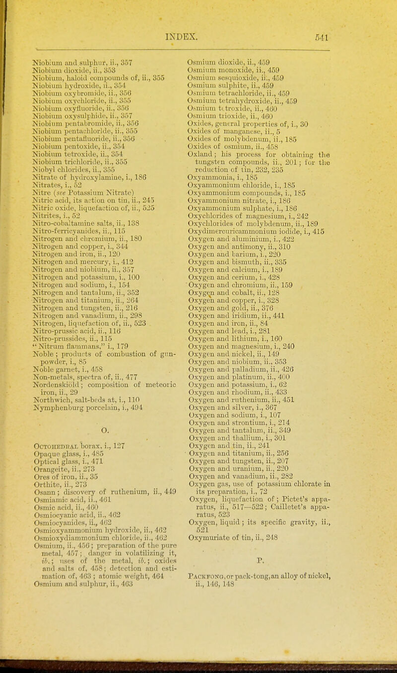 Niobium ami sulphur, ii., 357 Niobium dioxide, ii., 353 Niobium, haloid compouuds of, ii., 355 Niobium hycU'Oxide, li., 354 Niobium oxybromide, ii., 356 !Niobiuui oxychloride, ii., 355 Niobium oxytluoiide, ii., 350 Niobium oxysulphide, ii., 357 Niobium pi'utabromide, ii., 356 Niobium peuta(,'hlorlde, ii., 355 Niobium peutatluoride, ii., 356 Niobium pentoxide, ii., 354 Niobium tetroxide, ii., 354 Niobium trichloride, ii., 355 Niobyl chlorides, ii., 355 Nitrate of hydroxylamiae, i., 186 Nitrates, i., 53 Nitre {see Potassium Nitrate) Nitric acid, its action on tiu, ii., 245 Nitric oxide, liquefaction of, ii., 5i5 Nitrites, i., 52 Nitro-cobaltamine salts, ii., 138 Nitro-ferricyauides, ii., 115 Nitrogen and chromium, ii., 180 Nitrogen and copper, i., 344 Nitrogen and iron, ii., 120 Nitrogen and mercury, i., 412 Nitrogen and niobium, ii., 357 Nitrogen and potassium, i., 100 Nitrogen and sodium, i., 154 Nitrogen and tantalum, ii., 352 Nitrogen and titanium, ii., 264 Nitrogen and tungsten, ii., 216 Nitrogen and vanadium, ii., 298 Nitrogen, hquefaction of, ii., 523 Nitro-prussic acid, ii., 116 Nitro-prussides, ii., 115  Nitrum flaiumans, i., 179 Noble ; products of combustion of gun- powder, i., 85 Noble garnet, i., 458 Non-metals, spectra of, ii., 477 Nordenskiold; composition of meteoric iron, ii., 29 Northwich, salt-beds at, i., 110 Nymphenburg porcelain, i., 494 O. OCTOHEDnAL borax, i., 127 Opaque glass, i., 485 Optical glass, i., 471 Orangeite, ii., 273 Ores of iron, ii., 35 Orthite, ii., 273 Osann; discovery of ruthenium, ii., 449 Csmiamic acid, ii., 461 Osmic acid, ii., 460 Osmiocyanic acid, ii., 462 Osmiocyanides, ii., 462 O.smioxyammonium hydroxide, ii., 462 Osmioxydiammonium chloride, ii., 462 Osmium, ii., 456; preparation of the pure metal, 457; danger in volatilizing it, ill.; uses of the metal, i/>.; oxides and salts of, 458; detection and esti- mation of, 463 ; atomic weight, 464 Osmium and sulphur, ii., 463 Osmium dioxide, ii., 459 Osmium monoxide, ii., 459 Osmium sesquioxidc, ii., 459 Osmium sulphite, ii., 459 Oaiiiium tetrachloride, ii., 459 Osmium tetraliydroxide, ii., 459 O.smium ti.troxide, ii., 460 0.smium tiioxide, ii., 460 Oxides, general properties of, i., 30 Oxides of manganese, ii., 5 Oxides of molybdenum, ii., 185 Oxides of osmium, ii., 458 Oxland; his process for obtaining the tung.stfn compouuds, ii., 201; for the reduction of tin, 232, 235 Oxyammonia, i., 185 Oxyammonium chloride, i., 185 Oxyammouium compounds, i., 185 Oxyammonium nitrate, i., 186 Oxyammonium sulphate, i., 186 Oxychlorides of magnesium, i., 242 Oxychloiides of molybdenum, ii., 189 Oxydimercuricammonium iodide, i., 415 Oxygen and aluminium, i., 4a2 Oxygen and antimony, ii., 310 Oxygen and barium, i., 220 Oxygen and bismuth, ii., 335 Oxygen and calcium, i., 189 Oxygen and cerium, i., 428 Oxygen and chromium, ii., 159 Oxyge^n and cobalt, ii., 128 Oxygen and copper, i., 328 Oxygen and gold, ii., 376 Oxygen and iridium, ii., 441 Oxygen and iron, ii., 84 Oxygen and lead, i., 281 Oxygen and lithium, i., 160 Oxygen and magnesium, i., 240 Oxygen and nickel, ii., 149 Oxygen and niobium, ii., 353 Oxygen and palladium, ii., 426 Oxygen and platinum, ii., 400 Oxygen and potassium, i., 62 Oxygen and rhodium, ii., 433 Oxygen and ruthenium, ii., 451 Oxygen and silver, i., 367 Oxygen and sodium, i., 107 Oxygen and strontium, i., 214 Oxygen and tantalum, ii., 349 Oxygen and thallium, i., 301 Oxygen and tin, ii., 241 Oxygen and titanium, ii., 256 Oxygen and tungsten, ii., 207 Oxygen and uranium, ii., 220 Oxygen and vauadimn, ii., 282 Oxygon gas, use of potassium chlorate in its preparation, i., 72 Oxygen, liquefaction of ; Pictet's appa- ratus, ii., 517—522; Cailletet'a ai^pa- ratus, 523 Oxygen, Uquid ; its specific gravity, ii., 621 Oxymuriate of tin, ii., 248 P. PACKroNo,orpack-tong,an alloy of nickel, ii., 146, 148