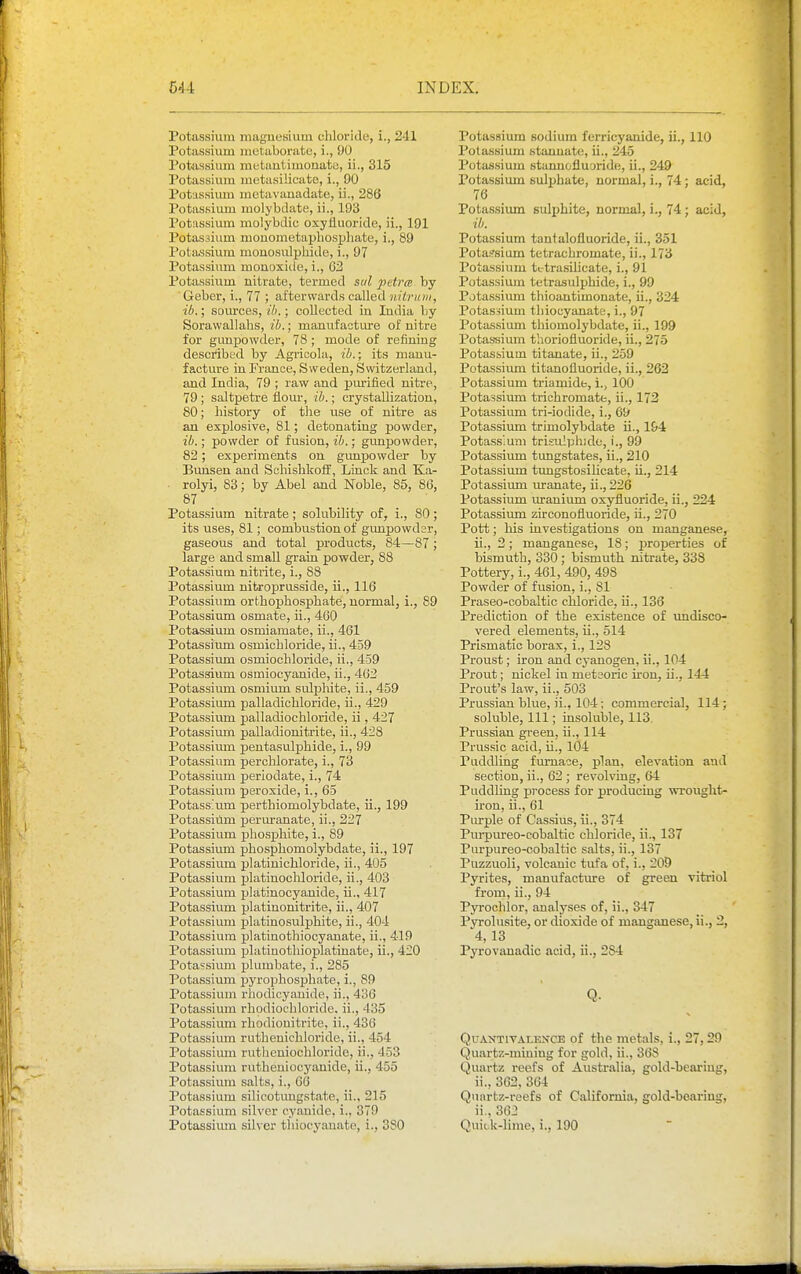 Potassium magnesium chloride, i., 241 Potassium metaborate, i., 90 Potassium metautimonato, ii., 315 Potassium metasilicato, i., 90 Potassium mctavanadate, ii., 286 Potassium molybdate, ii., 193 Potassium molybdic oxyfluoridc, ii., 191 Potassium mouometapliospliate, i., 89 Pota.ssium mono.sulphide, i., 97 Potassium monoxide, i., 02 Potassium nitrate, termed sal 2Htr(e by Geber, i., 77 ; afterwards called nitruin, ib.; sources, ih.; collected in India by Sorawallahs, ib.; manufacture of nitre for gunpowder, 78 ; mode of refining described by Agricola, ib.; its manu- facture in France, Sweden, Switzerland, and India, 79 ; raw and purified nitre, 79; saltpetre flour, ib.; crystallization, 80; history of the use of nitre as an explosive, 81; detonating powder, ib.; powder of fusion, ib.; gunpowder, 82; experiments on gunpowder by Bunsen and ScliishkofF, Linck and Ka- rolyi, 83; by Abel and Noble, 85, 86, 87 Potassium nitrate ; solubility of, i., 80; its uses, 81; combustion of gunpowder, gaseous and total products, 84—87; large and small grain powder, 88 Potassium nitrite, i., 88 Potassium nitroprusside, ii., 116 Potassium orthophosphate, normal, i., 89 Potassium osmate, ii., 460 Potassium osmiamate, ii., 461 Potassium osmichloride, ii., 459 Potassium osmiochloride, ii., 459 Potassiiim osmiocyanide, ii., 462 Potassium osmium sulphite, ii., 459 Potassium palladichloride, ii., 429 Potassium palladiochloride, ii, 427 Potassium palladionitrite, ii., 428 Potassimn pentasuljjhide, i., 99 Potassium perchlorate, i., 73 Potassium periodate, i., 74 Potassium peroxide, i., 65 Potassium perthiomolybdate, ii., 199 Potassium jjeruranate, ii., 227 Potassium pho.sphite, i., 89 Potassium phosphomolybdate, ii., 197 Potassium platinichloride, ii., 405 Potassium platinochloride, ii., 403 Potassium platinocyanide, ii., 417 Potassium platinonitrite, ii., 407 Potassium platinosulphite, ii., 404 Potassium platinothiocyanate, ii., 419 Potassium platinothioplatinate, ii., 420 Potassium plumbate, i., 285 Potassium pyrophosphate, i., 89 Potassium rhodicyauide, ii., 430 Potassium rhodiochloride. ii., 435 Potassium rhodiouitrite, ii., 436 Potassium ruthenichloride, ii., 454 Potassium ruthcniochloride, ii., 453 Potassium rutheniocyanide, ii., 455 Potassium salts, i., 66 Potassium silicotimgstate, ii., 215 Potassium silver cyanide, i., 379 Potassimn silver thiocyauate, i., 380 Potassiimi sodium ferricyanide, ii., 110 Potassium starmate, ii., 245 Potassium starmofluaride, ii., 249 Potassium sulphate, normal, i., 74; acid, 76 Potas.sium sulphite, normal, i., 74; acid, ib. Potassium tantalofluoride, ii., 351 Potassium tetrachromate, ii., 173 Potassium tctrasihcate, i., 91 Potassium tetrasulphide, i., 99 Potassiimi thioantimonate, ii., 324 Potassium thiocyanate, i., 97 Potassium thiomolybdate, ii., 199 Potassium tlioriofluoride, ii., 275 Potassium titanate, ii., 259 Potassium titanofluoride, ii., 262 Potassium triamide, i., 100 Potassium trichromate, ii., 172 Potassium tri-iodide, i., 69 Potassiimi trimolybdate ii., 1&4 Potassium tri!!u!ph;de, i., 99 Potassium tungstates, ii., 210 Potassium tungstosihcate, h., 214 Potassium uranate, ii., 226 Potassium uranium oxyfluoride, ii., 224 Potassium zirconofluoride, ii., 270 Pott; liis investigations on manganese, ii., 2; manganese, 18; properties of bismuth, 330 ; bismuth nitrate, 338 Pottery, i., 461, 490, 498 Powder of fusion, i., 81 Praseo-cobaltic chloride, ii., 136 Prediction of the existence of imdisco- vered elements, ii., 514 Prismatic borax, i., 128 Proust; iron and cyanogen, ii., 104 Prout; nickel in meteoric iron, ii., 144 Prout's law, ii., 503 Prussian blue, ii., 104; commercial, 114; soluble, 111; insoluble, 113 Prussian green, ii., 114 Prussic acid, ii., 104 Puddling furnace, plan, elevation and section, ii., 62 ; revolving, 64 Puddling process for producing wrought- iron, ii., 61 Purple of Cassius, ii., 374 Purpureo-cobaltic chloride, ii., 137 Purpureo-oobaltic salts, ii., 137 Puzzuoli, volcanic tufa of, i., 209 Pyrites, manufacture of green vitriol from, ii., 94 Pyrochlor, analyses of, ii., 347 Pyrolusite, or dioxide of manganese, ii., 2, 4, 13 Pyrovanadic acid, ii., 284 Q. QuANTiVALEXCE of the metals, i., 27,29 Quartz-mining for gold, ii., 368 Quartz reefs of Australia, gold-bearing, ii., 362, 364 Quartz-reefs of California, gold-bearing, ii., 362 Quick-lime, i., 190