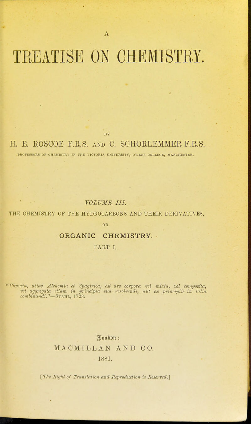 A TREATISE ON CHEMISTRY. BY H. E. ROSCOE F.R.S. and C. SCHORLEMMER F.R.S. PROFESSORS OF CHEMISTBY IN THE VICTORIA UNIVEBSTTV, OWENS COLLEGE, MANCHESTKR. VOLUME III. THE CHEMISTRY OF THE HYDROCARBONS AND THEIR DERIVATIVES, ou ORGANIC CHEMISTRY. PART I. Cfhymia, alias Jlchemia et Spagirica, est ars corpora vol mixta, vcl composita, vd acjgregata ctiam in principia siia resolvendi, aut ex pvincipiis in talin comhinandi.—Stahl, 1723. fonbon : MACMILLAN AND CO. 1881.