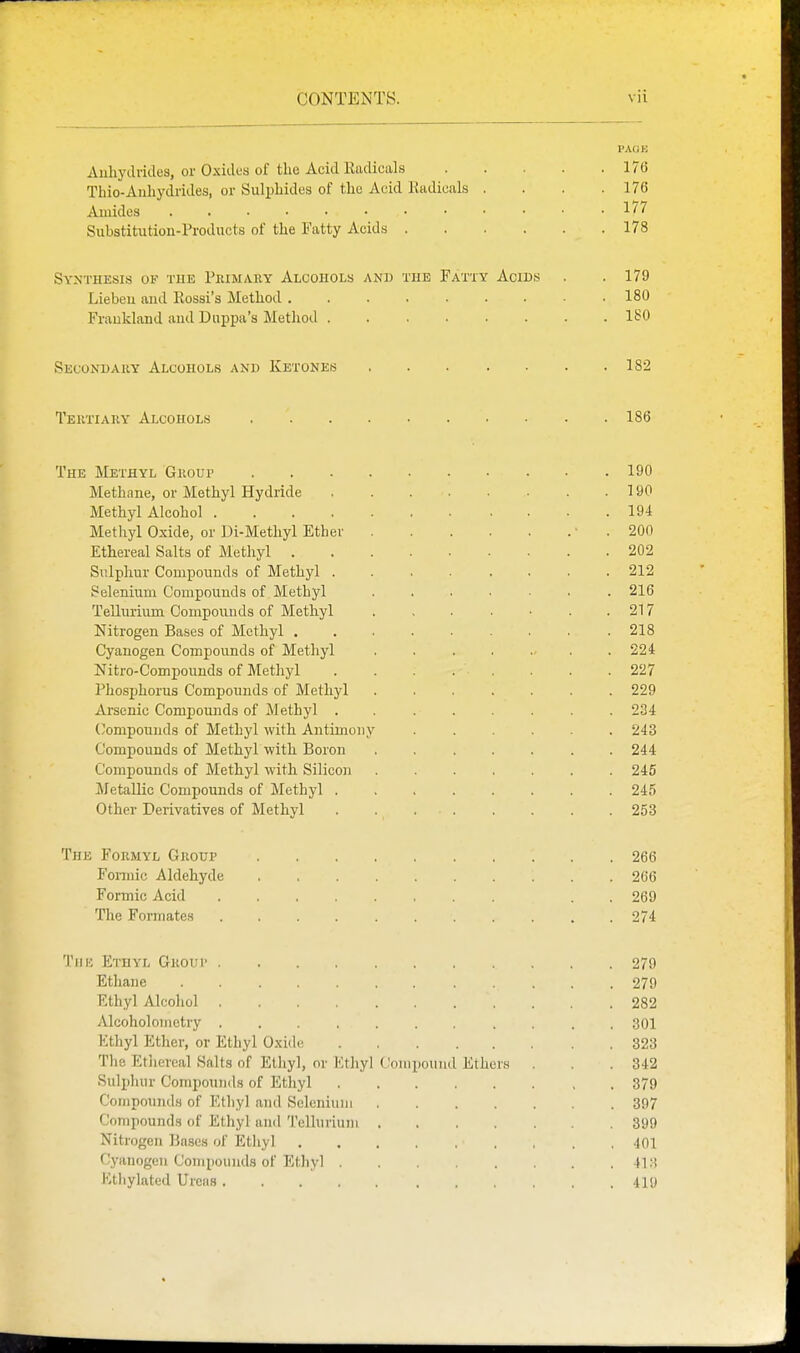 PAGE Auliydvides, or Oxides of tlie Acid KndicaLs 176 Thio-Anhydrides, or Sulphides of the Acid Radicals . . . .176 Amides l''^ Substitution-Products of the Fatty Acids 178 Synthesis of tue Peimaky Alcohols and the Fatty Acids . . 179 Lieben and Rossi's Method 180 Fraokland and Diippa's Method ........ 180 Secondary Alcohols and Ketones 182 Teutiary Alcohols 186 The Methyl Giiour 190 Methane, or Methyl Hydride 190 Methyl Alcohol 194 Methyl Oxide, or Di-Methyl Ether ■ . 200 Ethereal Salts of Methyl 202 Sulphur Compounds of Methyl 212 Selenium Compounds of Methyl ....... 216 Tellurium Compounds of Methyl . , . . • . .217 Nitrogen Bases of Methyl 218 Cyanogen Compounds of Methyl . . . . ... .224 Nitro-Compounds of Methyl . . . . . . .227 Phosphorus Compounds of Methyl ....... 229 Arsenic Compounds of Methyl ........ 234 (ompounds of Methyl with Antimony 243 Compounds of Methyl with Boron ....... 244 Compounds of Methyl with Silicoji 245 Metallic Compounds of Methyl ........ 245 Other Derivatives of Methyl . 253 The Formyl Group 266 Formic Aldehyde 266 Formic Acid . . 269 The Formates 274 Till': Ethyl Group 279 Ethane 279 Ethyl Alcohol 282 Alcoholomctry ........... 301 Ethyl Ether, or Ethyl Oxide 323 The Etliercal Salts of Ethyl, or Kthyl (Jonipound Ethers . . . 342 Sulphur Compounds of Ethyl 379 Compounds of Ethyl and Scleniuni 397 Compounds of Ethyl and Tellurium 399 Nitrogen Bases of Ethyl .}01 Cyanogen Compounds of Ethyl 41 :^ Ethylated Ureas 419