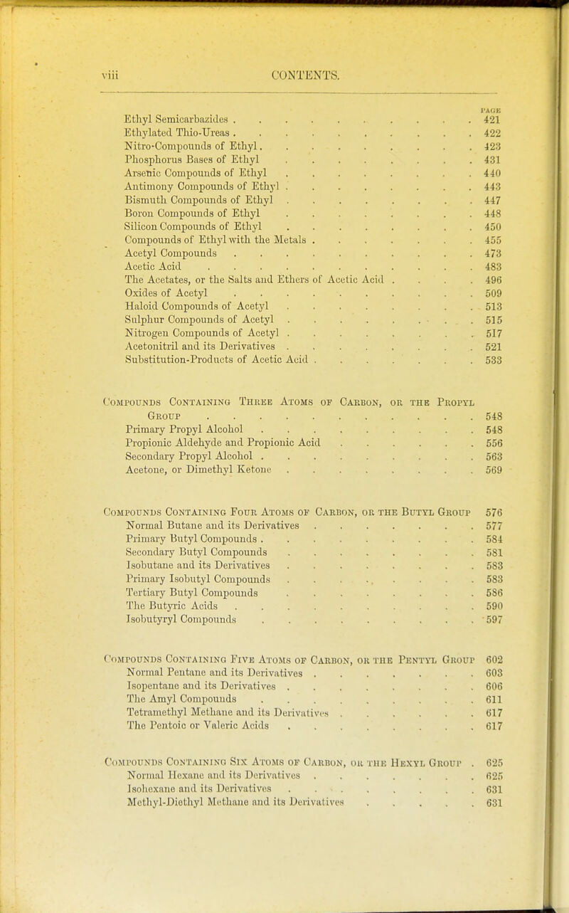VAGE Ethyl Semicarbazides 421 Ethylatod Thio-Ureas 422 Nitro-Compounda of Ethyl 423 Phosphorus Bases of Ethyl 431 Arsenic Compounds of Ethyl 440 Antimony Compounds of Ethyl ........ 443 Bismuth Compounds of Ethyl 447 Boron Compounds of Ethyl 448 Silicon Compounds of Ethyl ........ 450 Compounds of Ethyl with the Metals 455 Acetyl Compounds .......... 473 Acetic Acid 483 The Acetates, or the Salts and Ethers of Acetic Acid .... 496 Oxides of Acetyl 509 Haloid Compounds of Acetyl 513 Sulphur Compounds of Acetyl . . . . . . . .515 Nitrogen Compounds of Acetyl ........ 517 Acetonitril and its Derivatives 521 Substitution-Products of Acetic Acid ....... 533 Compounds Containing Three Atoms of Carbon, or the Propyl Group 548 Primary Propyl Alcohol 548 Propionic Aldehyde and Propionic Acid 556 Secondary Propyl Alcohol 563 Acetone, or Dimethyl Ketone 569 (JoMPOuNDs Containing Four Atoms of Carbon, or the Butyl Group 576 Normal Butane and its Derivatives ....... 577 Primary Butyl Compounds 584 Secondary Butyl Compounds ........ 581 Isobutane and its Derivatives ........ 583 Primary Isobutyl Compoiuids . . . . . . . 583 Tertiary Butyl Compounds 536 The Butyric Acids 590 Isobutyryl Compounds 597 Compounds Containing Eive Atoms of Carbon, or the Peniyl Group 602 Normal Pentane and its Derivatives 603 Isopentane and its Derivatives ........ 606 The Amyl Compounds 611 Tetramethyl Methane and its Derivatives 617 The Pentoic or Valeric Acids 617 Compounds Containing Six Atoms op Carbon, or the Hexyl Group . 625 Normal liexaue and its Derivatives 625 Isohcxane and its Derivatives 631 Methyl-Diethyl Metliaue and its Derivatives 631