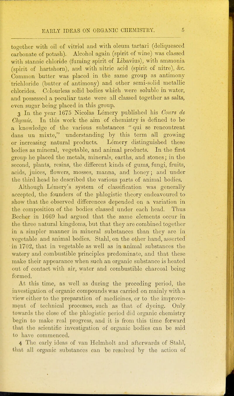 together with oil of vitriol and with oleum tartari (deliquesced carbonate of potash). Alcohol again (spirit of wine) was classed with stannic chloride (fuming spirit of Libavius), with ammonia (spirit of hartshorn), and with nitric acid (spirit of nitre), &c. Common butter was placed in the same group as antimony trichloride (butter of antimony) and other semi-sulid metallic chlorides. Colourless solid bodies which were soluble in water, and possessed a peculiar taste were all classed together as salts, even sugar being placed in this group. 3 In the year 1675 Nicolas Lemery published his Cours de Chymie. In this work the aim of chemistry is defined to be a knowledge of the various substances qui se rencontrent dans un mixte, understanding by this term all growing or increasing natural products. Lemery distinguished these bodies as mineral, vegetable, and animal products. In the first group he placed the metals, minerals, earths, and stones; in the second, plants, resins, the different kinds of gums, fungi, fruits, acids, juices, flowers, mosses, manna, and honey; and under the third head he described the various parts of animal bodies. Although Lemery's system of classification was generally accepted, the founders of the phlogistic theory endeavoured to show that the observed differences depended on a variation in the composition of the bodies classed under each head. Thus Becher in 1669 had argued that the same elements occur in the three natural kingdoms, but that they are combined together in a simpler manner in mineral substances than they are in vegetable and animal bodies. Stahl, on the other hand, asserted in 1702, that in vegetable as well as in animal substances the watery and combustible principles predominate, and that these make their appearance when such an organic substance is heated out of contact with air, water and combustible charcoal being formed. At this time, as well as during the preceding period, the investigation of organic compounds was carried on mainly with a view either to the preparation of medicines, or to the imprave- ment of technical processes, such as that of dyeing. Only towards the close of the phlogistic period did organic chemistry begin to make real progress, and it is from this time forward that the scientific investigation of organic bodies can be said to have commenced. 4 The early ideas of van Helmholt and afterwards of Stahl, that all organic substances can be resolved by the action of