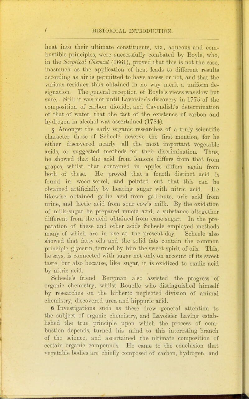 heat into their ultimate constituents, viz., aqueous and com- bustible principles, were successfully combated by Boyle, who, in the Sceptical Chemist (1661), proved that this is not the case, inasmuch as the application of heat leads to different results according as air is permitted to have access or not, and that the various residues thus obtained in no way merit a uniform de- signation. The general recejDtion of Boyle's views was slow but sure. Still it was not until Lavoisier's discovery in 1775 of the composition of carbon dioxide, and Cavendish's determination of that of water, that the fact of the existence of carbon and hydrogen in alcohol was ascertained (1784). 5 Amongst the early organic researches of a truly scientific character those of Scheele deserve the first mention, for he either discovered nearly all the most important vegetiible acids, or suggested methods for their discrimination. Thu.s, he showed that the acid from lemons differs from that from grapes, whilst that contained in apples differs again from both of these. He proved that a fourth distinct acid is found in wood-sorrel, and pointed out that this can be obtained artificially by heating sugar with nitric acid. He likewise obtained gallic acid from gall-nuts, uric acid from urine, and lactic acid from sour cow's milk. By the oxidation of milk-sugar he prepared mucic acid, a substance altogether different from the acid obtained from cane-sugar. In the pre- paration of these and other acids Scheele employed methods many of which are in use at the present day. Scheele also showed that fatty oils and the solid fats contain the common principle glycerin, termed by him the sweet spirit of oils. This, he says, is connected with sugar not only on account of its sweet taste, but also because, like sugar, it is oxidized to oxalic acid by nitric acid. Scheele's friend Bergman also assisted the progress of organic chemistry, whilst Rouelle who distinguished himself by researches on the hitherto neglected division of animal chemistry, discovered urea and hippuric acid. 6 Investigations such as these drew general attention to the subject of organic chemistry, and Lavoisier having estab- lished the true principle upon which the pi'ocess of com- bustion depends, turned his mind to this interesting branch of the science, and ascertained the ultimate composition of certain organic compounds. He came to the conclusion that vegetable bodies are chiefly composed of carbon, liydrogen, and