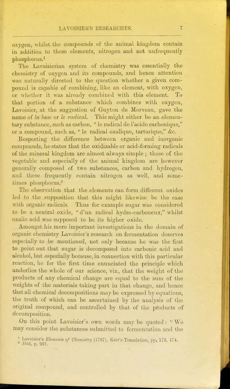 oxygen, ^\'llilst the compounds of the animal kingdom contain in addition to these elements, nitrogen and not unfrequently phosphorus.^ The Lavoisierian system of chemistry was essentially the chemistry of oxygen and its compounds, and hence attention was naturally directed to the question whether a given com- pound is capable of combining, like an element, with oxygen, or whether it was already combined with this element. To that portion of a substance which combines with oxygen, Lavoisier, at the suggestion of Guyton de Morveau, gave the name of la base or le radical. This might either be an elemen- tary substance, such as carbon,  le radical de I'acide carbonique, or a compound, such as,  le radical oxalique, tartarique, &c. Eespecting the difference between organic and inorganic compounds, he states that the oxidizable or acid-forming radicals of the mineral kingdom are almost always simple; those of the vegetable and especially of the animal kingdom are however generally composed of two substances, carbon and hydrogen, and these frequently contain nitrogen as well, and some- times phosphorus.^ The observation that the elements can form different oxides led to the supposition that this might likewise be the case with organic radicals. Thus for example sugar was considered to be a neutral oxide,  d'un radical hydro-carboneux, whilst oxalic acid was supposed to be its higher oxide. Amongst his more important investigations in the domain of organic chemistry Lavoisier's research on fermentation deserves especially to be mentioned, not only because he was the first to point out that sugar is decomposed into carbonic acid and alcohol, but especially because, in connection with this particular reaction, he for the first time enunciated the principle which underlies the whole of our science, viz., that the weight of the products of any chemical change are equal to the sum of the weights of the materials taking part in that change, and hence that all chemical decompositions may be expressed by equations, the truth of which can be ascertained by the analysis of the original compound, and controlled by that of the products of decomposition. On this point Lavoisier's own words may be quoted :  We may consider the substances submitted to fermentation and the Lavoisier's Elements of Chemistry (1787), Kerr's Trauslatioii, pp. 173, IIL ^ Ibid, p. 261.