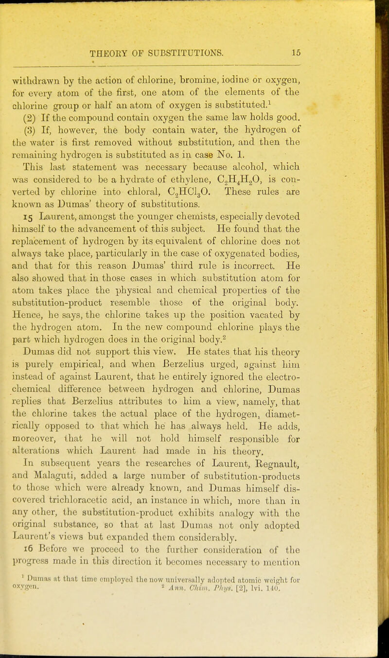 withdrawn by the action of chlorine, bromine, iodine or oxygen, for every atom of the first, one atom of the elements of the chlorine group or half an atom of oxygen is substituted.^ (2) If the compound contain oxygen the same law holds good. (3) If, however, the body contain water, the hydrogen of the water is first removed without substitution, and then the remaining hydrogen is substituted as in case No. 1. This last statement Avas necessary because alcohol, which was considered to be a hydrate of ethylene, CjH^HgO, is con- verted by chlorine into chloral, C^HClgO. These rules are known as Dumas' theory of substitutions. 15 Laurent, amongst the younger chemists, especially devoted himself to the advancement of this subject. He found that the replacement of hydrogen by its equivalent of chlorine does not always take place, particularly in the case of oxygenated bodies, and that for this reason JDumas' third rule is incorrect. He also showed that in those cases in which substitution atom for atom takes place the physical and chemical properties of the substitution-product resemble those of the original body. Hence, he says, the chlorine takes up the position vacated by the hydrogen atom. In the new compound chlorine plays the part which hydrogen does in the original body.^ Dumas did not support this view. He states that his theory is purely empirical, and when Berzelius urged, against him instead of against Laurent, that he entirely ignored the electro- chemical difference between hydrogen and chlorine, Dumas replies that Berzelius attributes to him a view, namely, that the chlorine takes the actual place of the hydrogen, diamet- rically opposed to that which he has always held. He adds, moreover, that he will not hold himself responsible for alterations which Laurent had made in his theory. In subsequent years the researches of Laurent, Regnault, and Malaguti, added a large number of substitution-products to those which were already known, and Dumas himself dis- covered trichloracetic acid, an instance in which, more than in any other, the substitution-product exhibits analogy with the original substance, so that at last Dumas not only adopted Laurent's views but expanded them considerably. 16 Before we proceed to the further consideration of the l)rogrcs3 made in this direction it becomes necessary to mention ' Dumas at that time oinployed the now universally aclojrtcd atomic weight for o-V.?en. 2 ^inn. Chiiii. P/11/.1. [2], Ivi. 110.