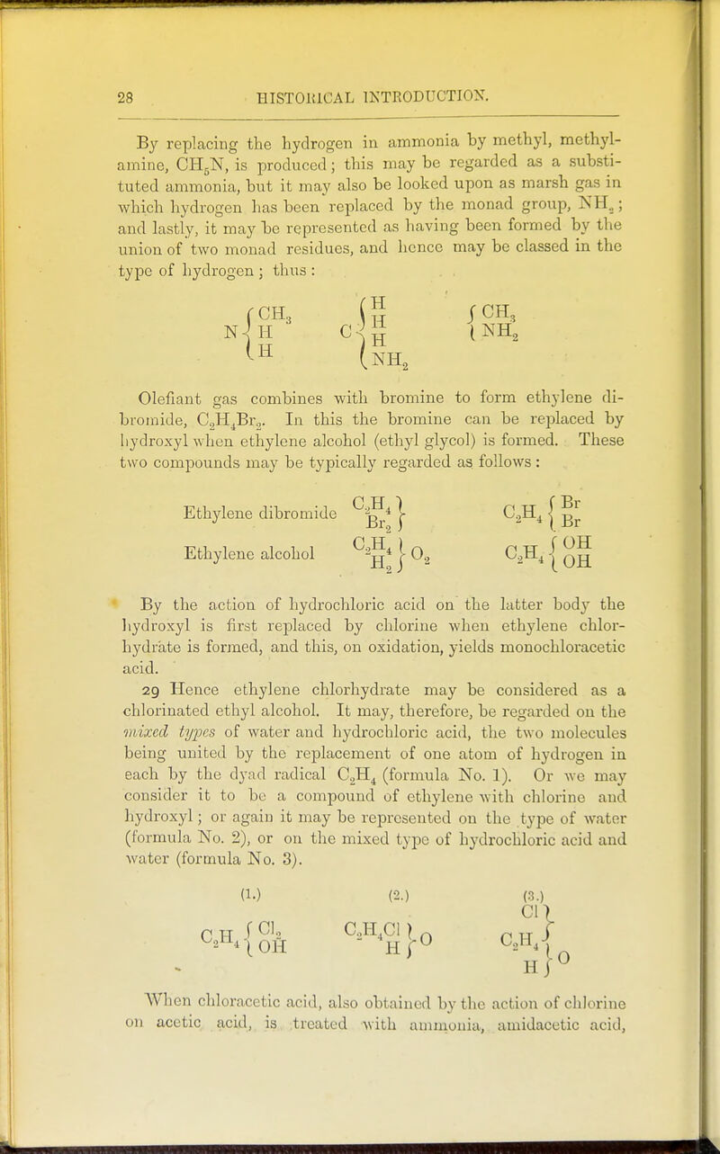 By replacing the hydrogen in ammonia by methyl, methyl- amine, CH5N, is produced; this may be regarded as a substi- tuted ammonia, but it may also be looked upon as marsh gas in which hydrogen has been replaced by the monad group, NH„; and lastly, it may be represented as having been formed by the union of two monad residues, and hence may be classed in the type of hydrogen ; thus : H CCH3 s Olefiant gas combines with bromine to form ethylene di- bromide, CgH^Br^. In this the bromine can be replaced by liydroxyl when ethylene alcohol (ethyl glycol) is formed. These two compounds may be typically regarded as. follows: Ethylene dibromide j- ^2-^41 Ethylene alcohol | O2 C^H, | ^g By the action of hydrochloric acid on the latter bodj^ the hydroxyl is first rejDlaced by chlorine when ethylene chlox'- hydrate is formed, and this, on oxidation, yields monochloracetic acid. 29 Hence ethylene chlorhydrate may be considered as a chlorinated ethyl alcohol. It may, therefore, be regarded on the mixed types of water and hydrochloric acid, the two molecules being united by the replacement of one atom of hydrogen in each by the dyad radical G.^^ (formula No. 1). Or Ave may consider it to be a compound of ethylene with chlorine and hydroxyl; or again it may be represented on the type of water (formula No. 2), or on the mixed type of hydrochloric acid and water (formula No. 3). (1.) (2.) (.3.) cn H 1 ^ AVhen chloracetic acid, also obtained by the action of chlorine on acetic acid, is treated with ammonia, amidacetic acid,
