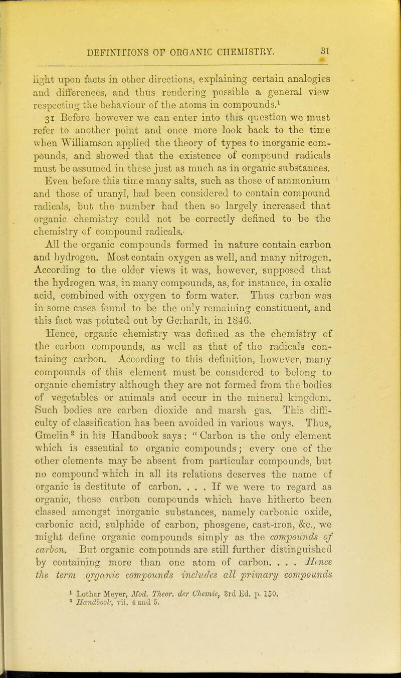 light upon facts in other directions, explaining certain analogies and dift'erences, and thus rendering possible a general view respecting the behaviour of the atoms in compounds.^ 31 Before however we can enter into this question we must refer to another point and once more look back to the time when Williamson applied the theory of types to inorganic com- pounds, and showed that the existence of compound radicals must be assumed in these just as much as in organic substances. Even before this time many salts, such as those of ammonium and those of uranyl, had been considered to contain compound radicals, but the number had then so largely increased that organic chemistry coidd not be correctly defined to be the chemistry cf compound radicals.- All the organic compounds formed in nature contain carbon and hydrogen. Most contain oxygen as well, and many nitrogen. According to the older views it was, however, supposed that the hydrogen was, in many compounds, as, for instance, in oxalic acid, combined with oxygen to form water. Thus carbon was in some cases found to be the only remaining constituent, and this fact was pointed out by Gerhardt, in 1S4G. Hence, organic chemistry was defined as the chemistry of the carbon compounds, as well as that of the radicals con- taining carbon. According to this definition, however, many compounds of this element must be considered to belong to organic chemistry although they are not formed from the bodies of vegetables or animals and occur in the mineral kingdom. Such bodies are carbon dioxide and marsh gas. This difii- culty of classification has been avoided in various ways. Thus, Gmelin^ in his Handbook says: Carbon is the only element which is essential to organic compounds; every one of the other elements may be absent from particular compounds, but no compound which in all its relations deserves the name of orGfanic is destitute of carbon. ... If we were to regard as organic, those carbon compounds which have hitherto been classed amongst inorganic substances, namely carbonic oxide, carbonic acid, sulphide of carbon, phosgene, cast-iron, &c., we might define organic compounds simply as the compounds of carbon. But organic compounds are still further distinguished by containing more than one atom of carbon. . . . Ilince ihe term .orrjajiic compounds inchidcs all primary compounds 1 Lothnr Meyer, Mod. Theor, dcr Chemic, 3rd Ed. p. 150. ' Handbook, vii. 4 and 0.