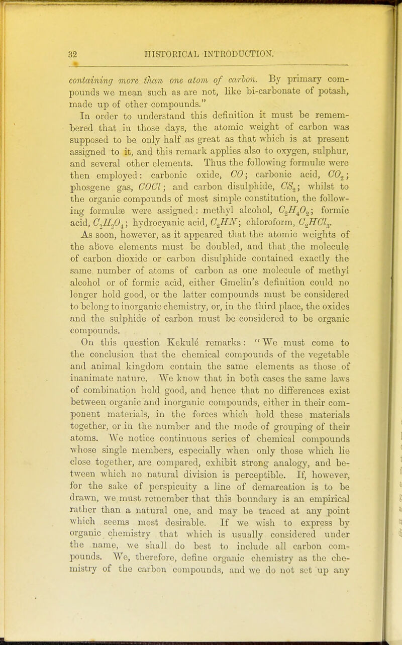 containing more, than one atom of carbon. By primary com- pounds we mean such as are not, like bi-carbonate of potash, made up of other compounds. In order to understand this definition it must be remem- bered that in those days, the atomic weight of carbon Avas supposed to be only half as great as that which is at present assigned to it, and this remark applies also to oxygen, sulphur, and several other elements. Thus the following formula? were then employed: carbonic oxide, CO; carbonic acid, 00^; phosgene gas, COCl; and carbon disulphide, GS,; whilst to the organic compounds of most simple constitution, the follow- ing formulae were assigned: methyl alcohol, G^Rfi^; formic acid, GJI.p^\ hydrocyanic acid, G^EN; chloroform, C^HGly As soon, however, as it appeared that the atomic weights of the above elements must be doubled, and that the molecule of carbon dioxide or carbon disiilphide contained exactly the same number of atoms of carbon as one molecule of methyl alcohol or of formic acid, either Gmelin's definition could no longer hold good, or the latter compounds must be considered to belong to inorganic chemistry, or, in the third place, the oxides and the sulphide of carbon must be considered to be organic compounds. On this question Kekule remarks:  We must come to the conclusion that the chemical compounds of the vegetable and animal kingdom contain the same elements as those of inanimate nature. We know that in both cases the same laws of combination hold good, and hence that no differences exist between organic and inorganic compounds, either in their com- ponent materials, in the forces which hold these materials together, or in the number and the mode of grouping of their atoms. We notice continuous series of chemical compounds whose single members, especially when only those which lie close together, are compared, exhibit strong analogy, and be- tween Avhich no natural division is perceptible. If, however, for the sake of perspicuity a line of demarcation is to be drawn, we must remember that this boundary is an empirical rather than a natural one, and may be traced at any point which seems most desirable. If Ave Avish to express by organic chemistry that Avhich is usually considered under the name, Ave shall do best to include all carbon com- pounds. We, therefore, define organic chemistry as the che- mistry of the carbon compounds, and Ave do not set up any