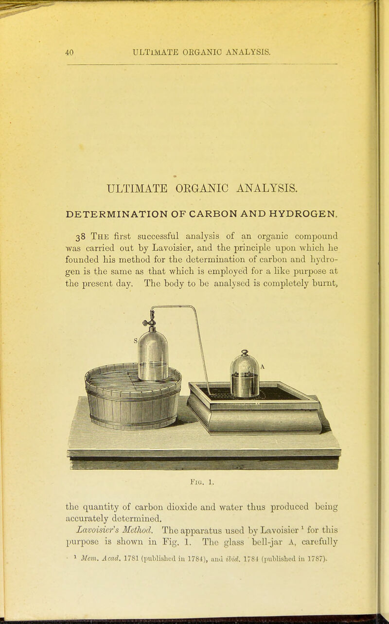 ULTBIATE OEGAi^IC ANALYSIS. DETERMINATION OF CARBON AND HYDROGEN. 38 The first successful analysis of an organic compound was carried out by Lavoisier, and the principle upon which he founded his method for the determination of carbon and hydro- gen is the same as that which is employed for a like purpose at the present day. The body to be analysed is completely burnt. Fiu. 1. the quantity of carbon dioxide and water thus produced being accurately determined. Lavoisier's Method. The apparatus used by Lavoisier * for this purpose is shown in Fig, 1. The glass bell-jar A, carefully • * Mcvi. Acad, 1781 (piiblishod in 1784), ami ihid. 1781 (]mblished in 1787).